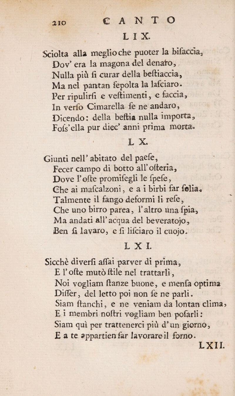mo L I X Sciolta alla meglio che puoter la bifaccia3 Dov era la magona del denaro, Nulla piti fi curar della beftiaccia, Ma nel pantan fepolta la lafciaro. Per ripulirli e veftimenti, € faccia, In verfo Cimarella fe ne andare, Dicendo: della beftia nulla importa3 Fofs’ella pur diec’ anni prima morta» L X Giunti nell' abitato del paefe, Fecer campo di botto all’ofierìa. Dove Folle promifegii le fpefe, Ghe ai mafcalzoni, e a i birbi far folla* Talmente il fango deformi li refe, Che uno birra parea, l’altro una fpia. Ma andati all’acqua del beveratoio, Ben fi lavaro, e fi lifeiaro il cuojo. LXI. Sicché diverfi affai par ver di prima, E F offe mutò itile nel trattarli, Noi vogliam danze buone, e menfa optima Differ, del letto poi non fe ne parli. Siam fianchi, e ne veniam da lontan clima? E i membri nofiri vogliam ben pofarli : Siam qui per trattenerci più d’un giorno, £ a te appartienfar lavorare il forno. LXII.
