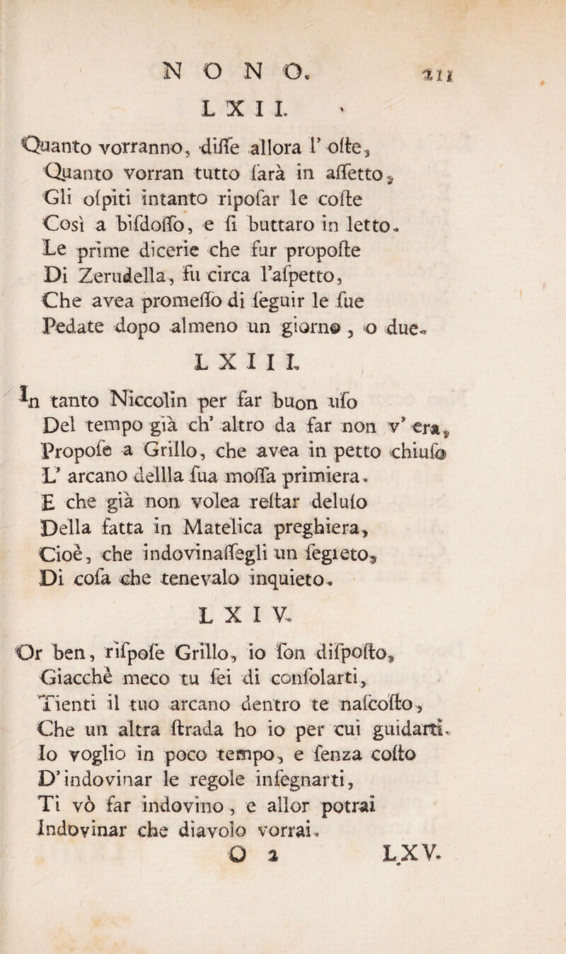 L X I I. 311 Quanto vorranno, ditte allora rotte. Quanto vorran tutto farà in affetto* Gli ofpiti intanto ripofar le co ile Così a bifdottò, e fi buttaro in letto * Te prime dicerie che fur propofte Di Zeruàella, fu circa lafpetto, Che avea prometto di lèguir le fue Pedate dopo almeno un giorno , o due., L X I I L tanto Niccolin per far buon ufo Del tempo già eh’ altro da far non v* era, Propofe a Grillo, che avea in petto chiufo V arcano defila fua moifa primiera. £ che già non volea rettar delufo Della fatta in Matelica preghiera, Cioè, che indovinaffegli un fegreto. Di cofa che tenevalo inquieto^ L X I V, Or ben, rìfpofe Grillo, io fon difpofto. Giacché meco tu fei di confidarti, Tienti il tuo arcano dentro te nafcofto, Che un altra ftrada ho io per cui guidarti. Io voglio in poco tempo, e fenza cotto D’indovinar le regole infognarti, Ti vò far indovino , e alìor potrai Indovinar che diavolo vorrai. O 2 LXV. «
