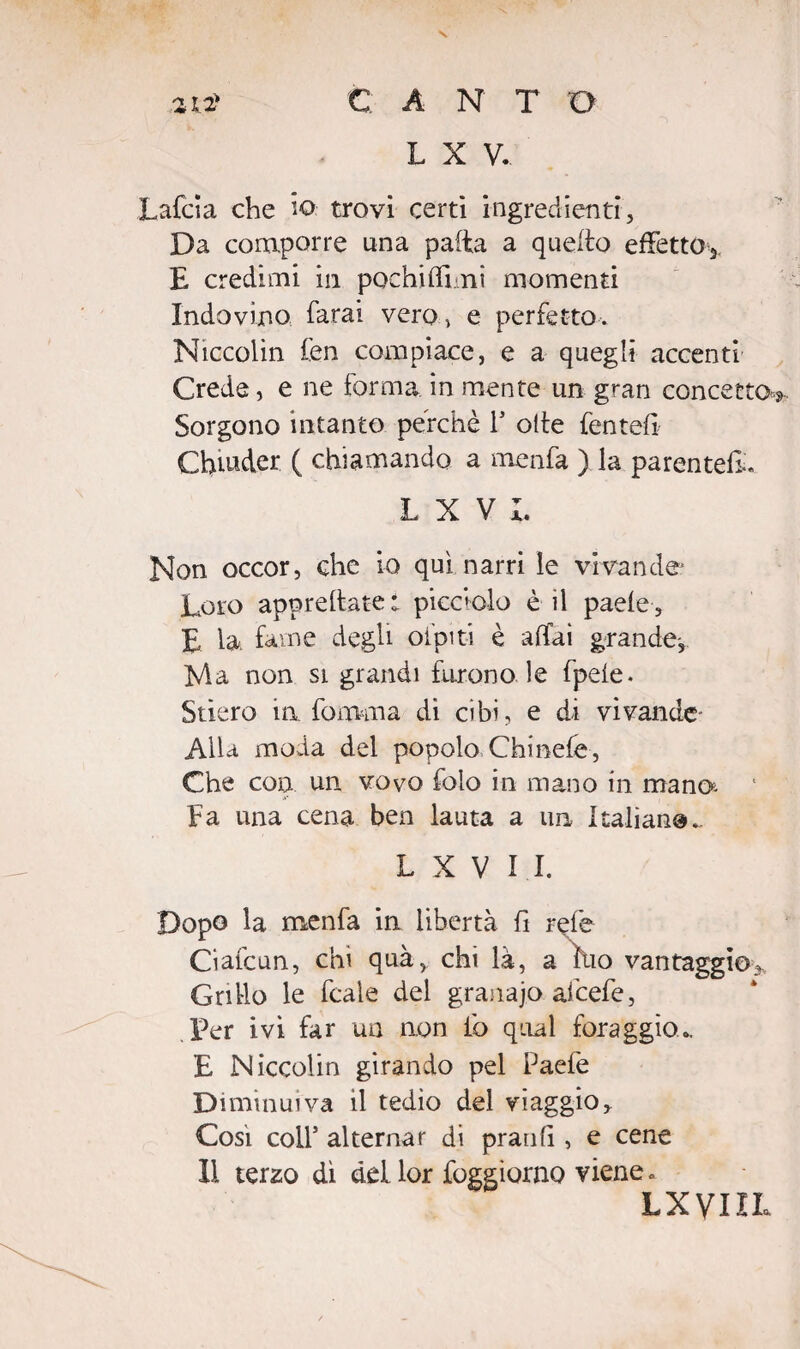 N C A N T D L X V. Lafcia che io- trovi certi ingredienti, Da comporre una patta a quello effetto^ E credimi in pochiffimi momenti Indovino, farai vero, e perfetto. Niccolin fen compiace, e a quegli accenti Crede, e ne forma in mente un gran concetto*» Sorgono intanto perchè P otte fentefi Chmder ( chiamando a menfa ) la parentela. L X V L Non occor, che io qui narri le vivande1 Loro apprettate! piccolo è il paele, E la. fame degli ofpiti è affai grande-. Ma non si grandi furono le fpele. Stiero in fomma di cibi, e di vivande- Alla moda del popolo Chinefe , Che con un vovo foio in mano in mano*- Fa una cena ben lauta a un Italiane.. L X V I I. Dopo la menfa in libertà fi refe Ciafcun, chi quà, chi là, a tuo vantaggio* Grillo le fcaìe del granajo afcefe, Per ivi far un non io qual foraggio.. E Niccolin girando pel Paefe Diminuiva il tedio del viaggio. Cosi coll5 alternar di pranfi , e cene 11 terzo dì del lor foggìorno viene. LXVIIL