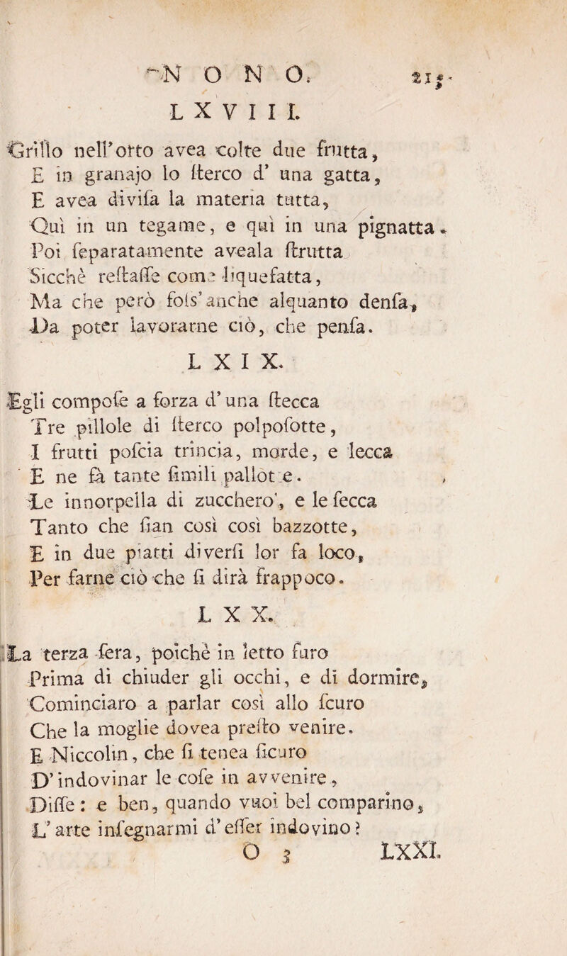 LXVIIL Ciri Ilo neirotto avea colte due frutta, £ in granajo lo (terco d’ una gatta, E avea divifa la materia tutta, Qui in un tegame, e qui in una pignatta. Poi feparatamente aveala (frutta Sicché redaffe come liquefatta, Ma che però fois’anche alquanto denfa* •Da poter lavorarne ciò, che penfa. L X I X. •Egli compofe a forza d’una (lecca Tre pillole di (terco polpofotte, I frutti pofcia trincia, morde, e lecca E ne fa tante limili palìòt e. Te innorpeila di zucchero', e le fecca Tanto che (ian così così bazzotte, £ in due piatti diverbi lor fa loco, Per farne ciò che fi dirà frappoco. L X X. La terza fera, poiché in letto furo Prima dì chiuder gli occhi, e di dormire ^ Cominciare a parlar così allo fcuro Che la moglie dovea predo venire. E Niccolm, che fi tenea faro D’indovinar le cofe in avvenire, Diffe : e ben, quando vuoi bel comparino, L’arte infognarmi d’efier indovino? Q 5 LXX1