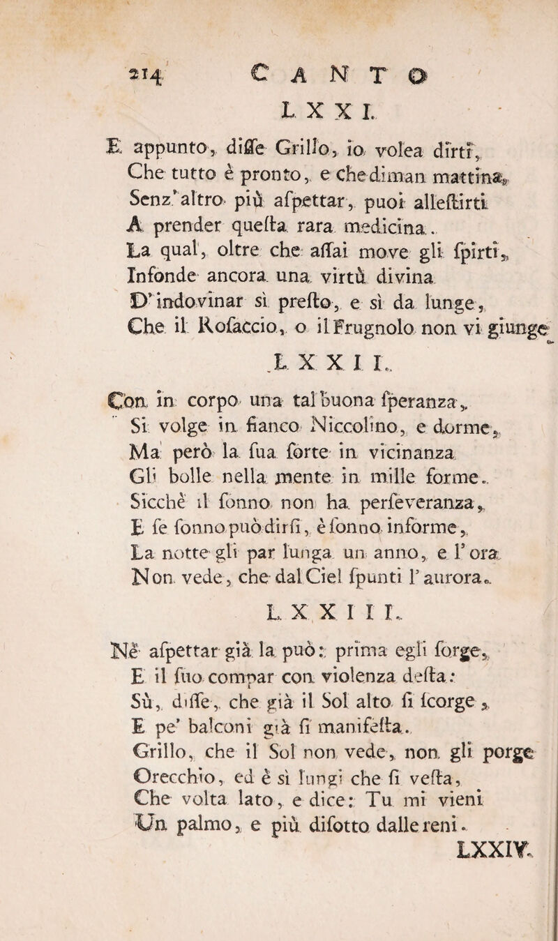 L X X I. E appunto, dille Grillo, io volea dirti,, Che tutto è pronto, e che diman mattina» Senz'altro più afpettar, puoi allenirti A prender quella rara medicina . La qual, oltre che aliai move gli fpirti,, Infonde ancora una, virtù divina D’ indovinar sì prefto, e sì da lunge , Che il Rofaccio, o il Frugnolo non vi giunge X X X I !.. Con. in corpo' una tal Buona fperanza Si volge in fianco Niccolino, e dorme Ma' però la fua forte in vicinanza GB bolle nella mente in mille forme» Sicché il fonno non ha perfeveranza E fe fonno può dirli, è fonno informe, La notte gli par lunga un anno, e l’ora Non vede, che dalCiel fpunti l’aurora». L X X I I L. Ne afpettar già la può: prima egli forge, E il fuo compar con violenza delta: Su, dille, che già il Sol alto fi Icorge 5, E pe’ balconi già fi manifelta. Grillo, che il Sol non vede, non gli porge Orecchio, ed è sì lungi che fi velia, Che volta lato, e dice: Tu mi vieni Un palmo,; e più difotto dalle reni. lxxiy.