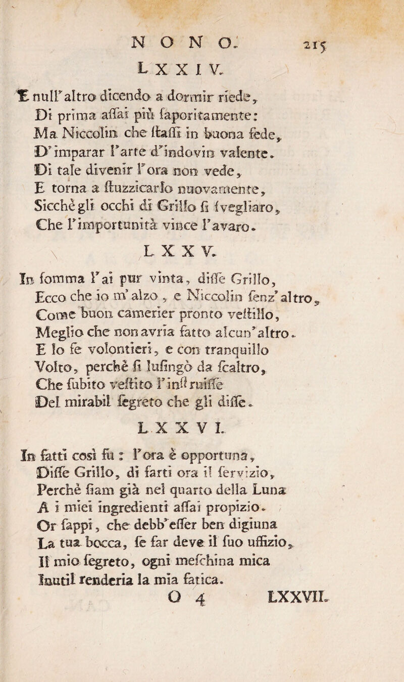 nono; L X X I V. 21'5 É nuiraltro dicendo a dormir riede. Di prima affai più favorita mente: Ma Niccolin che Halli in buona fede,. D'imparar Farre d’findovm valente* Di tale divenir Torà eoo vede* i J E torna a buzzicarlo nuovamente. Sicché gli occhi di Grillo fi fivegliare, Che Fimportunità vince Favaio. y L X X V. In Comma Fai pur vinta, diffe Grillo, Ecco che io tifi alzo 5 e Niccolin fenz* altro,, Come buon camerier pronto veitìHo, Meglio che non avida fatto alcun'altro. E lo fe volentieri, e con tranquillo Volto, perchè fi Infingo da fcaltro. Che fubito veflito Finii ruMe Del mirabil fegreto che gli diffe . L X X V L In fatti così fu : fora è opportuna, Diffe Grillo, dì farti ora i! fervìzìo. Perchè fiam già nel quarto della Luna A i mìei ingredienti affai propizio. Or fappi, che debb* effer ben digiuna La tua bocca, fe far deve il fuo uffizio,. Il mio fegreto, ogni mefehina mica laudi renderla la mia fatica.