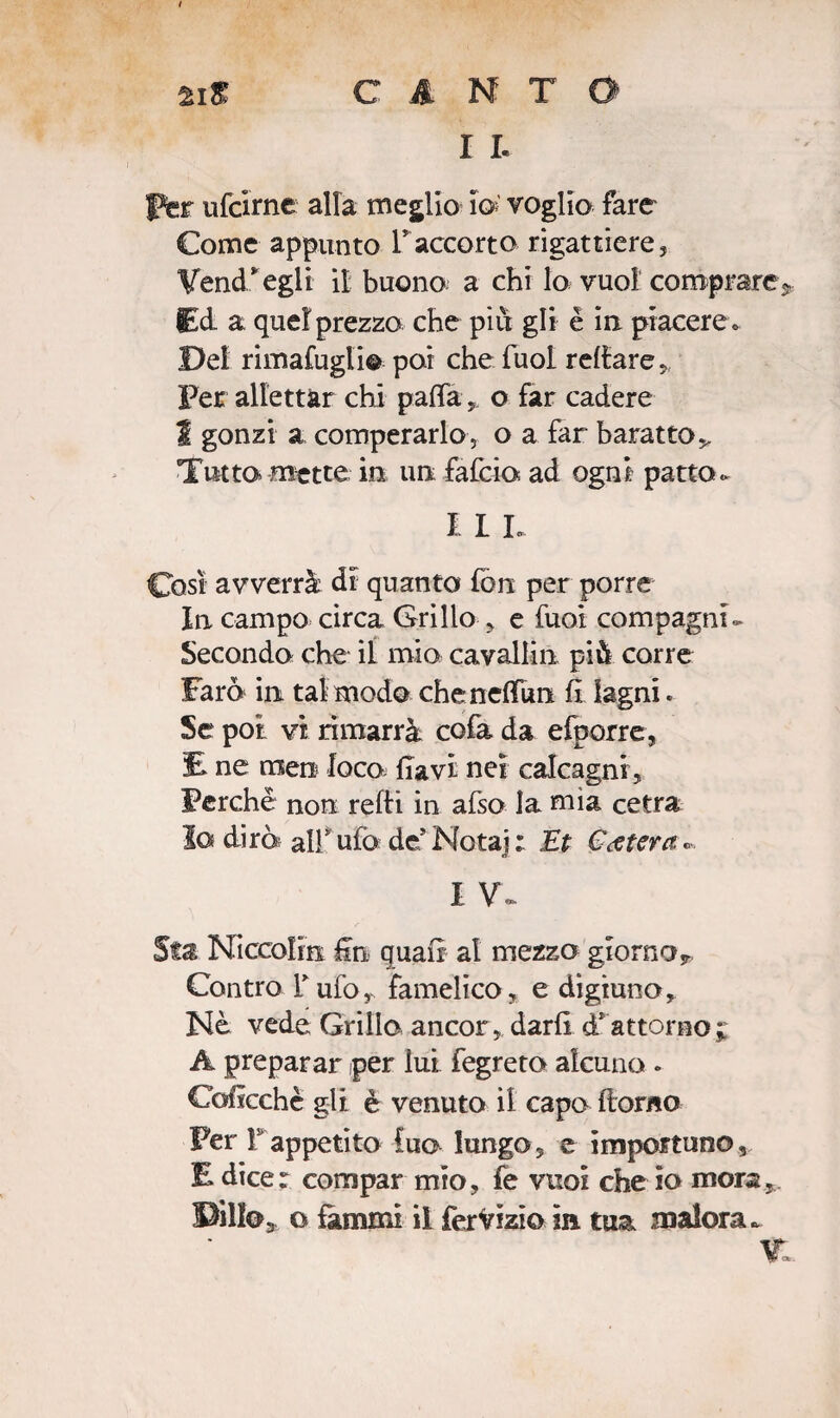 I I- per ufcirne alla meglio io; voglio fare Come appunto Faccorto rigattiere, Vend.*egli il buono a chi lo vuol comprare* Ed a quel prezzo che piu gli è in piacere » Del rimatagli* poi che fuol recare „ Per allettar chi palla o far cadere I gonzi a comperarlo, o a far baratto > Tutta mette in un. falcia ad ogni patto- I L L Così avverrà dr quanto fon per porre In campo circa Grillo , e taci compagni- Secondo che il mio cavallai più corre Faro in tal modo chenelfòn h lagni. Se poi vi rimarrà cofa da efporre, E ne men loco flavi nei calcagni, Perchè non refii in afso la mìa cetra la di rè; all ufo de* Nota]; Et Estera» I V- Sfa Niccolìn fin quali al mezzo giorno* Contro T ufo, famelico, e digiuno, Nè vede Grillo ancor, darli à*attorno j A preparar per lui fegreto alcuno . Coficchè gli è venuto il capo Homo Per F appetito lua lungo, e importuno, E dice: compar mio, fe vuol che io mora,. Pillo* o fammi il fervizio In tua malora-
