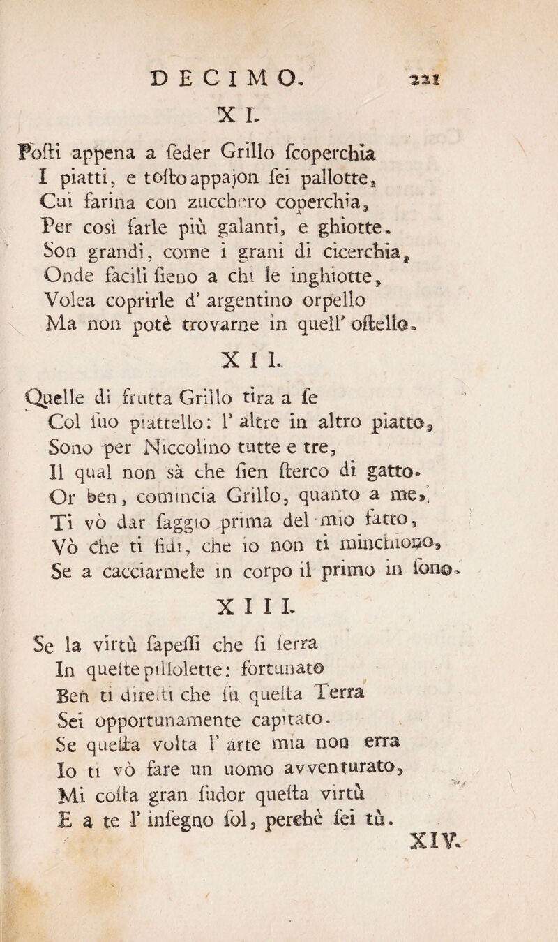 X I. Folli appena a feder Grillo fcoperchia I piatti, e toltoappajon fei pallottea Cui farina con zucchero coperchia. Per cosi farle più galanti, e ghiotte. Son grandi, come ì grani di cicerchia. Onde facili fieno a chi le inghiotte, Volea coprirle d’ argentino orpello Ma non potè trovarne in queir oflelio* X I L Quelle di frutta Grillo tira a fe Col fuo piattello : Y altre in altro piatto* Sono per Niccolino tutte e tre, 11 qual non sà che fien llerco dì gatto- Or ben, comincia Grillo, quanto a me», Ti vò dar faggio prima del mio tatto, Vò che ti fidi, che io non ti minchiono. Se a cacciarmele in corpo il primo in fon©. XIII. Se la virtù fapelfi che fi ferra. In quelle piiiolette: fortunato Beh ti diretti. che ili queita Terra Sei opportunamente cap’tato. Se quella volta Y arte mia non erra Io ti vò fare un uomo avventurato. Mi colla gran fudor queita virtù E a te T infegno fol, perchè fei tù.