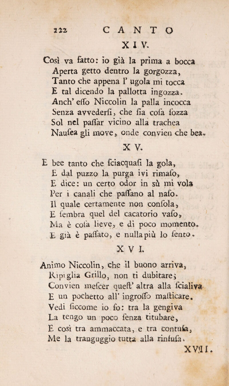 X I V. Così va Fatto: io già la prima a bocca Aperta getto dentro la gorgozza, Tanto che appena i* ugola mi tocca E tal dicendo la palletta ingozza. Anch* elfo Niccolin la palla incocca Senza avvederli , che lia colà lòzza Sol nel pafìfar vicino alla trachea Naulea gli move, onde convien che bea- X V. E bee tanto che fciacquah la gola, E dal puzzo la purga ivi rimalo, E dice: un certo odor in sii mi vola Per i canali che palfano al nafo. li quale certamente non confola, E fembra quel del cacatorio vafo„ Ma è cola lieve, e di poco momento* £ già è pallate, e nulla più lo fento* XVI. Ànimo Niccolin, che il buono arriva, Ripiglia Grillo, non ti dubitarej Convien mefeer quefl* altra alla fcialiva E un pochetto all* ingrolfo malticare. Vedi ficcome io fo: tra la gengiva La tengo un poco fenza titubare, E così tra ammaccata, e tra confuta. Me la tranguggio tutta alla rinfufa » XVII1.