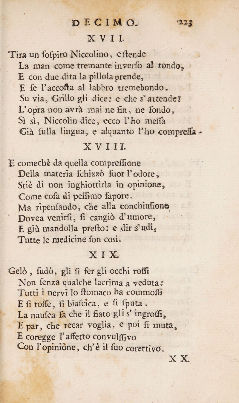 XVII. Tira un fofpiro Niccolino, e (tende La man come tremante inverfo al tondo.* E con due dita la pillola prende, E fe raccolta al labbro tremebondo . Su via, Grillo gli dice: e che s’attende3 L’opra non avrà mai ne fin, ne fondo, Sì sì, Niccolindice, ecco l’ho meffa Già falla lingua, e alquanto l’ho comprerà XVIII. E comechè da quella compreffione Della materia fchizzò fuori*odore, Stiè di non Inghiottirla in opinione. Come cofa di peifimo Fapore. Ma ripenfando, che alla conchiufion© Dovea venirli, fi cangiò d’umore, E giù mandolla predo: e dir s*udì3 Tutte le medicine fon così» X I X. Gelò , fudò, gli fi fer gli occhi rodi Non fenza qualche lacrima a veduta i Tutti i nervi lo ftomaco ha commofii E fi tofie, fi biafcica, e fi fputa . La naufea fa che il fiato gli s* ingrofiì, E par, che recar voglia, e poi fi muta, E coregge 1*affetto convulsivo Con 1*opinione, eh’è il fuo corettiyo. X X.