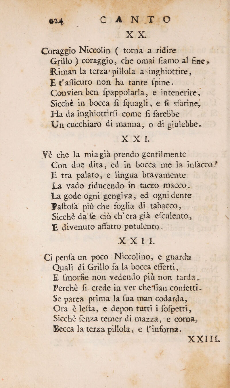 X X. Coraggio Niccolin ( torna a ridire Grillo ) coraggio, che ornai fiamo al fine* Riman la terza1 pillola aMnghiottìre, E Raffittirò non ha tante fpine. Convien ben fpappolarla, e intenerire. Sicché in bocca lì (quagli, e fi sfarine, Ha da inghiottirfi come fi farebbe Un cucchiaro di manna, o di giulebbe. X X I. Yè che la mia già prendo gentilmente Con due dita, ed in bocca me la infacco E tra palato, e lingua bravamente La vado riducendo in tacco macco. La gode ogni gengiva, ed ogni dente Paftofa più che foglia di tabacco. Sicché da fe ciò ch’era già efculento, E divenuto affatto potulento. XXII. Ci penfa un poco Niccolino, e guarda Quali di Grillo fa la bocca effetti, E fmorfie non vedendo più non tarda. Perché fi crede in ver cheiian confetti- Se parea prima la fua man codarda. Ora è lefta, e depon tutti i fofpetti. Sicché fenza temer dì mazza, e corna, Becca la terza pìllola, e l’inforna.