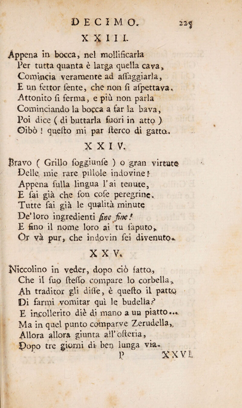 22| XXIII. Appena in bocca, nel mollificarla Per tutta quanta è larga quella cava * Comincia veramente ad aleggiarla, E un fettor lente, che non fi affettava.. Attonito fi ferma, e più non parla Cominciando la bocca a far la bava, Poi dice ( di buttarla fuori in atto ) Gibò ! quello mi par ilerco di gatta. XXIV. Bravo ( Grillo foggiunfe ) o gran vinate Delle, mie rare pillole indovine!- Appena fulla lingua Pai tenute, E fai già che fon cofe peregrine. Tutte fai già le qualità minute De’loro ingredienti fine fine! E fino il nome loro ai tu Caputo* Or yà pur, che indovin fei divenuto*. XXV, Jsficcolino in veder, dopo ciò fatto, Che il fuQ {leffo compare lo corbella * Ah traditor gli dille, è quello il patUQ Di farmi vomitar qui le budella E incollerito diè di mano a un piatto... Ma in quel punto comparve Zerudella,, Allora allora giunta aU’oftena, J)opo tre giorni dir ben lunga vìa. P XXVI,