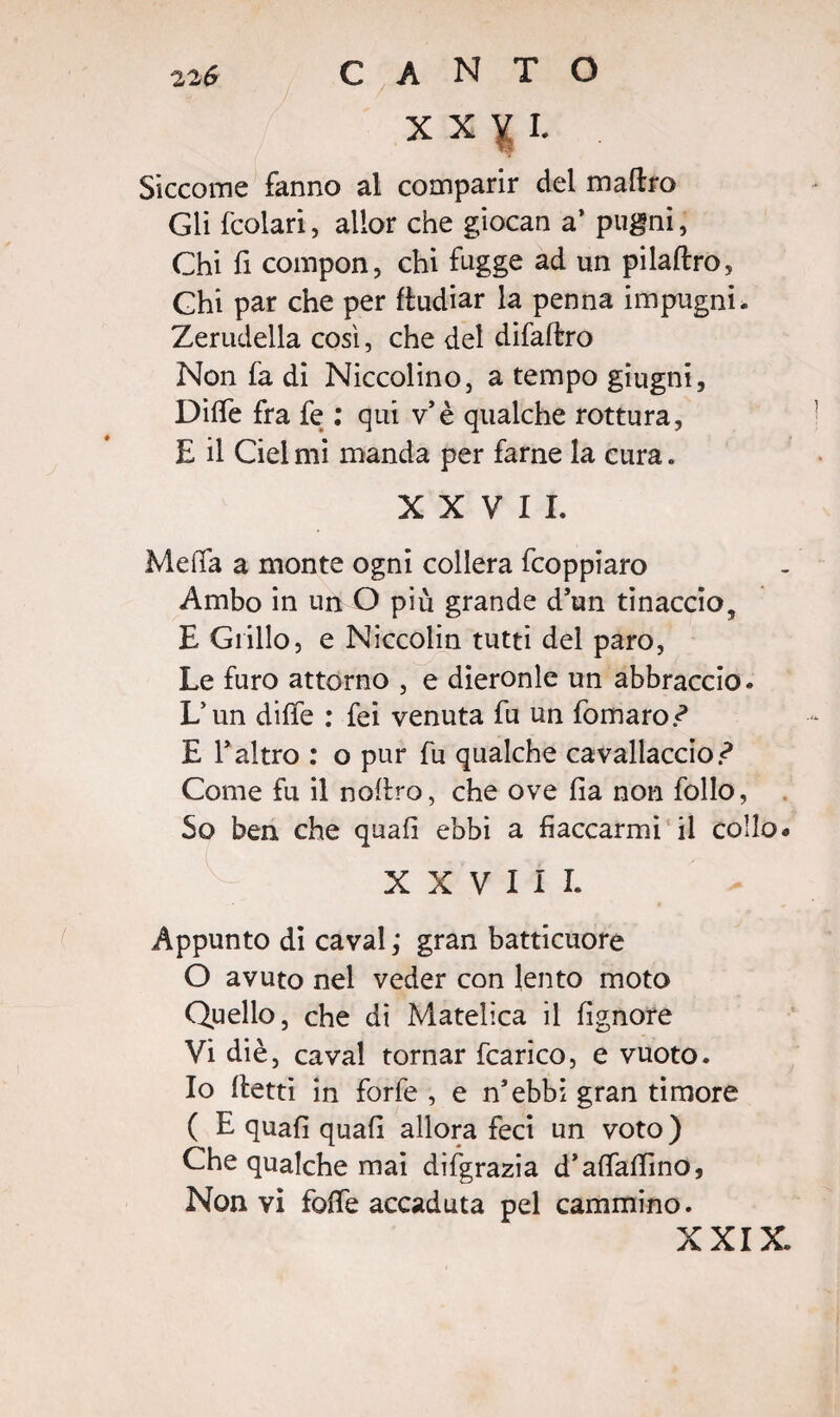 X X n I. Siccome fanno al comparir del maftro Gli fcolari, alior che giocan a’ pugni, Chi fi compon, chi fugge ad un pilaftro, Chi par che per fludiar la penna impugni. Zerudella così, che del difaltro Non fa di Niccolino, a tempo giugni, DilTe fra fe : qui v'è qualche rottura, E il Ciel mi manda per farne la cura. XXVII. Meda a monte ogni collera fcoppiaro Ambo in un O più grande d’un tinaccio, E Grillo, e Niccoiin tutti del paro, Le furo attorno , e dieronle un abbraccio. L’un dille : fei venuta fu un fomaro-? E Taltro : o pur fu qualche cavallaccio-? Come fu il noliro, che ove lia non follo, So ben che quali ebbi a fiaccarmi il collo. XXVIII. Appunto di cavai,* gran batticuore O avuto nel veder con lento moto Quello, che di Matelica il lignote Vi diè, cavai tornar fcarico, e vuoto. Io fletti in forfè , e n'ebbi gran timore ( E quali quali allora feci un voto ) Che qualche mai dilgrazia d’affalfino, Non vi folle accaduta pel cammino. XXIX