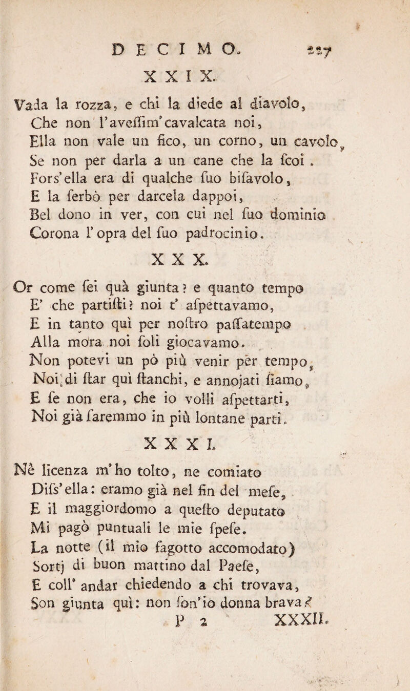 DECIMO, tvf XXIX. Vada la rozza, e chi la diede ai diavolo, Che non l’avelfirn’cavalcata noi, Ella non vale un fico, un corno, un cavolo Se non per darla a un cane che la fcoi . Forcella era di qualche fuo bifavolo, E la ferbò per darcela dappoi, Bel dono in ver, con cui nel Fuo dominio Corona l’opra del fuo padrocinio. XXX. Or come Tei quà giunta? e quanto tempo E’ che partici? noi t’ afpettavamo, E in tanto qui per nofiro palfatempo Alla mora noi foli giocavamo. Non potevi un pò più venir per tempo Noi;di dar qui fianchi, e annojati fiamo, E fe non era, che io volli afpettarti, Noi già faremmo in più lontane parti, XXXI, Nè licenza m’ho tolto, ne comiato Difs’ella: eramo già nel fin del mefe5 E il maggiordomo a quello deputato Mi pagò puntuali le mie fpefe. La notte (il mìo fagotto accomodato) Sortj di buon mattino dal Paefe, E coll’ andar chiedendo a chi trovava, Son giunta qui: non fon’io donna bravai P a XXXIL i
