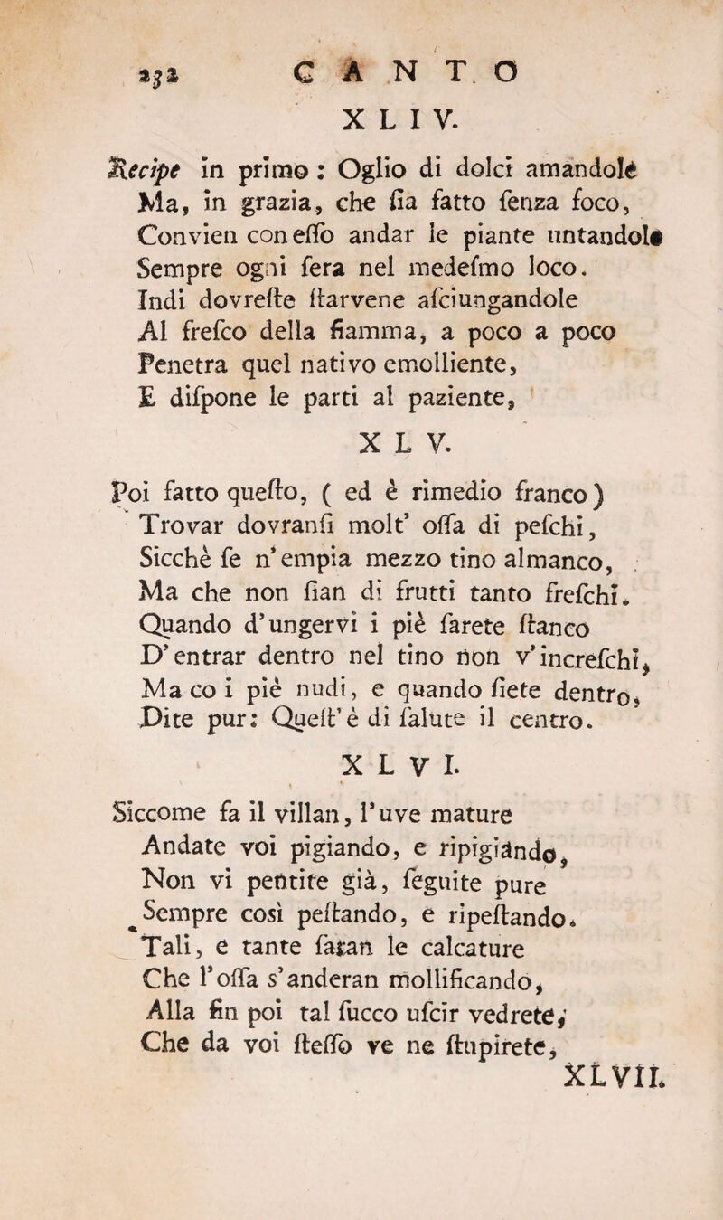 X L I V. Kecipe In primo : Oglio di dolci amandola Ma, in grazia, che fia fatto fenza foco, Convien coneffo andar ie piante untandoli Sempre ogni fera nel medeimo loco* Indi dovrelte ftarvene afciungandole Al frefeo della fiamma, a poco a poco Penetra quel nativo emolliente, E difpone le parti al paziente, X L V. Poi fatto quello, ( ed è rimedio franco) Trovar dovranfi molt’ offa di pefchi, Sicché fe n’empia mezzo tino almanco, Ma che non fian di frutti tanto frefehi. Quando d’ungervi i piè farete llanco D’entrar dentro nel tino non v’increfchi* Ma co i piè nudi, e quando liete dentro. Dite pur: Quell’è di falute il centro. X L V I. « * Siccome fa il villan, l’uve mature Andate voi pigiando, e ripigiàndo, Non vi pentite già, feguite pure ^Sempre così peltando, e ripesando* Tali, e tante faran le calcature Che TofTa s’anderan mollificando* Alla fin poi tal fucco ufeir vedrete*’ Che da voi Itelfo ve ne ftupirete, XLVii*
