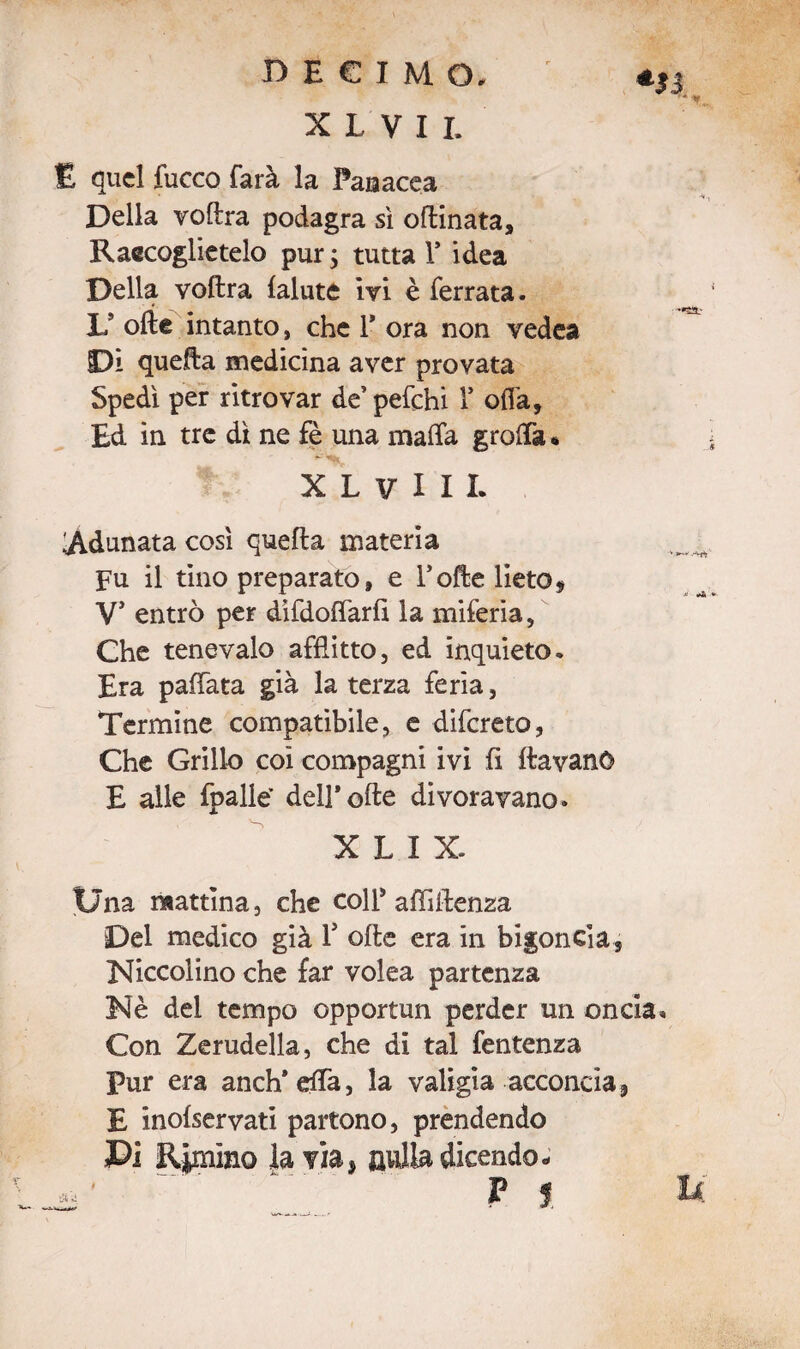 DECIMO» *|| X L V I I. E quel fucco farà la Panacea A -A* , Della voftra podagra sì oflinata. Raccoglietelo pur ; tutta 1* idea Della voftra lalute ivi è ferrata. L9 olle intanto, che Y ora non vedea Di quella medicina aver provata Spedì per ritrovar de’ pefchi 1’ offa. Ed in tre dì ne fè una malfa groffa « XLVIIL Adunata così quella materia Fu il tino preparato, e folte lieto, V’ entrò per difdoffarli la miferia, Che tenevalo afflitto, ed inquieto. Era pallata già la terza feria, Termine compatibile, e difereto, Che Grillo coi compagni ivi fi flavanO E alle fpalle’ dell*offe divoravano. X L I X. Una mattina, che coll* affiilenza Del medico già Y olle era in bigoncia, Niccolino che far volea partenza Nè del tempo opportun perder un oncia. Con Zerudella, che di tal fentenza Pur era anch* effa, la valigia acconcia, E inolservati partono, prendendo Pi Rimino la via, nulla dicendo- P f U