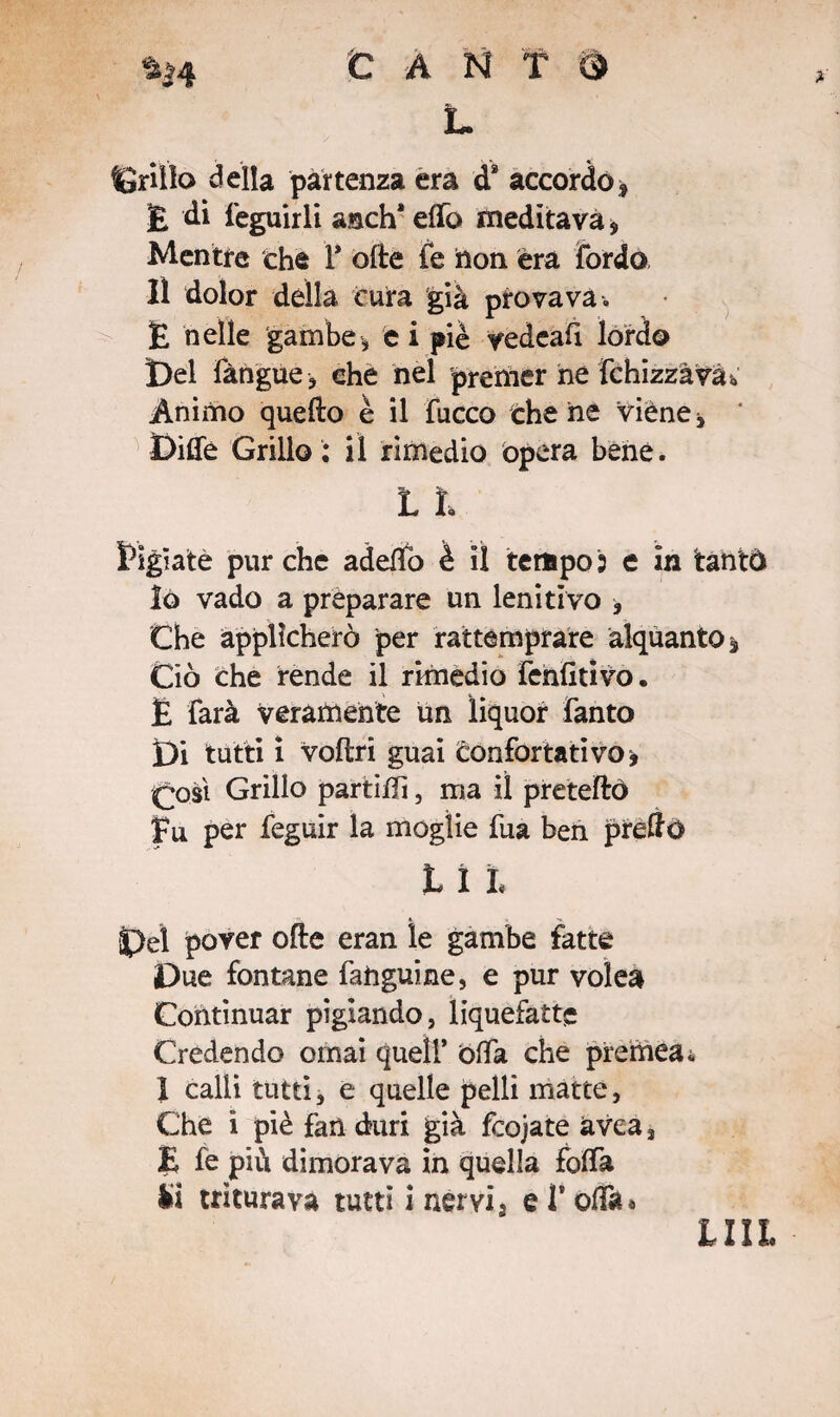 L grillo della partenza era d* accordof £ di feguirli anch* elfo meditava, Mentre che F olle ie non èra Tordo, lì dolor della cura già provava, E nelle gambe, e i piè yedeaft lordo Del Tàngue-, che nel premer he fchizzàva à Animo quello è il fucco che ne viene. Dille Grillo ; il rimedio opera bene. L l Pigiate purché addio è il tempo3 e in tantò lò vado a preparare un lenitivo , Che applicherò per rattemprare alquanto* Ciò che rende il rimedio Tenlitivo. E farà veramente un liquor Tanto Di tutti i voliti guai èonfortativo* £osì Grillo partiffi, ma il pretelle) fu per feguir la moglie Tua beh preffo t X l Del pover olle eran le gambe fatte Due fontane fahguine, e pur volea Continuar pigiando, liquefatte Credendo ornai quell’ òffa che preme#* 1 calli tutti, e quelle pelli matte, Che i piè fan duri già fcojate avea, E fe più dimorava in quella folla li triturava tutti i nervi 3 e T olla» lui*
