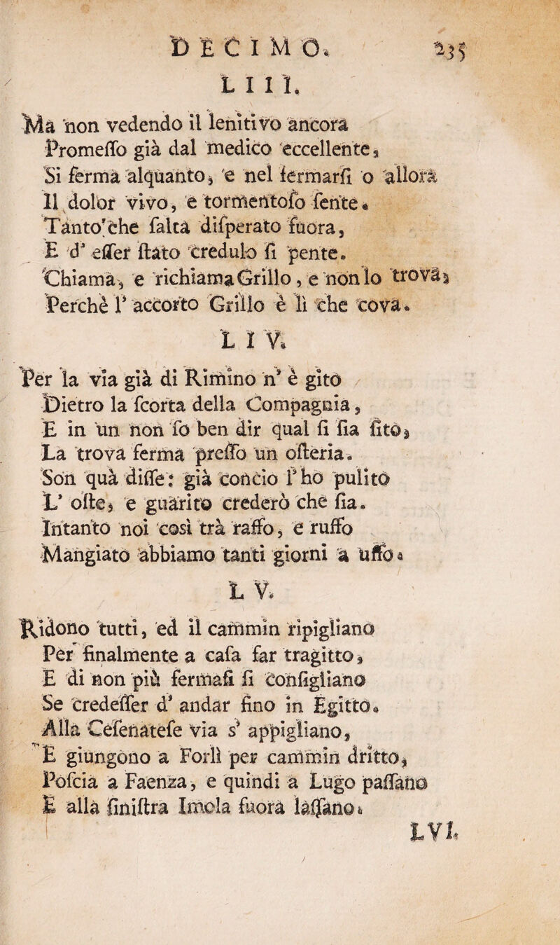 'D È C I M O . L I I I, . , *> w Ma non vedendo il lenitivo ancora Prometto già dal medico eccellente a Si ferma alquanto, e nel fermarli o allori 11 dolor vivo , e torrtìentofo ferite * Tanto'che falca difperato fuora, E d* ettef (lato credulo fi pente. Chiama, e richiama Grillo, e nonio trovai Perchè f accorto Grillo è lì che cova. L ì % Per la via già di Rirnino n* è gito Dietro la fcorta della Compagnia, E in un non fo ben dir qual fi fia fìto* La trova ferma pretto un otteria. Son quà ditte: già concio f ho pulito L’ otte5 e guarito crederò che fia. Intanto noi così trà ratto, e rutto Mangiato abbiamo tanti giorni a atto a L V. Ridono tutti, ed il carrimìn ripigliano Per finalmente a cafa far tragitto 9 E di non più fermali fi configiiano Se credetter d* andar fino in Egitto. Alla Céfenatefe via s9 appigliano, E giungono a Forlì per cammin dritto* Pofcia a Faenza, e quindi a Lugo pattano E alla finittra Imola fuora lattano & hVt