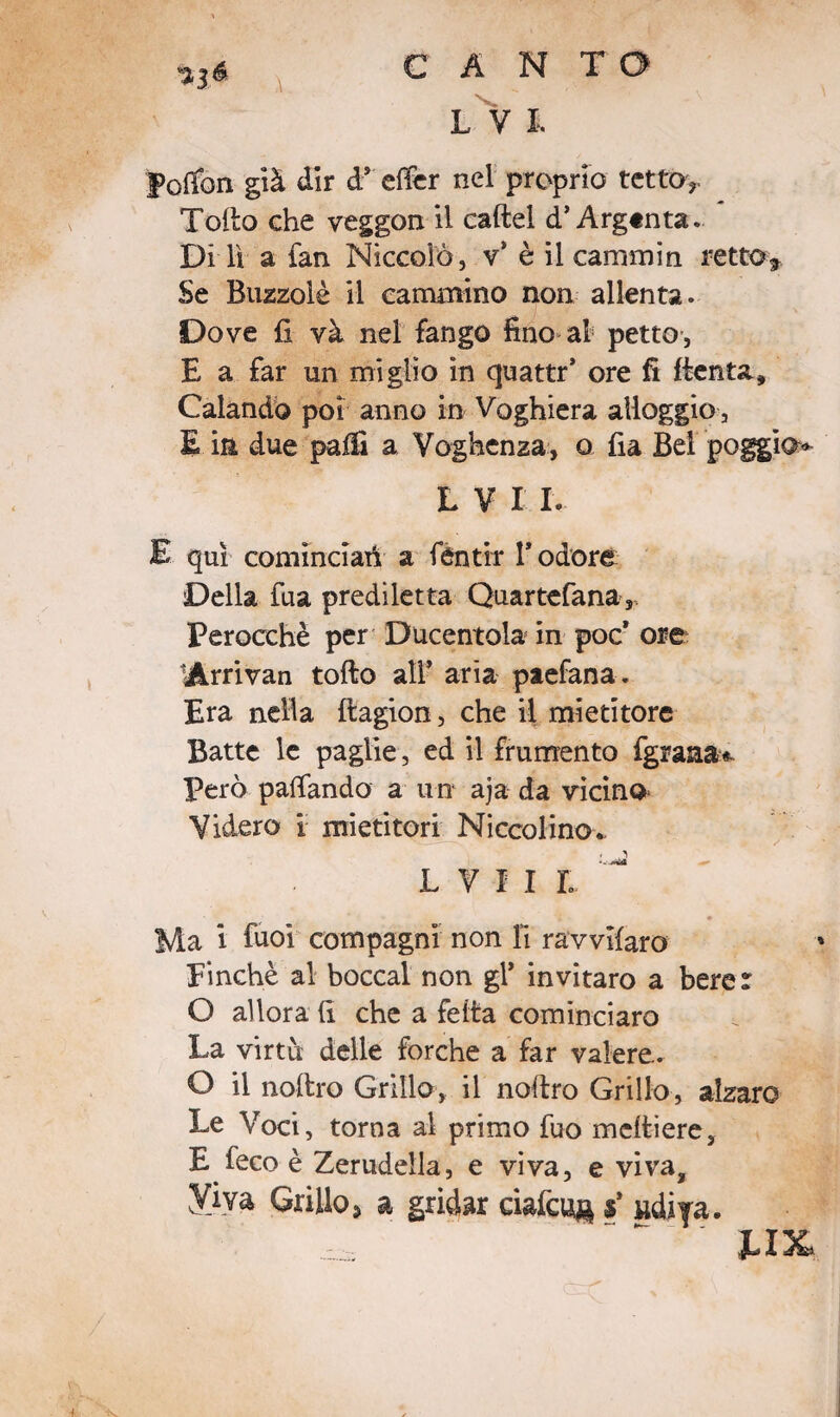 $1* \ L V I. folfon già dir d* elfer nel proprio tetto? Tolto che veggon il caftel d’Argtnta. Di lì a fan Niccolò, v* è il caminin retto* Se Buzzolè il cammino non allenta. Dove fi và nel fango fino al petto, E a far un miglio in quattr’ ore fi ftenta. Calando poi anno in Voghiera alloggio, E in due palfi a Voghenza, o fia Bel poggio* L V I I. E qui cominciati a fèntir l’odore Della fua prediletta Quartefana,, Perocché per Ducentola in poc’ ore Arrivati tolto all’ aria paefana. Era nella Itagion, che il mietitore Batte le paglie, ed il frumento fgraaa^ Però pattando a un aja da vicino* Videro 1 mietitori Niccolino. l v 11 l ^ Ma i fuoi compagni non fi ravvifaro Finché al bocca! non gT invitaro a bere : O allora fi che a fetta cominciaro La virtù delle forche a far valere. O il noltro Grillo, il noltro Grillo, alzare Le Voci, torna al primo fuo meltiere, E feco è Zerudeila, e viva, e viva, y.iva Grillo, a gridar riaicuj* $’ «di|a. ux.