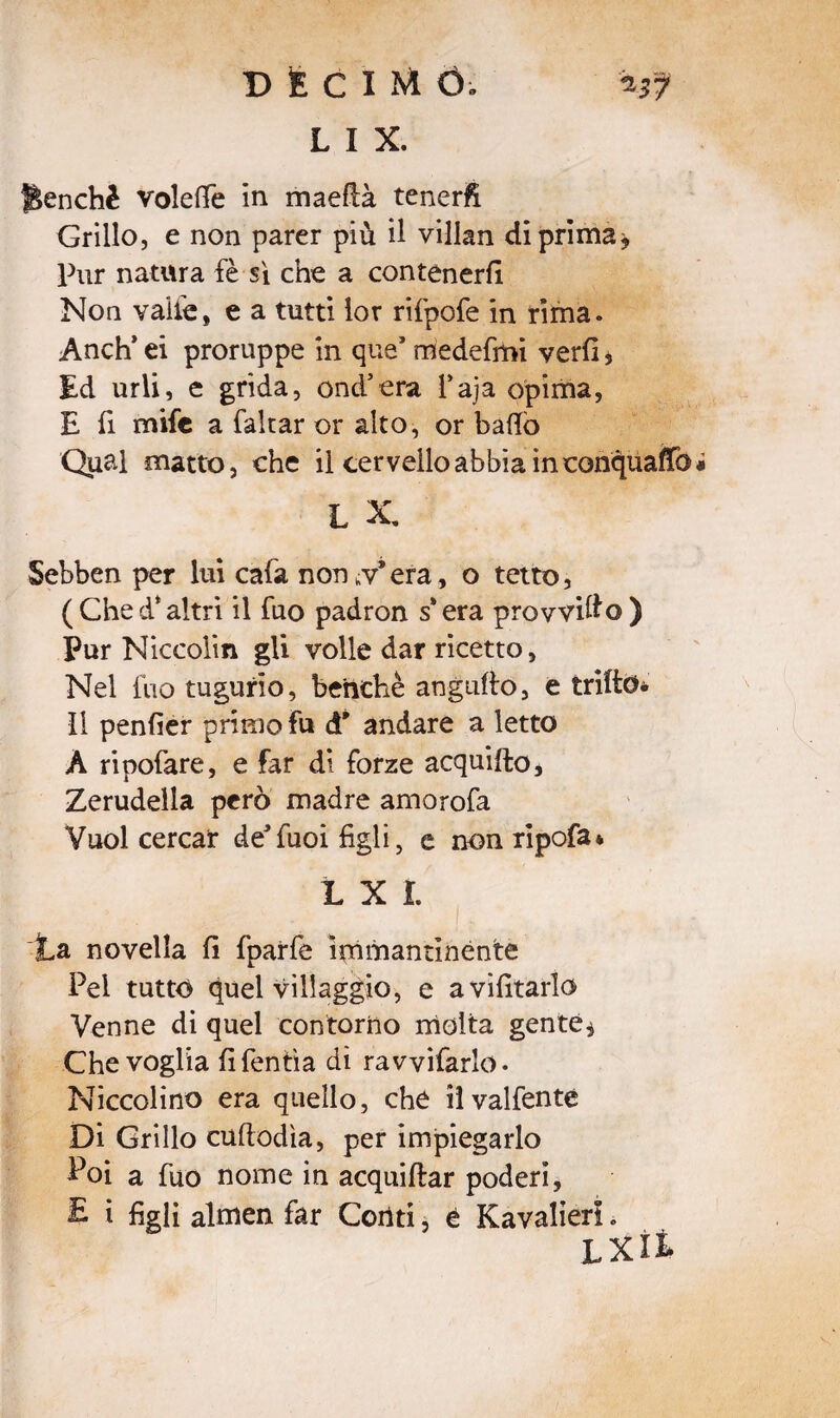 L I X. Benché volelfe in maeflà teneri Grillo, e non parer più il villan di prima * Pur natura fè si che a contenerli Non valle» e a tutti lor rifpofe in rima. Anch* ei proruppe in que* medefmi verfi > Ed urli, e grida, ond’era l’aja opima, E fi mife a falcar or alto, or badò Qual matto, che il cervello abbia in conquaiTo L X, Sebben per lui cala non ^v* era, o tetto, (Ched*altri il fuo padron s*era provvido) Pur Niccoli» gli volle dar ricetto. Nel fuo tugurio, benché augnilo, e trillo* li penlier primo fu d* andare a letto À ripofare, e far di forze acquifto, Zerudelia però madre amorofa Vuol cercar de'fuoi figli, e non ripofa* L X i. La novella li fparfe immantinènte Pei tutto quel villaggio, e avvitarlo Venne di quel contorno molta gente, Che voglia fifentìa di ravviarlo. Niccolino era quello, che iìvalfenté Di Grillo cuftodìa, per impiegarlo Poi a fuo nome in acquiftar poderi, £ i figli almen far Conti, è Kavalieri. LXÌÌ