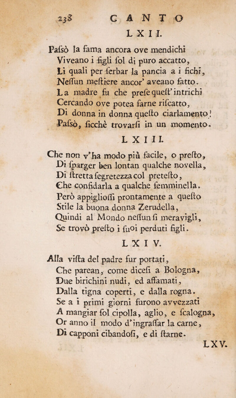 L X I I. Palsò la fama ancora ove mendichi Viveano i figli fol di puro accatto. Lì quali per ferbar la pancia a i fichi, Nettim mettiere ancor* aveano fatto* La madre fu che prefequell*intrichi Cercando ove potea farne rifcatto, Di donna in donna quello ciarlamento ! Pafsò, ficchè trovarli in un momento» L X I 11. Che non v*ha modo piu facile, o pretto. Di fparger ben lontan qualche novella. Di ttrettafegretezzacol pretelle, Che confidarla a qualche femminella» Però appìgliottì prontamente a quello Stile la buona donna Zerudella, Quindi al Mondo nettuni! meravigli. Se trovò pretto i fuoi perduti figli. L X I V. Alla vitta del padre fur portati, Che parean, come dicefi a Bologna, Due birichini nudi, ed affamati. Dalla tigna coperti, e dalla rogna. Se a i primi giorni furono avvezzati A mangiar fol cipolla, aglio, e fcalogna. Or anno il modo d*ingrattar la carne. Di capponi cibandoli, e di llarne. LXV.