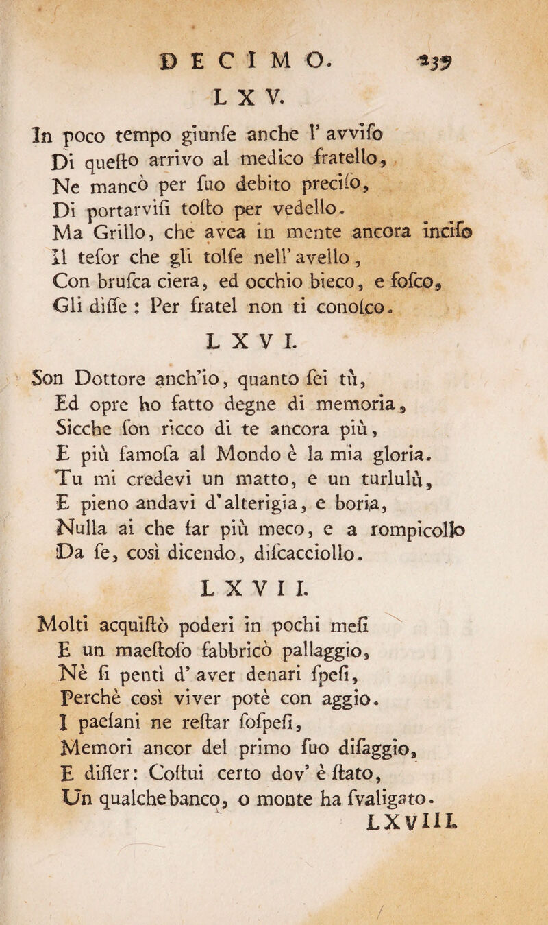 L X V. In poco tempo gì un fé anche 1* avvifo Di quefto arrivo al medico fratello. Ne mancò per fuo debito predio. Di portarvi!! tofto per vedello. Ma Grillo, che avea in mente ancora incifb Il tefor che gli tolfe nell’ avello, Con brufca ciera, ed occhio bieco, e fofco. Gli diffe : Per fratei non ti conoko. L X V I. Son Dottore anch’io, quanto fei tu, Ed opre ho fatto degne di memoria. Sicché fon ricco di te ancora più, E più famofa al Mondo è la mia gloria. Tu mi credevi un matto, e un turlulù, E pieno andavi d’alterigia, e boria, Nulla ai che far più meco, e a rompicollo Da fe, così dicendo, difcacciollo. L X Y I I. Molti acquìftò poderi in pochi mefl E un maeftofo fabbricò pallaggio. Nè fi pentì d’aver denari fpefi. Perchè così viver potè con aggio. I paefani ne reflar fofpefi, Memori ancor del primo fuo difaggio, E difier: Coltui certo dov’èftato, Un qualche banco, o monte ha fvaligato. LX Vili* /