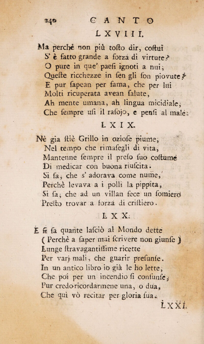 L X V I U Ma perchè non più toflo dir, collut S’ è fatto grande a forza di virtute<? O pure in que’ paefi ignoti a nui, Quelle ricchezze in fen gli fon piovute £ E pur fapean per fama, che per liti Molti ricuperata avean faìute, Ah mente umana, ah lingua micidiale ; Che fempre ufi il rafojo, e pentì al male; L X I X. Nè già ftiè Grillo in oziofe piume, Nel tèmpo che rìmafegli di vita, Mantenne fempre il prefo fuo collamé Di medicar con buona nufcita. Si fa, che s’ adorava come nume. Perchè levava a i polli la pippita, Si fa; che ad un villan fece un fomierd Pretto trovar a forza di criltiero. L X X. E i fa quante lafciò al Mondo dette ( Perchè a faper mai feri vere non giunfe ) Punge llravagantifiime ricette Per varj mali, che guarir prefunfe. In un antico libro io già le ho lette. Che poi per un incendio fi confunfé j Pur credo ricordarmene una, o dua, Che qui vò recitar per gloria tua « L XXL