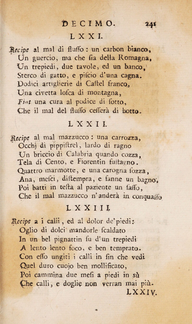 L X X L Recipe al mal di flutto : un carbon bianco. Un guercio, ma che fia della Romagna, Un trepiedt, due tavole, ed un banco>f' Sterco di gatto, e pifcio d’-una cagna. Dodici artiglierie di Cattel franco,. Una civetta lofca di montagna. Fiat. una cura al podice di fono., Che il mal del flutto celierà di botto» L X X IL Recipe al mal mazzucco : una carrozza, Occhj di pippiftrel, lardo di ragno Un briccio di Calabria quando cozza. Tela di Cento, e Fiorentin fui lagno. Quattro marmotte, e una carogna iozza, Ana, mefci, di (tempra, e fanne un bagno’, Poi batti in tetta al paziente un fatto, Che il mal mazzucco manderà in conquafio LXXIU Recipe a i calli, ed al dolor de’piedi:. Oglio di dolci mandorle fcaldato In un bel pignattin fu d5un trepiedi A lento lento foco, e ben temprato. Con etto ungiti i calli in fin che vedi Quel duro cuojo ben mollificato, Poi cammina due mefi a piedi in sù calli, e doglia non verran mai più,. LXXiy.