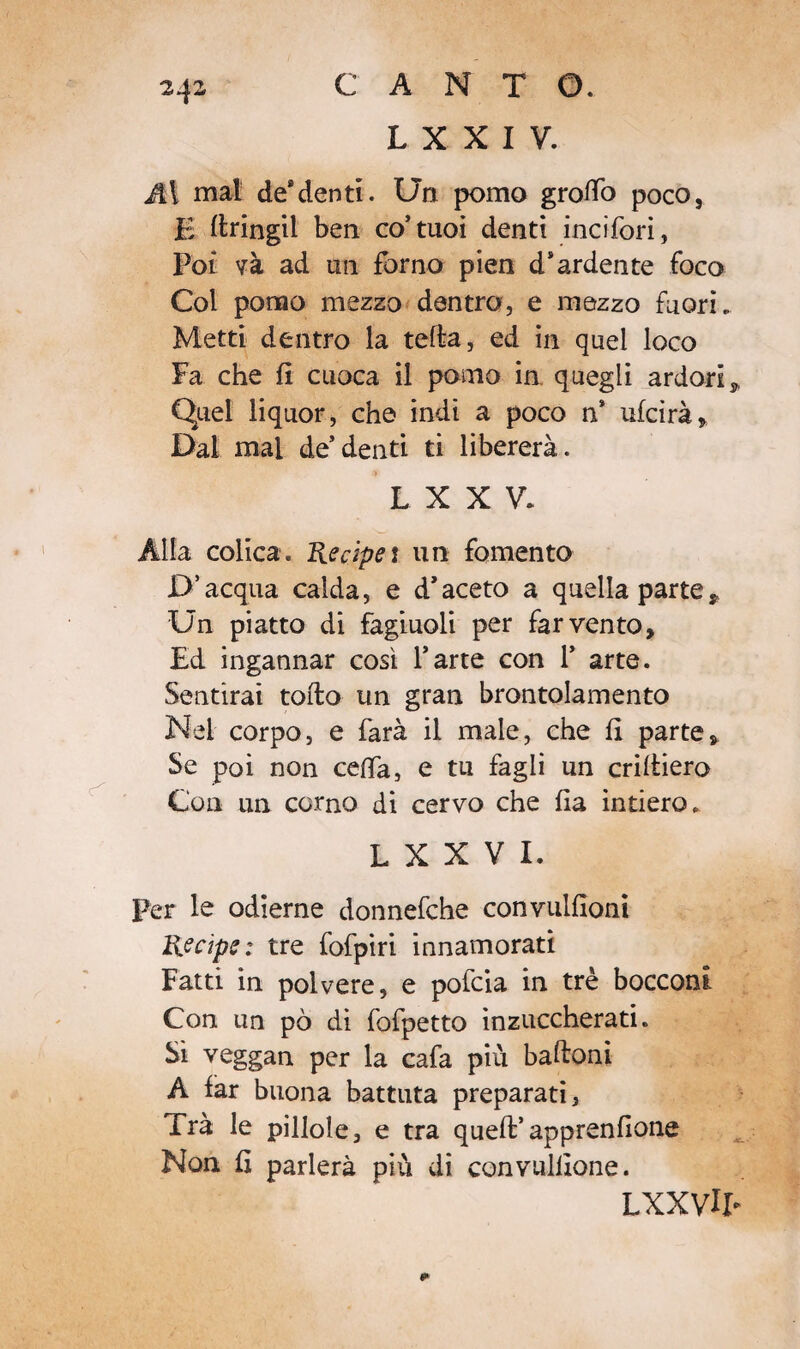L X X I V. A\ mal de*denti. Un pomo groifo poco, E ftringil ben co’tuoi denti incifori, Poi và ad un forno pien d'ardente foco Col pomo mezzo dentro, e mezzo fuori. Metti dentro la tefta, ed in quel loco Fa che fi cuoca il pomo in quegli ardori s, Quel liquor, che indi a poco n* ufcirà. Dal mal de’denti ti libererà. LXXV. Alla colica. Recipei un fomento D’acqua calda, e d'aceto a quella parte * Un piatto di fagiuoli per far vento. Ed ingannar così l’arte con 1* arte. Sentirai tolto un gran brontolamento Nel corpo, e farà il male, che fi parte. Se poi non ceda, e tu fagli un criitiero Con un corno di cervo che fia intiero. L X X V I. Per le odierne donnefche convulfioni Recipe: tre fofpiri innamorati Fatti in polvere, e pofcia in tré bocconi Con un pò di fofpetto inzuccherati. Sì veggan per la cafa più baftoni A far buona battuta preparati, Trà le pillole, e tra queft’apprenfione Non fi parlerà più di convuillone. LXXVlE *