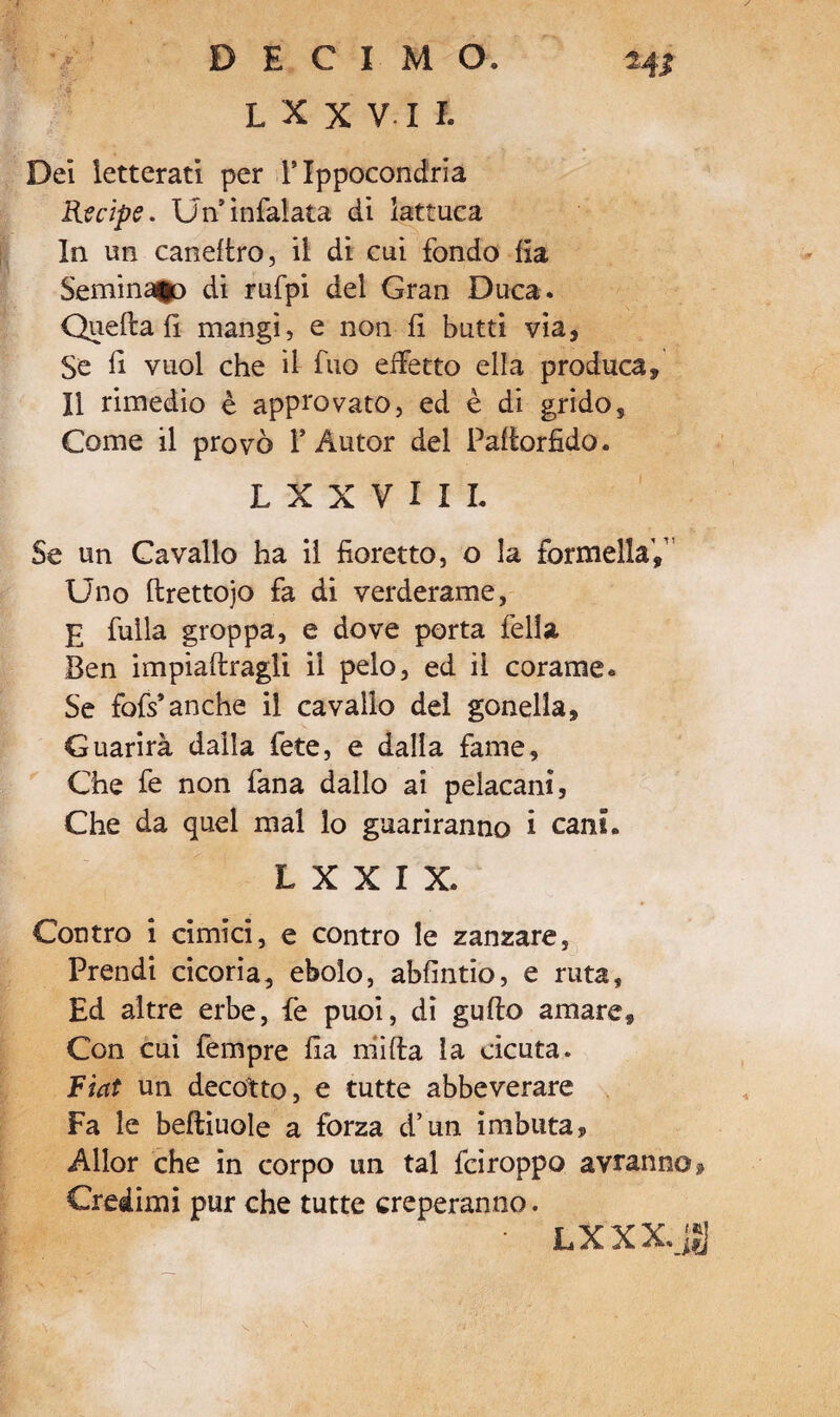 L X X V I I. Del letterati per Tlppocondria Recipe. Un’infialata di lattuca In un caneftro, il di cui fondo Ha Seminalo di rufpi del Gran Duca. Quella fi mangi, e non fi butti via. Se fi vuol che il fuo elfetto ella produca. Il rimedio è approvato, ed è di grido. Come il provò Y Autor del Pallorfido. L X X V I I I. Se un Cavallo ha il fioretto, o la formellaV Uno ftrettojo fa di verderame, E fulla groppa, e dove porta fella Ben impiantagli il pelo, ed il corame* Se fofs* anche il cavallo del gonella, Guarirà dalia fete, e dalla fame. Che fe non fana dallo ai pelacani, Che da quel mal lo guariranno i cani. L X X I X. Contro i cimici, e contro le zanzare. Prendi cicoria, ebolo, abfintio, e ruta, Ed altre erbe, fe puoi, di gufto amare. Con cui fempre fia niìfta la cicuta. Fiat un decotto, e tutte abbeverare Fa le beftiuole a forza d’un imbuta, Allor che in corpo un tal fciroppo avranno » Credimi pur che tutte creperanno. • LXXX.JJJ