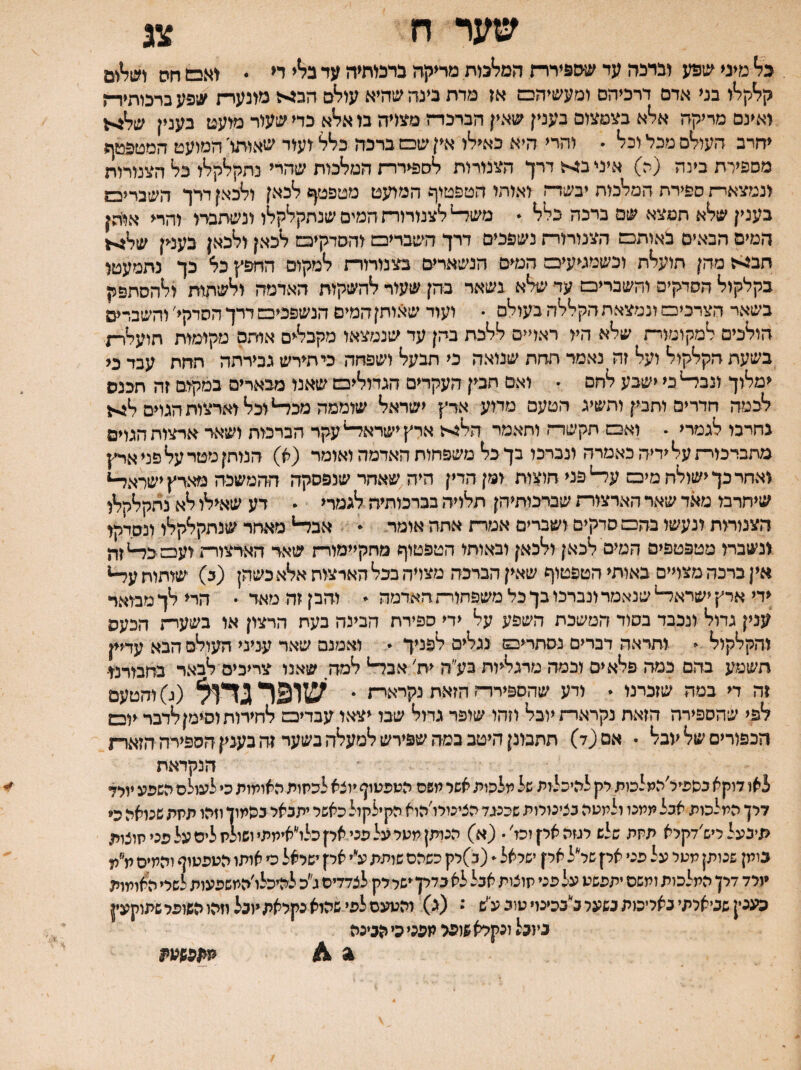 בל מיס ^נ1פע וברכה עד שספירר־ז המלבות מר^קה ברמתיה עד ב^י ח • חס ושל^^יס קלקלו בני אדם דרכיהם ומעשיהס אז מדת בינה שהיא עולם הב^יל מונערת ע;פע ברכותיד־ן ואינם מריקה אלא בצמצום בעמן שאין הברכדה מגוויה בו אלא כדי שעור מועט בענין של^ל יחרב העולם מכל ובל . והרי היא כאילו אין שם ברכה כלל ועוד שאותו' המועט המטפטף מספירת בינה (ה) איני ב:יל דרך הצנורות לספיררת המלכות שהרי נתקלקלו כל הצנור^ ונמצאד־־ז ספירת המלכות יבשר־! ואותו הטפטוף המועט מטפטף לכאן ולכאן דרך השברים בענין שלא תמצא שם ברכה בלל . מש^לצנורורח המים שנתקלקלו ונשתברו והרי אוהן המיס הבאים באותם הצנורורת נשפכים דרך השברים והסדקים לכאן ולכאן בענין של>1 חב^ז מהן תועלת וכשמגיעים המים הנשארים בצנורורת למקום החפץ כל כך נתמעטו בקלקול הסדקים והשברים עד שלא גשאר בהן שעור להשקות האדמה ולשתות ולהסתפק בשאר הצרכים ונמצאת הקללה בעולם . ועוד שאותן המים הנשפכים דדך הסדקי׳ והשברים הולכים למקומור־ת שלא היו ראויים ללכת בהן עד שנמצאו מקבלים אותם מקימות חועלר־; בשעת הקלקול ועל זה נאמד חחת שנואה כי תבעל ושפחה כי תירש גבירתה תחת עבד כי ימלוך ונב^כי ישבע לחם • ואם תבין העקרים הגדולים שאנו מבארים במקום זה תכנס לכמה חדרים ותבין ותשיג הטעם מדוע ארץ ישראל שוממה מכ^ וכל וארצות הגוים ל^ גחרבו לגמרי . ואם תקשד־ו ותאמר הל^־־ז ארץישרא^עקר הברכות ושאר ארצות הגוים מתביכור־ז על ידיה כאמרה ונברכו בך כל משפחות האדמה ואומר (א) הנותן מטר על פני ארץ יאחר כך ישולח מים ע^ פני חוצות ומן הדין היה שאחר שנפסקה ההמשכה מארץ ישראל-* שיחרבו מאד שאר הארצורת שברכותיהן תלויה בברכותיה לגמרי  דע שאילו לא נתקלקלו הצנורות ונעשו בהם סדקים ושברים אמרת אתה אומר  אבל-* מאחר שנתקלקלו ונסדקו ינשברו מטפטפים המים לכאן ולכאן ובאותו הטפטוף מחקיימורת שאד הארצורתועםכד־*זה אין ברכה מצויים באותי הטפטוף שאין הברכה מצדה בכל הארצוח אלא כשהן (ב) שותות ע^* ידי ארץ ישדאד־* שנאמר ונברכו בך כל משפחורת האדמה ♦ והבן זה מאר • הרי לך מבואד ענין גדול ונכבד בסוד המשכת השפע על ידי ספירת הבינה בעת הרצון או בשערת הכעס והקלקול - ותראה דברים נסתרים נגלים לפניך  ואמנם שאד עניני העולם הבא עדיין חשמע בהם כמה פלאים וכמה מרגליות בע״ה ית׳ אבל-* למה שאנו צריכים לבאר בחמרנו־ זה די במה שזכרנו . ודע שהספירדת הזאת נקרארת • שופר גדןל (ג) והטעם לפי שהספירה הזאת נקרארת יובל וזהו שופר גדול שבו יצאו עבדים לחירות וסימןלדבר יום הכפוריסשליוכל . אם (ד) תתבונן היטב כמה שפירש למעלה בשער זה בענין הספירה הזארת הנקראת לאו דוקא כשפיל׳המלכות לק להיכלות של מלכות אשר משם הטפטוף יוצא לכתות האומות כי לעולם השפע יולד דלן המלכות אכל ממנו ולמטה כצינורות שכנגד הציגולו׳הוא הקילקול כאשל יתכאל כהמון וזהו תתת שנואה כי תיבעל ליש׳דקלא תתת שלש רגזה אלן וכז׳• (א) הנותן מטל על פני אקכלו״אימתיושולת ליס על פני חוצות כומן שנותן מטל על פני אלן שליל אלן ישראל (כ)לק כשהם שותת עיי אק ישראל כי אותו הטפטוף והמים ת״מ יולד דלן המלכות ומשם יתפשט על פני תוצות אכל לא כדלןישל לק לצדדים ג״כ להיכלו׳המשפעות לשלי האומות כעגין שביארתי נאלימת כשער ביככינויטוכ עיש • (ג) והטעם לפי שהוא כקלאת יוכל וזהוהשופלשתוקעין ביובל ונקלא שופל מפני כי הביכה ^ 4 מו/פשפת