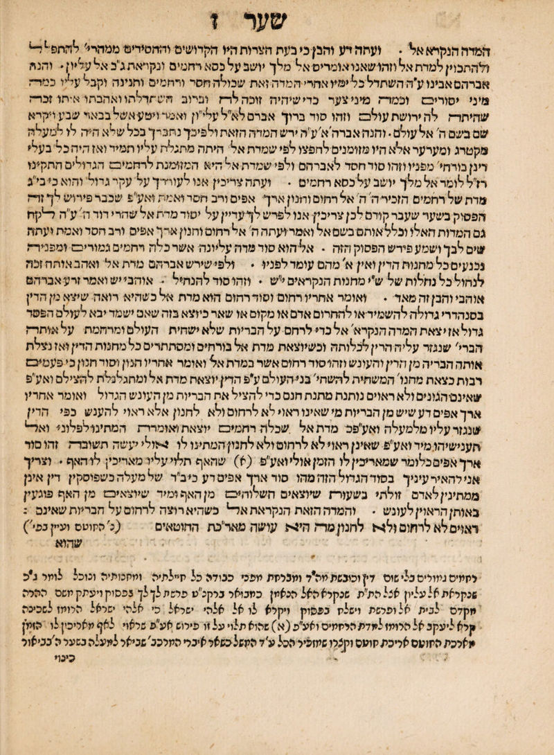 שער ז זז&דח הנק^6 א?י  ועתה דע והבן כי בעת חצרות ד?♦( הקחשים והחסידים ממהיי■ ^החפ׳^ ^ ולהתכוין למדת אל וזהו שאנו אומריפאל מלך יושב על כסא רחטים ונקיאת ג״ב אל עליון  והנח אברהסאבינוע״ה השתדל כלימע אחדי המדה זאת שכולהתסד ורחמים והגינה וקבל עליו כמר־־ז מיני יסוריבם וכמדה מיני צעד כדי שיהיה זוכה לדה וביוב הש תדלהו ואהבתו איחו זכרה שהיתרה לה ירושת עולכם וזהו סוד ברוך אברסלא״לעלי״ון ואמד ויעעאשל בבאר שבע ויקרא שם בשם ה׳ אל עולם. וחנה אברה א׳עיה ירש המדה הזאת ולפיכך נתביך בכל שלא ה־יה לו למעלה מקטרג ומערער אלא היו מזומנים־לחפצו לפי שמדת אל היתד, מתגלח עליו תמיד ואז היהכל׳בעלי דינן מדחי'מפניו וזהו סוד חסד לאברהם ולפי שמדת אל היא המזומנת לרחמיבם הגמלים התקינו רז״ל לומר אל מלך יושב על כסא רחמים . ועתה צדיכין איו לעור׳רך על עקר גדול׳ והוא כי־בי״ג מדת של רחמים הזכידת ה׳ אל רחום והנון ארך אפים ויב חסר ואמת ואלפ שכבר פירוש לך זה־ז הפסוק בשער שעבר קודם לכן צריכיןי אנו לפרש לך־עדיין על יסוד מדת אל שהרי דוד \ז' ע״ה ^קדז גם המרות האלו וכלליאוחם בשמאל ואמר־ועחה ה׳ אל רחום וחנון אין אפים ורב חסד ואמת ועתה שים לבך ושמע פירש הפסוק הזה • אל^הוא סוד מרה %ונה אשר כלה רחמים גמוריס ומפנידה נכנעים כל מחנות הדין ואין א׳ מהם עומד לפניו  ולפי שירש אברהם מדת אל ואהב איחה זכה לנחול כל נתלות של ש• י מחמת הנקראים י'׳ש ״ וזהו סוד להנחיל - אוהבי יש ואמר זרע אברהם אוהבי והבן זה מאד • ואומר אחריו רחום וסוד רחום הוא מדת אל כשהיא רואה שיצא מן הדין בסנהדרי גחלחלד,שמיד־או להחרום ארם או מקום או שאר כיוצא בזה שאם ישמר יבא לעולם הפסד גחל אז י צאת המרה הנקרא אל כדי לרחם עלהבריות שלא ישחית העולם ומרחמת עלאותד־־ץ חברי' שנגזר עליה הרין לנגלותה וכשיוצאת מדת אל בורחים ומסתתרים כל מחמת הדין ואז נצלח אותה הבדיה מן הדין והעונש וזהוסוד רחום אשר במרת אל ואומר אחריו הנון וסוד חנון כי פעמיבש רבות כצאת מחנו' המשתית להשחי׳ במ-העולם ע״פ הדין יוצאת סרת אל ומחגלנלת להצילם ואע״פ שאינסהגונים ולא ראוים מתנת מתנת חנם כרי להציל את הבריות מן העונש הגדול ואומר אחריו ארך אפים דע שיש מן הבריות מי שאינו ראוי לא לרחום ולא לחנון אלא ראוי להענש כפי הדין שנגזר עליו מלמעלה ואע״פם מדת אל .שכלה רחמיכם יוצאת ואומררת המתינולפלוני־ וא^ חענישיהו.מידואע״פ שאינןראוילאלרחוםולאלחמןהטתינולר ^•זולייעשה תשובדת זהוסור ארך אפים כלומר שמאריכין לו הזמן אולי ואע״פ (א) שהאף תלוי עליי מאריכין לו האף  וצריך אנילהאידעיניך בסוד הגמל הזה מהו סוד ארך אפים דע כי ב״ר שלמעלהכשפוסקין דין אינן ממתימןלאדם זולתי בשעור־ת שיוצאים השלור,יכם מן האף ומיד שיוצאיס מןהאףפוכעין נאוחןהראוין לעונש • והמרה הזאת הנקראת א^ כשהיא רוצה לרחום על הבריות שאינם : דאויסלא לרתום ול4א לחמן מרתחים עישה מאד״כת החוטאים (נ׳התוטס וע״ןגפי') שהוא יתתיס גמולים בל* שום דין וכובשת מה*ד ומנלתת עפכי כבודה כל ת״לתיה ומחכזתיה ונוכל לומר נ״כ שנקראת אל עליון אצל הת״ת שכקלא האל כנאמן כמבזאל בלקכ״ע פלשת לן לן נפסוק ויעתק משם ההלה מקדם לבית אל ופלשת וישללז בפסוק ויקרא לו אל אלהי ישראל כי אלהי ישראל הלומז לשכינה קרא ליעקב אל הרומז למדת היתתיס זאע״פ (א) שהוא תלוי על זו פירוש אע״פ שלאו* לאף מאליכין לו הזמן מארכת התועס אריכתקועס וקצרו שמזכיר הכ^ל ע׳ד המשלכשאר איבר המרכב'שביאר למעלה בשער ה׳בביאור כינד