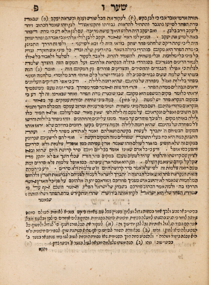 ■ שער ד פ חייהאדמיא^*בדאב!<מ^בןבקש,(א) ^עקוידאת הה^שיראני(?גנןש (כ) שבאות מדת ה&חד לסייעו נתגבר והתחיל להראות גבורתו ותקפו אצ^ לק וזהו שאמר הכתוב דחת ליעקב וירב בלק  ואס יעקב היה חלוש היאך עושה מר ^בה עם לק אלא דעני מדת הפחד באה לסייע את ^עקב  ומניץ לנו רא^י' ש^ומר יעקב ללק לולי אלהי״אבי אברהם ופחד יצחק היה לי כי עתה ריקם שלחתני פחד יצחק בודאי היה לי ובא לסייעני  ולפי זח הדרך התבונן כי מדת הפחד היא מקוכם מנהדריגמלהושאר בתי-דעי ן שלה ובדה כ־ל מיס אש חזקוה נבדה כל מיני כלי מלחמה וכלי משחית להשמיד להרוג ולאבד לעקור • למלטל ולאבודכל^לו לגמור הדינים הנגזריבם בסנהדרי גדולה הנקראת אלהיס ועל המקום הזה הוצרך שלמד־ן' לגלות ק אפילו ־הגבורים והחסידים והצדיקים פוחדים מן המקום הזה • ואמר (ג) הנה מטחו של שלמה ששים גבורים סביב לה מגבורי ישראל כ^ם• אחוזי חרב מלומדי מלחמה וגומר מפחד בלילות ואז-׳ל' מפחדה של גהיגבם שהיאדומהללילה . ודע כי אפי׳ הצדיקים העליונים יראים ונבהלים ממדת הפחד • והדי■ דוד צוח ו4<ומר סמר מפחדך בשריומהטעם ממשפטיך יראתי כלומד מקום המשפט הוא מקובם שבו שוכנרת מדת הפחד ואחר שבארנו זה לך דע כ־י במקום הנקרא פחד יש למטה (פי׳ בחון) כמה מיני שוחות ובורות עמוקים עד מ4הוד :ונקראים ממרי■גהעכם ושםכמהמיגי משחית ומיני פורעניות ומרוב עמקם הסכלם חשך ותמיד הם חשוכים ואפלים ונקראים עלטעםזה לילהלפי שאין מאיר שמ לעולבם אלוייז תמיד כלו לילה באותו מקום ולפיכך פוחדים עד מאוד ממנו עליונים ותחתונים וזהו מפחד בלילות ודרשו ז״ל מפחדה של גהינם שהיא דומה ללילה וכמהצדיקים בקשו רחמים בחייהם שלא יראו אותו המקום הבטיחם ה׳ יתברך לעשות בקשתם ושאלחם ואמר לא תירא מפחד לילה ^ ועתרה חתבופןכמה היא כח בעלי חשובדה ■שנצולים■מזה המקום הקשה ♦׳ ^5וי להם לרשעים שנדונין במקום זה שלא הופיע בו^ורלעולס-וזהושאמר ארץ עפיתה כמו אופ^ צלנעת ולא סדריבש וחפע כמו אופל • ודע כי כל אדם שאינו אומר בכליום ויובם סדר קדושה היום שהוא וב^יי^ לציון עם קדושתו והלכתו עתיד לטעום טעים במקום פחד הזרה שכלו חשך אם לא יתקן מרה שקלקל קודם שיצא.מן הי^ולם •• וכן הוא אומר ארץ עיפתה כמו אופל צלמות ולא סדרים ומה טעם רואה צלמות זה לפי־שלא'אמר פדר קדושת היום ולש צלמו-ח ולא סדרים - ודעכיהמדה הזאת הנקראת פחד ואש אוכלה נחנה ה' יתברך לישראל׳לעבור לפניהם לכבוש את הארץ וללחום המלחמות שנאמד לא יתיצב איש מפניך פחדיכם ומוראכם יתן ה׳ אלהיכם על פנייכל הארץ 4יהשר- חדרכו בה• ולמה אמר הכתוב פחדכם בשבחן שלישראל הפליג ו^-זמר השכם צ־הףע^ פי שטדרת. הפחד שלי הוא ישדא^ לקחו אותה בירושד־־־ן שהרייצחקירש מדההפחד ושלו היהה.״ : . . י שנאמר • <■ . ״ ככינוי באל שבע ולכן אתר בכתות גדולועליון כעניין ככל עם. שאמלו פי קה כנביא לאומות אעולס כמש^ן 5.ילצהלותל כי הגיע בהשגתו למעלה ככחות חיצונית־ כמשה בכנימות ופתקוכליס אומליס כילק:זבלעס ונב^ אעד הסנפוד הגלגול ואותמת נבל לבן יודיעוך זה: (א-) לעקור את הבלשולש וענף פי' לגדול ולחטוף כל השפע ולהוציאו לחון: ולמז (ב) שבא מדת הפחד לפייעו כי אףפהיא המתנת טלף לכפיריסחיצזכיתמ׳ילו היא קפצה ביחוד וטהלה ־ ולהשפיע כחה דלן הפנימית שאז גבולתהוכחה לטוב לנו כמו שנתנאל כשעל ב^ בכימיעוב* חהו. (ג) הנה מעתו שלשלמה חב1אל לגמל כשעל צ'וכימיצדרג•:... -יי והה?■ (