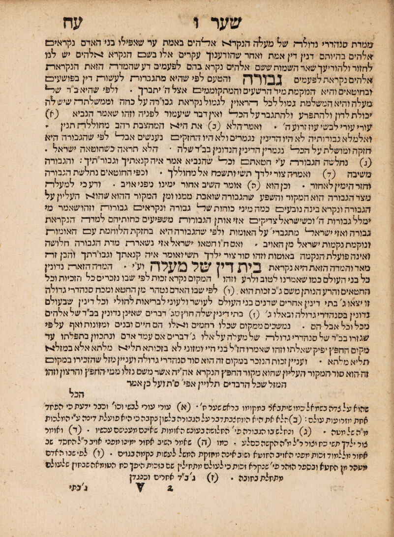 שער ו עח מטרת םנדודרי נח^ר־־, ש7* מע7*ה הנקדיא א^הים באמת ער שאפין^ו מי האדם ניןראיכש אייה׳ם בהיותם דנין דין אמת יאחר שהורענוך עקרים אליו בש□ הנקרא :'??'הים יש ?*מ לחזיר וליהודיעך שאר השמות ששם אליהים נקרא בהם לפעמיפ דעשהמדרה הזאת הנקראות *;להים נקראת לפעמים ^בזרד! והטעם לפי שהיא מחגכרירת לעשורת דין בפושעיכש ובחוטאיסוהיא המקמת מיד הרשעים והמתקוממיבש אצל ה'יתברך . ולפי שהיא ■ב״ר שי־• מעלה והיא הגלשלמת גמול לכל דדראוין לגמול נקראת גנו״רהעלכחה וממשלתותשישלה יכולת לדון ולהתפרע ולהתגבר על הכד-* ואין דבר שיעמוד לפניה וזהו שאמר הנביא (ק) עורי עורי לבשי עוז זרוע ה' • ואמרהלא (ב) אתהי4ה המחצכתרהב מחוללד־זתנין ■> ואלמלא גבודותיה לא היו הדינין נגמרים ולא היו החזקיב! נענשים אבל-* לפי שהגבורה היא הזקה ומושלת על הכד-• נגמריןהדיניןהנדוניןבב'דשלה • הלא תראה בשחוטאה ישראל . <ג) נתלשה הגבורר־, ע״י חטאת□ וכל־• שהנביא אמר איה קנאתיך וגכור״תיך: והגבורה משיבר, (ד) ואמרה צור ילדך תשי ותשכח אל מחוללך * וכפי החוטאים נתלשת הגבורדז ווזזר הימין לאחור • וכן הוא ;ה) אומר השיב אחור ימינו גיפניאויב . ודע כי למעלר־ו מצר הגבורה הוא המקור והשפע שהגבורה שואבת ממנו ומן המקור ההואשהון<יז העליון על הגבורה ונקרא בינה נוביעי□ כמה מיני מהות שד־• גבורה ונקרא׳□ גבורור־! וזהושאמר מ< ימלל גבורות ה'וכשישראל צדיקי□ אזי אותן הגבורורת משפיעים כחותיהם למדד־! הנקראת גבורה ואזי ישראל־• מתגבדי'על האומות ולפי שהגבורה היא בחזקת הלוחמת ע□ האומוית ונוקמת נקמות ישראל מן האויב . ואם ח״ו חטאו ישראל אזי נשארות מדת הגבורה חלושה ואינה פועלת הנקמה באומות וזהו סוד צור ילדך תשיואומר איה קנאתך וגבו״רתך והבןזר־ז מאד זהטדה הזאת ה<א נקראת בית דין של מעלה וע״י • המדה הזאות נדונ׳ן כל בני העולם כמו שאמרנו לטוב ולרע וזהו י המקום נקרא זכות שבו נזכרים כל הזכיות וכל רוחטאים והרע הנותן משם ג״כ זכות הוא. (ו) לפי שבו האדם נטהר מן החטא ומכת סנהדרי גדולה זו יצאו ג׳ בתי דינין אחרים שדנים בני העול-ם לעושר ולעוני לבמאות לחולי וכלדינין שבעולם גדונין בסנהררי גדולה ובאלו ג׳ (ז) בתי דיניןשלה חוץסג דברים שאינן נדונין בב״ד של אלהים מכל וכל אבל הם . נמשכים ממקום שכלו רחמים ו5<ולו הם חיים ובנים ומזונות ואף על פי שגזרו בב״ר של סנהדרי גדולדה שלמעלהעליאלו ג׳ דברים אם עמד אדם ונתכוון בתפלתו עד 'מקים החפץ יפיקשאלתו וזהו שאמרו חז״ל בני חיי ומזוני לא בזבוהא תלי>ז מלתא אלא במזל4י<ל תליא מ^הא ^ ועניין זכות הנזכר במקום זה הוא סוד סנהדרי גדולה ועניין מזל שהזכירו במקובש זה הוא סודהמקור העליון שהוא מקור החפץ הנקרא אה״יה אשד משם נזלו מטי החפץ והרצון וזדזו המזל שכל הדבדים תלויין אפל ס״תועל כן אמר הכל שהוא על צדה בשמאל כמו שיתבאל במקומו כלאששעל ת׳ • (א) עולי עולי לבשי וכו׳ וכבל ידעת כי הפתד אחת מזלועות עולם •* (ב)הלא את היא היותצבתדכל על מכולה בלשון בקבה כי היא פועלת דיכה ע״י המלכות מ׳לשלמפה ״ (ג) ונחלש בו מבויהפל החלושה בעוכש האומות שאיבס מענישם עכשיו . (ד) ואומל צול ילדן משי כח יצול ל״למ״ה הקשה כסלע • כתו (ה) שאמל השיב אחול ימינו מפם ארב ל״להחשד שב אחול מללמוד זכות מפני האויב החושא ושוב איכה מחזקת המשל לעשות נקמה בגוים י (ו) לפי שבו האדם חתהל ק ה<1עא ונספל הזהל פי' שנקלא זכות כי לעולם מתחילין שם כזכות היפן כת העומאה שבחון שלעולם מתחלת כחובה • (ז) ג׳ב״ד אחלים וכנגדן ,2 ג׳בתי