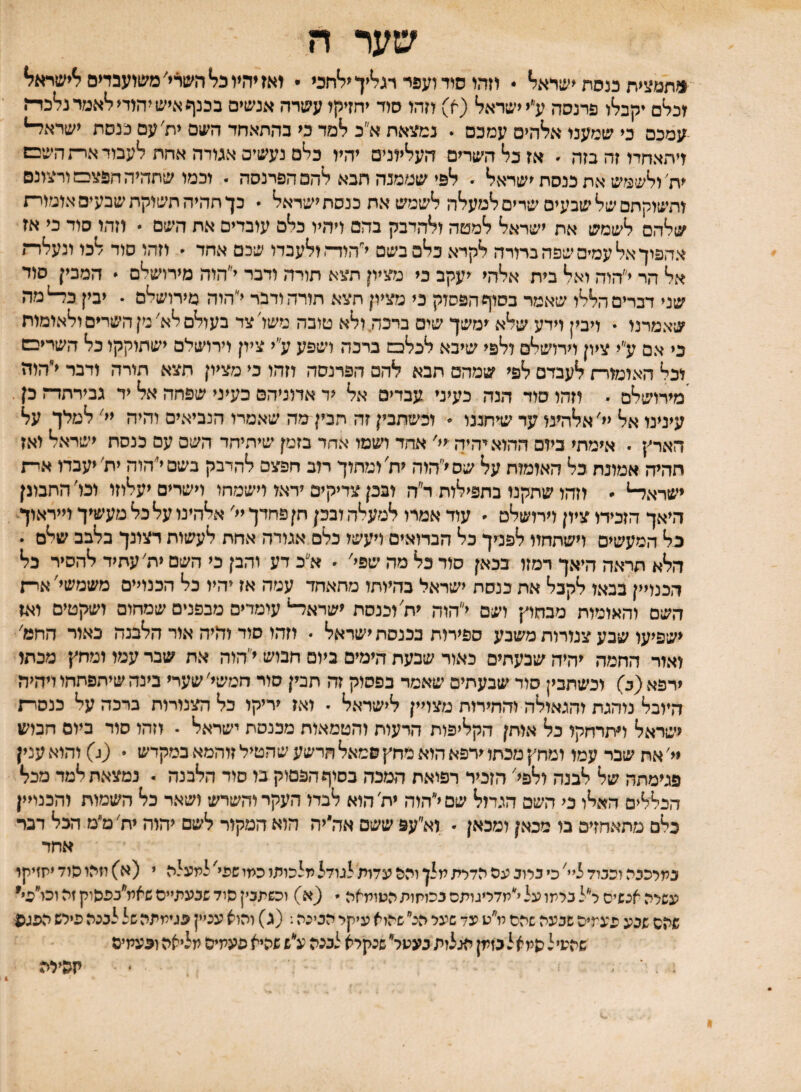 שער ה ו?תמצית מסת ישראל* • וזהו סוד ועפר רגל*יך יל*חכי • יאזיהץ כל* השרי׳ משועבדים ^ישרא?* וכלם יקבלו פרנסה לי ישראל (א) וזהו סוד יחזיקו עשרה אנשים בכנף איש יהודי ?*אמרנלכד־־ז -עמכם בי שמענו אלהים עמכם . נמ^יאתא״ב למד בי בהתאחד השם ית׳עם כנסת ישרא^ ויתאחדו זה בזה ׳ אז כל השרים העליונים יהיו כלם נעשים אמדה אחת לעבוד אר־זהשבש ית'ולשמש את כנסת ישראל ״ לפי שממנה תבא להם הפרנסה . וכמו שתהיה חפצכמוריצונם ותשוקתם של שבעים שרים למעלה לשמש את כנסת ישראל  כך תהיה תשוקת שבעים אומור־־ז שלהם לשמש את ישראל למטה ולהדבק בהם ויהיו כלם עובדים את השם  וזהו סוד כי אז אהפוך אל עמים שפה ברורה לקרא כלם בשם י״הוז־* ולעבדו שכם אחד ׳ וזהו סוד לבו ונעלדת אל הר י״הוה ואל בית אלהי יעקב כי מציון תצא תורה ודבר י״הוה מירושלם * המבין סוד שני דברים הללו שאמר בסוף הפסוק כי מציון תצא חורה ודבר י״הוה מירושלם • יבין כ^מה שאמרנו  ויבין וידע שלא ימשך שים ברכה. ולא טובה משל צד בעולם לא׳ מן השדים ולאימות כי אם ע״י ציון וירושלם ולפי שיבא לכלכש ברבה ושפע ע״י ציון וירושלם ישתוקקו כל השריבש וכל האומור־ז לעבדם לפי שמהם תבא להם הפרנסה וזהו כי מציון תצא תורה ודבר י״הודז 'מירושלם • וזהו סוד הנה כעיני עבדים אל יד אדוניהם כעיני שפחה אל יד גבירתדה כן. עינינו אל יי׳אלהינו עד שיחננו  וכשתבין זה תבין מה שאמרו הנביאים והיה יי׳ למלך על הארץ י אימתי ביום ההוא יהיה ־יי' אחד ושמו אחד בזמן שיהיחד השם עם בנסח ישראל ואז חהיה אמונת כל האומות על שסי״הוה ית׳ ומתוך רוב חפצם להדבק בשםייהוה ית׳ יעבדו אי־ת ישראל-*  וזהו שתקנו בתפילות ד״ח ובכן צדיקים ידאו וישמחו וישרים יעלוזו ונו' התבונן היאך הזכירו ציון וירושלם ׳ עוד אמרו למעלה ובכן חן פחדך יי׳ אלהינו על כל מעשיך וייראוך כל המעשים וישתחוו לפניך כל הבדואים ויעשו כלם אמדה אחת לעשות רצונך בלבב שלם . הלא תראה היאך רמזו בכאן סוד בל מה שפי׳ ׳ א״כ דע והבן כי השם ית' עתיד להסיר כל הכמיין בבאו לקבל את כנסת ישראל כהיותו מתאחד עמה אז יהיו כל הבנויים משמשי' אר־־ז השם והאומות מבחוץ ושם י״הוה ית׳ וכנסת ישראל-* עומדים מבפנים שמחום ושקטים ואז ישפיעו שבע צמרות משבע ספירות בכנסת ישראל  וזהו סוד והיה אור הלבנה כאור החט' ואור החמה יהיה שבעתים כאור שבעת הימים ביום חבוש י״הוה את שבר עמו ומחץ מכתו ירפא (ב) וכשתכין סור שבעתים שאמד בפסוק זה תבין סור חמשי׳ שערי בינה שיחפתחו ויהיה היובל נוהגת והגאולה והחירות מצויין לישראל  ואז יריקו כל הצנורות ברכה על כנסרת ישראל התרחקו כל אותן הקליפות הדעות והטמאות מכנסת ישראל . וזהו סוד ביום חבוש יי׳ את שבר עמו ומחץ מכתו ירפא הוא מחץ סמאל הרשע שהטיל זוהמא במקדש . (ג) והוא ענין פגימתה של לבנה ולפל הזכיר רפואת המכה בסוף הפסוק בו סוד הלבנה . נמצאת למד מכל הכללים האלו כי השם הגדול שסי״הוה ית׳הוא לבדו העקר והשרש ושאר כל השמות והכנויין כלם מתאהזים בו מכאן ומכאן  וא״עפ ששם אה״יה הוא המקור לשם יהוה יח׳מ׳מ הכל דבר אחד במרכבת וככיד ליי׳ כי כרוב עס הדרת מלן והס עדות לגודל מלכותו כמי שפי' לתעלת י (א) יזיזו סוד יתזיקר עשרת אנשים ר״ל כרמו על למדריגותס בכוקות הטומאה  (א) וכשתכין סוד שבעתיים שאמ״בכסוק זת וכו״פי שהם שבע פעמיה שבעה שתם מ״ט עד שער הנ״ שהלא עיקר הבינה: (ג) והוא עניין פגימתה של לכנה פירש הפגפ שהעיל פמאלבזמן הגלות בעטר שנקרא לבנת ע״ש שהיא פעמים מליאה ופעמים קהילה