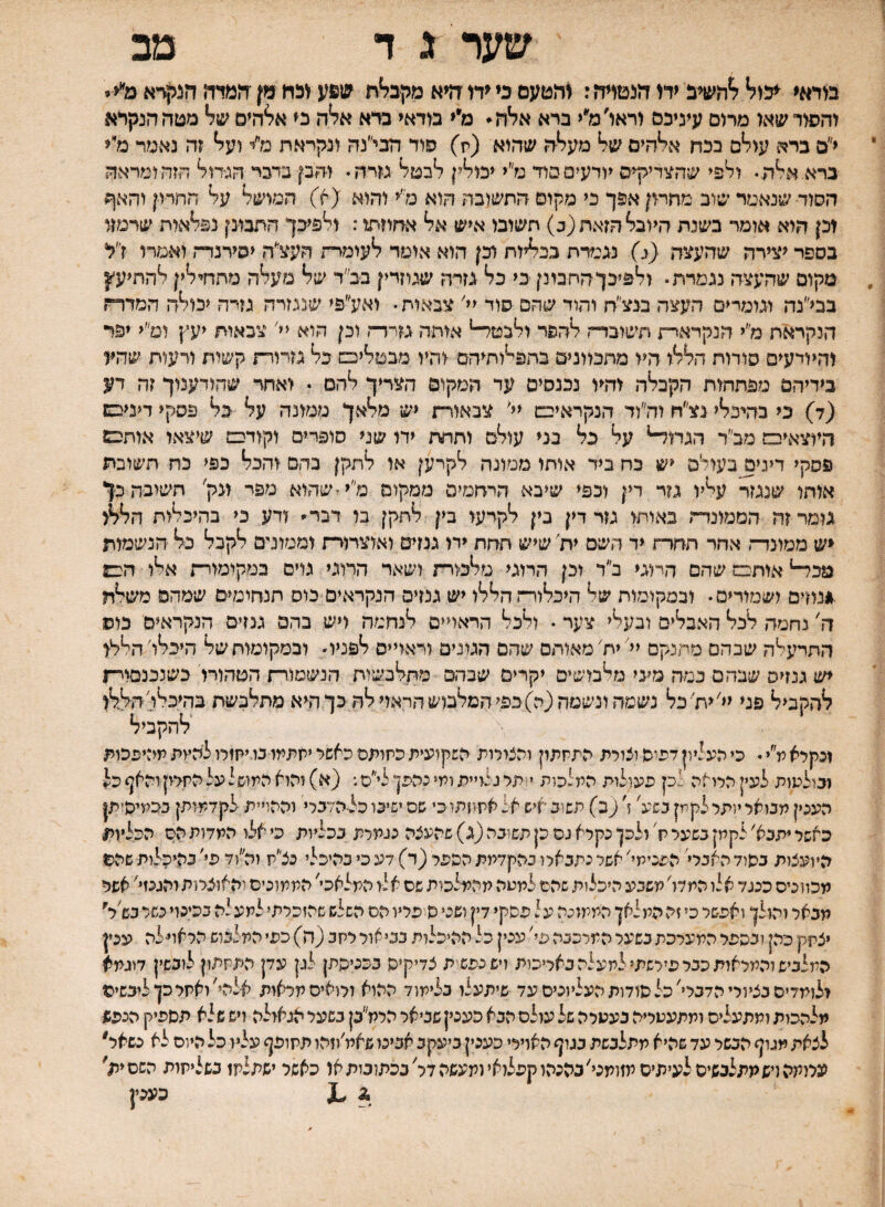 שער ג ד מב מדאי ־יכנ^ ^השיב ידו הנטרה: נהטעס בי היא מקב^ת שפע נכח מן המיה הנקרא מ׳י< * והפור שאו מרום עיניכם וראו׳מ״י ברא אלה* מ״י מדאי ברא אלה כי א^הים מטה הנקרא י״ם ברא עולם בכח אלהים של מעלה שהוא (ת) פוד הבי״נה ונקראת מ״י ועל זה נאמר מיי ברא.אלה• ולפי שהצדיקים יודעים בוד מ״י יכולין לבטל נזרה* והק בדבר הגידול חזה ומראה הסוד שנאמד שוב מחמן אפך כי מקום התשובה הוא נא והוא (א) המושל על החרק והאף וכן היא אומר בשנת היובל הזאת (ב) תשובו איש אל אחוזתו: ולפיכך התבונן נפלאות שרמזו בספר יצירה שהעצה (<) נגי?רת בכליות וכן הוא אומד לעומתה העצ״ה יסירנדת ואמרי זי׳ל מקום שהעצה נגמרת־ ולפיכךהחמנן כי כל גזרה שיוזדין בב״ד של מעלה מתחי־לין להתיע״זן בבל׳נה וגומרים העצה בגצ״ת והוד שהם סוד יי׳ צבאות• ואע״פי שנגזרה גזרה יכולה המדרז הנקראת מ״י הנקראר־ו חשובדח להפר ולבטד-י אותה גזרד־ז וכן הוא יי׳ צבאות יעץ ומ״י יפר והיודעים סודות הללו היו מתכוונים בתפלותיהם והיו מבטליפש בל גזרורת קשות ורעות שהע בידיהם מפתחות הקבלה והיו נכנסים עד המקום הצריך להם ־ ואחד שחודענוך זה דע (ד) כי בהיכלי נצ״ח לה״וד הנקראיבש יי' צבאורת יש מלאך ממונה על כל פסקי דיניבש היוצאיבם מב״ר הגת^ על כל בני עולם ותתת ידו שני סופרים וקודם שיצאו אוחבש פסקי דיני^בעולם יש כת ביד אוחו ממונה לקרען או לתקן בהם והכל כפי כח תשובת אוחו שנגז^ עליו גזר דין וכפי שיבא הרתמים ממקום מ״יזשהוא מפי ונק׳ חשובה כך גומר זה הממונדה באותו גזר דין נין לקרעו בין לתקן בו דבס ודע כי בהיכלות הללו יש ממונדה אחר תתרת יד השם ית שיש חתת ירו גנזים ואוצרורת וממונים לקבל כל הנשמות מכד־־י אותם שהם חיוגי ב״ד וכן הרוגי מלכורת ושאר המגי גוים במקימורת אלו הכם .*נוזים ושמורים • ובמקומות של היכלור־ז הללו יש גנזים הנקראים כוס תנחומים שמהם משלה ח' נחמה לכל האבלים ובעלי צער • ולכל הראויים לנחמה ויש בהם גנזים הנקראים כוס התרעלה שבהם מתנקם יל יח׳ מאותם שהם הגונים וראויים לפניו ובמקומות של היכלו׳ הלא יש גנזים שבהם כמה מיני מלבושים יקרים שבהם מתלבשות הנשמור־ז הטהורו כשנכנם^י־ז להקביל פני ילית׳כל נשטה ונשמה (ה)כפי המלבוש הראוי לה כך היא מתלבשת בהיכלי! הללו להקביל זכקרא מ״י • כי העליון דפיה וצורת התתתון והצורות השקועית כתומס כאשר יתתמו נו.יח1לו להיות מביפכות ובולמות לעין הרואה ־ כן פעולות המלכות י1תל נלויית ומי נהפן לי״ס.־ (א) והוא המושל עלהתיקוהאף כל העכין תבואר יותר לקמן כשיל ! ^כ) תשוב איש אל אתוזתוכי שס ישיכו כל-הדכרי וההויית לקדמותן ככמיהזתן כאשר יתכא'לקמן כשער ח'ולכן נקרא גס כן תשוכה (ג) שהעצה נגמרת ככליות כי אלו המדותהס הכל׳וין היועצות כסוד האבא הפנימי' אשר נתבארו בהקדמת הספר (ד) דע כי כהיכלי נצ״ת וה״וד פי' בהיכלות שהם מכווניס כנגד אלו המדו' משבע היכלות שהם למטה מהמלכות שם אלו המלאכי' הממונים והאוצרות והגנזי' אפר מבאר והו לן ואפשר כי זה הלו לאן הממונה על פסקי דין ושני ס פריו הס השלש שהזכרתי למעלה בכינוי כשר כש׳א יצתיק כהן ובספר המערכת כשער המרכבה פי' ענין כל ההיכלות כביאור רחב (ה) כפי המלבוש הראויילה עכין המלביש והמראות ככר פירשתי למעלה באריכות ויש נפש ת צדיקיס בכניסתן לגן עדן התלזתון לוכשין דוגמא ילומדיס בציורי הדברי'כל פודות העליונים עד שיתעלו כלימוד ההוא ורואים מראות אלהי׳ואחרכןליכשיס מלהכות ומתעלים ותתעטריה בעטרה של עולם הבא כעכין שביאר הרת״בן בשער אגאולה ויש שלא תספיק הכפש לצאת מגוף הכשר עד שהיא מתלבשת בגוף האוירי כענין ביעקב אבינו שאמ׳וזהו תלזופף עליו כל היום לא נשאר עממה ויש מתלבשים לעיתים מזומגי׳בהנהו קפלואי ומעשה דר' בכתובות או כאשר ישתלמו גשליתות השם ית' ג ,1 כעמן