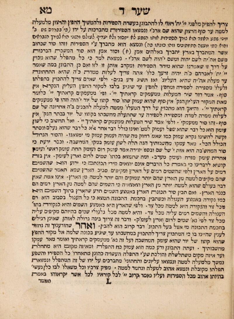 שער ד מא צריך ?•הפיק מליפני ׳ית׳ראיי ?יו ?'התבונן בעבודת הספיחת(?•המשיו הח4ץ והרעין מלימעליר, למטה עד סיף הרצון שהוא שם אדנ״י ונמצאו השפיתרז מחברמת על* •ח (פי'בפלדה שיש ב' תיני שפע האיוד היא ציין הספירות אופו השפע לא יקהיי ולא יעדיף לעילם יהשני היא לציין הנביאי© והיא כפי תעשה התחפיצים וזהו כונתו פה) ונמצא הוא מתברך ע״י הספירות וזהו סוד שכתוב אשד המתברך בארץ יתברך בא^הים אמן (א) וסוד אמן הוא סוד המשכרת הברמרת משם אה״יה לשם יהוד, ומשם י״הוה לשם אדנ״י. נמצאת למד כי כל מתפל^ שהוא מכוין על דדר ?ו שאמרנו שהוא מיחד הספירות ומקרב אותן זו לזו ואם כן התבונן במה שאמר יי׳ ית׳'לאברהם כ״ה יהיה זרעך כלו׳ אתה צריך לעלות ממדרת כ״ה שהיא התחתונדת עד מעלת אה״יה שהיא העלית יאז תשיג זרע בנים• ולפי שאדם צריך להתכוין בתפלתו ולעלו׳ מספירה לספירה ומחפץ לחפץ עד שיגיע בלבו למקור החפץ העליון הנקר^ז אין סוף• אמר דור שיר המעלות ממעמקים קראתיך יי׳ ופ^׳ ממעמקים קראתיך יי^ כלומד מאח המקור העליון הנק׳ אין סוף שהוא עמוק שהו' סוד קוצו של יוד י״הוה וזהו פי׳ ממעמקים קראתיך יי׳ • והיאן הוא מתכוין על דרך המעלל׳ ממטה למעלה להכניס ב״ה אחרונה של שם לעלות ממדה למדה ומספירה לספירה עד שתתעלה מחשבתו בקוצו של יוד בכתי הנק׳ אין סוף זהו סוד ממעמקי׳ ולפי׳ אמר שיר המעלות ממעמקים קראתיך יי׳• ואל תחשוב כי לשון עומק הואכל דבר שהוא שפל ועמוק למט׳ ואינו כולל דבי אחר 14א כל דבר שהוא נעלם ונסתר וקשה להשיגו נקרא עמוק כמו שאמ׳ רחוק מה שהיה ועמוק עמוק מי ימצאנו  והסוד הגדוד־י* הכולל הכל מאד עמקו מחשבותיך הנה תלה לשון עומק במקו'המחשבה וכבר ידעת כי סוד המחש״בה הוא אות י׳ של שם ובספ'יצירה אמר עומק רום ועומק תחת עומק ראשי ועומ^ אחרית עומק מזיח ועומק מערב ומה שתמצא בכחו׳ שמים לרום וארץ לעומק י אין בזר־־ז קושיא לדברינו כי באמרח כל הדברים אינם יוצאים מידי תכונחס כי ידוע הן4<ז שהשמיבן רמים ע^ הארץ ו^פי שהשמים רמים על הארץ ומקיפים סביב הארץ שמא תאמר שהשמיבש שהם מקיפים למטה מן הארץ שהם יותר עמוקים והם יותר למטה מן הארץ אינו אמת שאין דבי בעו^ס שהוא למטה יותר מן הארץ וצאצאיה כי השמים שהם למטה מן הארץ רמים הם כנגד הארץ. ואם תבין סור תכונרח הארץ באמצע השמים תדע שהארץ בתוך השמיכש הי^1 כמו נקודה באמצע העגולה וכשתבין בחכמת התכונה תמצא כי כל העגול בסבוב הוא רם מכ^ צד והנקודה היא למטה מכל צד• ולפי שהארץ היא כאמצע השמים והיא כנקודדה בתו' העוויה והשמים רמים עליה מכל צד• והיא למטה מנל גלגולי שמים בהיותם מקיפים עליה מכל צד לפי׳ נא׳ שמים לרום וארץ לעומ״ק • ודבר זה צרוך בינה גיולה לאותן שאינן רגילים בחכמת התכונה מי אצל* בע?* התכונ' דכר קרוב הזא ?*הבין• ואחר, שהודענוך זה נחזור לענין שהיינו בו כי המתכוין צריך להתכוין במחשבתו ער שיגיע בכונה שלמה אד מקור החפץ שהוא קוצו של■ יור שהוא עומק המחשבה זע?* זה נא׳ ממעמקים קראתיך ואומר מאד עמקו מחשבותיך י ועתה התבונן ודע כמה הוא עמוק כה התפל'רה ומאיזה מקום היא מתחלרע ועד איזה מקום משתלשלת והול׳בת שע״י החפליה העשויה כהוגן מתאחדו' כל הספיח והשפע נמשך מלמעלה למטה ונמצאו עליונים ותחתוני׳ מתברכים על ידו של זה המתפלל ונמצארת הפלתו מקובלת ונמצא אהוב למעלה ונחמד למטה. מפיק צרכיו וכל טשאלו׳ לבו כלןנעשי׳ בהיותו אהוב מכל הספירות ועליו נאמר 1ןתב יי' לבל קוראיו דנל אשר יקראוהו כאמרת ^ ואומר