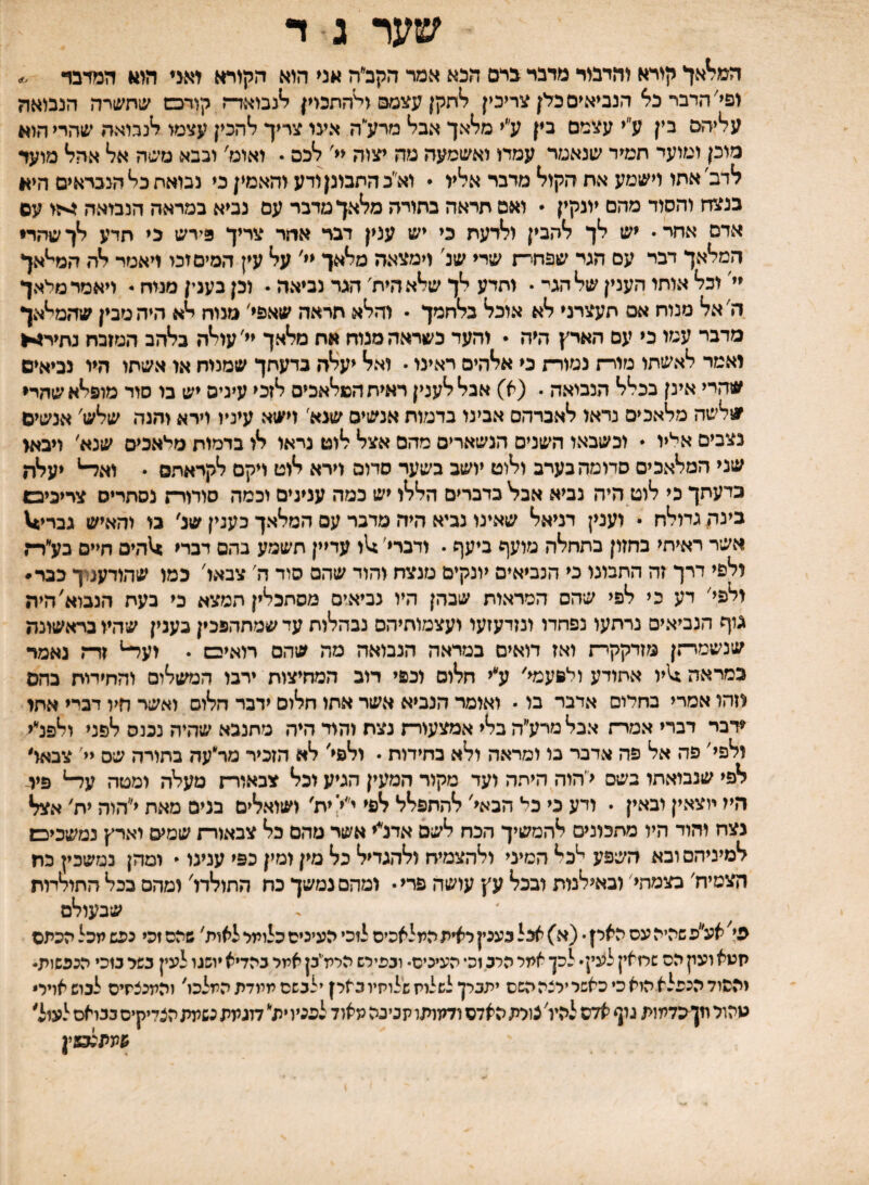 שער ג ד המל^אך קורא והדבור מדבר ברם הנא אמר הקב״ה אני הוא הקורא יאגי ה<114 המרבד ופי׳ הדבר הנביאים כלן צריכין ^תקן עצמם ולהתכוין ^נבואד־ז קודכש שהשרה הנבואה ע^יהם בין ע״י עצמם בין ע״י מל*אך אב^ מרע״ה אעו צריך ^הכין עצמי לנבואה שהרי הוא מוכן ומועי המיר שנאמר עמדו ואשמעה מה יצוה <<׳ ל*כס • ואוט' ובבא משה אל* אהל* מועד לדב׳אהו וישמע אה הקול* מדבר אליו • וא״כההבונן ודע והאמין כי נבואה כל* הנבראים היא בנצד־ן והסוד מהם יוגקין  ואם הראה בהורה מלאך מדבר עם נביא במראה הנבואה עם אדם אחר• יש לך להבין ולדעת בי יש ענין דבר אחר צריך 3ירש כי תדע לך שהדי המלאך דבר עם הגד שפחר־־ן שרי שנ' וימצאה מלאך יי' על עין המים זכי ויאמר לה המי*אך יי' וכל אותו הענין של הגי־ • ותדע לך שלאחיה' הגד נביאה • וכן בענין מנוח * ויאמר מלאך ה'אל מנוח אס תעצרני לא אוכל בלחמך • והלא הראה שאפי' מנוח לא היה מבין שהמייאך מדבר עמו כי עם הארץ היה • והעד כשראה מנוח אח מלאך יי'עולה בלהב המזבח נחיר!•► יאמר לאשתו מורח נמורת כי אלהים ראינו • ואל יעלה בדעתך שמנוח או אשתו היו נביאים שהרי אינן בכלל הנביאה י (א) אבללענין ראיה המלאכים ל*זכי עינים יש בו סוד מופלא שחרי שלשה מלאכים נראו לאברהם אבינו בדמות אנשים שנא' וישא עיניו וירא והגה שלש' אנשים נצבים אליו  וכשבאו השנים הנשארים מהם אצל לוט נראו לו בדמות מלאכים שנא' ויבאי שני המלאכים סדומהבעיב ולוט יושב בשער סדום וירא לוט ויקם לקראתם • וא^* יעלה כדעתך כי לוט היה נביא אבל בדברים הללו יש כמה ענינים וכמה סורורח נסתרים צריכיבם כינת גדילת • וענין דניאל שאינו נביא היה מדבר עם המלאך כעגין שנ' בו והאיש גברי^ אשר ראיתי בחזון בהחלה מועף ביעף • ודברי׳:11 עדיין תשמע בהם דברי ^זחיס חיים בע״רח ולפי דרך זה התמנו כי הנביאים יונקים מנצח והוד שהם סוד ה' צבאו' כמו שהודענוך כבר• ולפי' דע כי לפי שהס המראות שבהן היו נביאים מסתכלין תמצא כי בעת הנביא'היה גוף הנביאים נרתעו נפחדו ונזדעזעו ועצמוחיהס נבהלות עד שמתהפכין כענין שהיו בראשונה שנשמרחן מזדקקר־ז ואז דואים במראה הנבואה מה שהם רואיבש • ועד־* זרח נאמר כמראה ^יו אחודע ולפעמי׳ ע׳*י חלום וכפי דוב המחיצות ירבו המשלום והחידות בהם יזהו אסרי בחלום אדבר בו • ואומר הנביא אשר אתו חלום ידבר חלום ואשד חיו דברי אתי ♦דבר דברי אמרח אכלמרע״ה בלי אמצעור־־ו נצח והוד היה מתנבא שהיה נכנס לפני ולפלי ולפי׳ פה אל פה אדבר בי ומראה ולא בחידות • ולפי' לא הזכיר מר״עה בתויה שס יי' צבאו׳ לפי שנבואתו בשס י׳הוה היתה ועד מקור המעין הגיע וכל צבאורח מעלה ומטה עד־* פיי- היז יוצאין ובאין • ודע כי כל הבאי' להתפלל לפי י״י' ית' ושואלים בנים מאת י״הוה ית' אצל נצח והוד היו מתכונים להמשיך הכח לשם אדנ״י אשר מהם כל צבאורח שמיס וארץ נמשכיכש למיניהם ובא השפע י*כל המיני ולהצמיח ולהגדיל בל מין ומין בפי ענינו  ומהן נמשכין כח הצמיח׳ בצמהי׳ וכאילנית ובכל עץ עושה פרי• ומהם נמשך כח החולדו' ומהם בכל החולמת שבעולם פי^ אעפ שהיה עס הארן • (א) אצל בעכץ ראית המלאכים לוכי העינים כלומר לאות' שהם זכי נפש מכל הכתם תעא ועק הס שמאין לעין• לכן אמר הרג וכי העיכיס• ובפירש הללז׳יכן אמר כהדיא יושגו לעין בשר כ1כי הככשות• והסוד הנפלא הוא כ• כאשר ירצה השם יתברך לשלות שלותיובארן ילבשם ממדת המלכו' והמכצתיס לכוש אויר* מהול וזןפדמות גון אדם להיו' צורת האדם ודמותו תנינה מאוד לפניו ית דוגמת נשמת הצדיקים בבואם לעול׳ שתתנמין