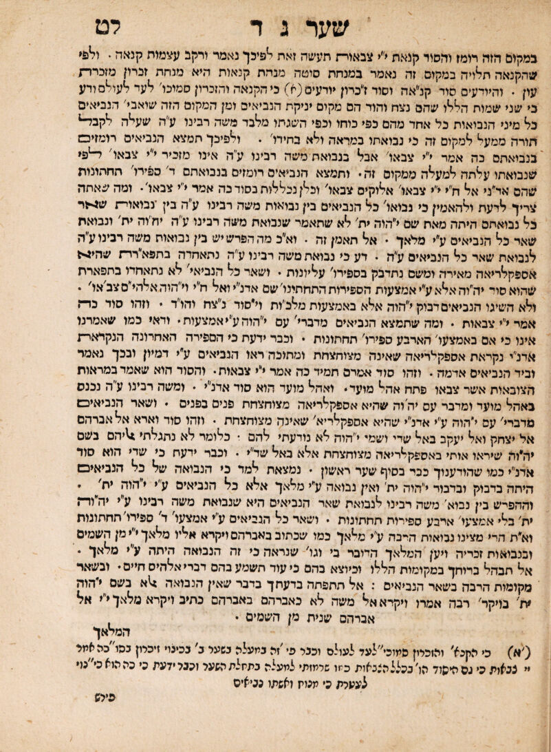 שער ג ד לט במקום הזה רומז והסוד קנאת ל׳< צבאוו־ת תעשה זאת ^9יכך נאמד ורקב ע^מות קנאה * שהקנאה תלויה במקום זה נאמר במנחת סוטה מנדת קנאות היא מנחת זכרון מזכרד/ עון • והיודעים סוד קנ״אה וסוד יכמן יודעים(א) כי הקנאה והזכרוןסמוכו׳ לעד לעולם ורע כי שני שמות הללו שהם נצח והוד הם מקום יניקת הנביאים ומן המקום הזה שואבי׳ הנביאים כל מיני הנבואות כל אחד מהם כפי כוחו וכפי השגתו מלבד משה רבינו ע״ה שעלה לקב^ חורה ממעל למקום זה כי נבואתו במראה ולא בחירו׳ . ולפיכך תמצא הנביאים רומזים בנביאתס כה אמר י״י צבאו׳ אבל בנכואח משה רבינו ע״ה אינו מזכיר י״י צבאו׳ שנבואתו עלתה למעלה ממקום זה  ותמצא הנביאים רומזים בנבואתם ד׳ ספירו׳ תחתונות שהם אד״ני אל ח״י י״י צבאו׳ אלוקים צבאו׳ וכלן נכללות בסוד כה אמר י״י צבאו׳• ומה שאתה צריך לדעת ולהאמין כי נבואו׳ כל הנביאים בין נבראות משה רבינו ע״ה בין ־נבואוי־! ש^לר כל נבואתם היתה מאח שם י״הוה ית׳ לא שתאמר שנבואת משה רבינו ע״ה יח׳וה ית׳ ונבואת שאד כל הנביאים ע״י מלאך * אל תאמן זה . וא״כ מה הפרש יש בין נבואות משה רבינו ע״ה לנבואת שאד כל הנביאים ע״ה • דע כי נבואת משה רבינו ע״ה נתאחדה בתפא״רד־ז שהי>1 אספקלריאה מאירה ומשם נתדבק בספירו׳ עליונות • ושאר כל הנביאי' לא נתאחדו בתפארת שהוא סול יה״והאלאע״יאמצעות הספירות התחתונו׳ שם אדנ״יואל ח״י וי״הוהאלהי״סצב׳או' • ולא השיגו הנביאים דבוק י״הוה אלא באמצעות מלכ״ות וי״סוד נ״צח והו״ד  וזהו סוד כד־ז אמי י״י צבאות  ומה שתמצא הנביאים מדברי'עם י״הוהע״יאמצעות• ודאי כמו שאמרנו אינו כי אם באמצעו׳ הארבע ספירו׳ תחתונות • וכבד ידעת כי הספירה האחרונה הנקראר־ת אדנ״י נקראת אספקי^ריאה שאינה מצוחצחת ומתוכה ראו הנביאים ע״י דמיון ובכך נאמר וביד הנביאים אדמה • וזהו סוד אמרם תמיד כה אמר י״י צבאות • והסוד הוא שאמד במראות הצובאות אשר צבאו פתח אהל מועד ״ ואהל מועד הוא סוד אדנ״י • ומשה רבינו ע״ה נכנס באהל מועד ומדבר עס יה וה שהיא אספקלריאה מצוחצחת פנים בפנים  ושאר הנביאים מרבדי׳ עם י״הוה ע״י אדנ״י שהיא אספקלריא׳ שאינה מצוחצחת • וזהו סוד וארא אל אברהם אל יצחק ואל יעקב באל שדי ושמי י״הוה לא נודעתי להם • כלומר לא נתגלתי 1ו\יהם בשם יה*וה שיראו אוחי באספקלריאה מצוחצחת אלא כאל שד״י • וכבר ידעח כי שדי הוא סוד אדנ״י כמו שהודענוך ככד בסיף שער ראשון  נמצאת למד כי הנבואה של כל הנביאים היחה בדבוק ובדבור י״הוה ית׳ ואין נבואה ע״י מלאך אלא כל הנביאים ע״י י״הוה יח' • וההפי־ש בין נבוא׳ משה רבינו לנבואת שאר הנביאים היא שנבואת משה רבינו ע״י יה״וד־ן ית׳ בלי אמצעו׳ איבע ספירות תחתונות  ושאר כל הגייאים ע״י אמצעו' ד' ספירו׳ תחתונות וא״ת הרי מצינו נבואית היבה ע״י מלאך כמו שכתוב באברהם ויקרא אליו מלאך י״י מן השמים ובנבואות זכייה ויען המלאך הדובר בי וגו'־ שנראה כי זה הנבואה היתה ע״י מלאך • אל חבהל ברוחך במקומות הללו וכיוצא בהם כיעוד חשמעבהם דבריאלהיסחיים ובשאר מקומות הרבה בשאר הנביאים ; אל תתפתה בדעתך בדבר שאין הנבואה :לא בשם י״הוה ית' בויקר׳ רבה אמרו ויקרא אל משה לא כאברהם באברהם כתיב ויקרא מלאך י״י אל אברהס שנית מן השמים • המלאך (׳א) כי הקנא׳ והזכלון סתוכי״לעד לעולם וככר פי ׳זה כתעלה כשעי ב' ככינוי זיכיון כסו'כה אתי יי צנאות כי גסהיסלד תו'בכלל הצבאות כתו שרמזתי לתעלה כתתלתהשעי זכבלידעת כי כההואכי״כ(* לעעלת כי מכות ואשתו נכיאיס פייש