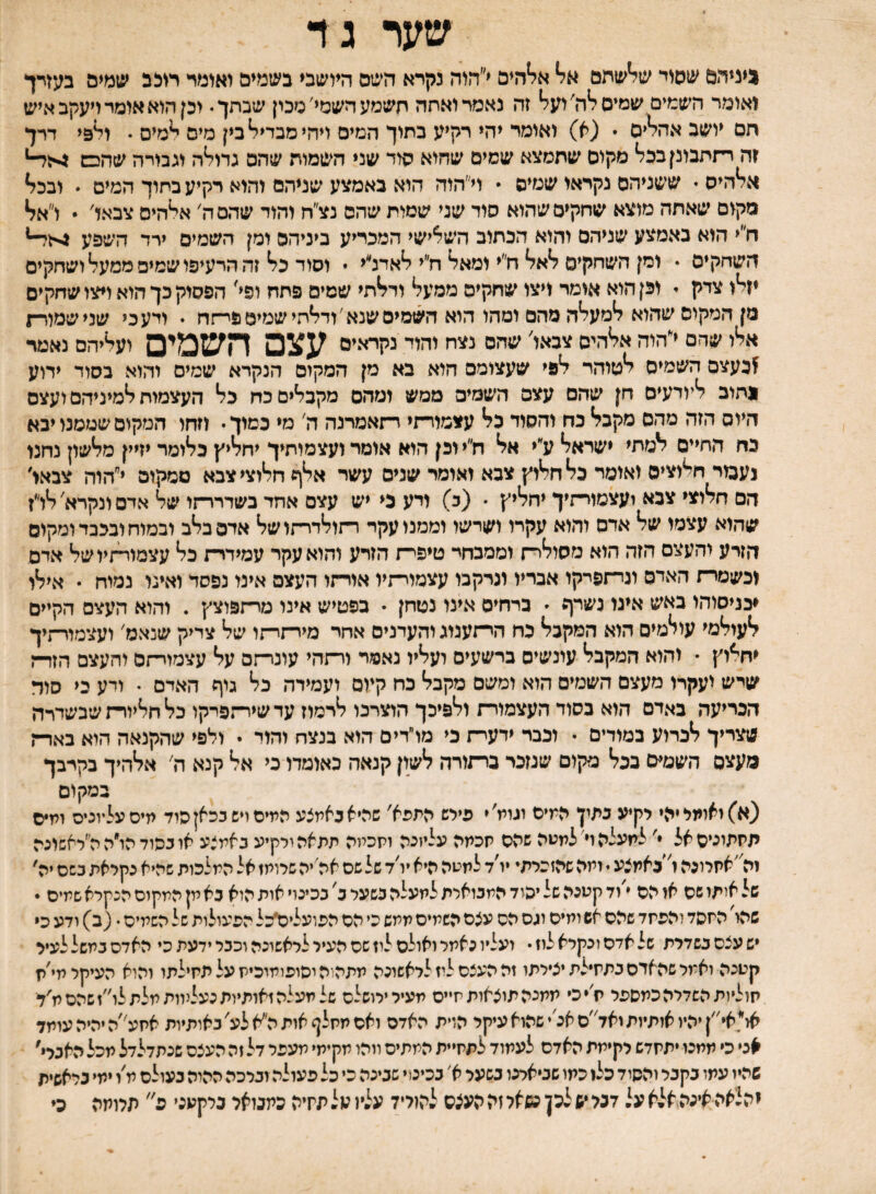 שער ג ד ניניהם שפוי של*שחם אל* אלוהים י״הוה נקרא השם היושבי בשמים ואומד חכב שמים בעזדך ואומר השמים שמיס ל*ה׳ ועל* זה נאמר ואתה חשמע השמי'סכין שבתך. וכן הוא אומד ויעקב איש חם יושב אהל**ם • (א) ואומד יהי רקיע כתוך המים ויהי מבדיל* בין מים ^מים . ול&י דרך ?ה רתתבונןבכל* מקום שתמצא שמיס שהוא סוד שני השמות שהם גדול*ה וגבורה שהכש 4לד־* אל*היס• ששניהם נקראו שמיס * וי״הוה הוא באמצע שניהם והוא רקיע בתוך המים  ובכל* מקום שאתה מוצא שחקים שהוא סוד שני שמות שהם נצ״ח והוד שהם ה׳ אי*היס צבאך׳  ו״אל* ח״י הוא באמצע שניהם והוא הכתוב השלישי המכריע ביניהם ומן השמים ירד השפע ^לד־־* השחקים • ומן השחקים ל*אל* ח״י ומאל* ח״י ?*אדנ״י * וסוד כל* זה הרעיפו שמים ממעל* ושחקים יזלו צדק י וכן הוא אומר ויצו שחקים ממעל ודל*תי שמים פחח ופי׳ הפסוק כך הוא ויצו שחקים מן המקום שהוא למעלה מהם ומהו הוא השמים שנא'ודלתי שמים פיתח • ודע כי שנישמלר־ן אלו שחם י״הוה אלהיס צבאו׳ שהם נצח והוד נקראים עצם השמים ועליהם נאמר ^כעצם השמים לסוהר לפי שעצומם חוא בא מן המקום הנקרא שמים והוא בסוד ידוע נתוב ליודעים חן שהם עצם השסים ממש ומהם מקבלים כח כל העצמות למיניהם ועצם היום הזה מהם מקבל נח והסוד בל עצמורתי ו־זאמרנה ה׳ מי במוך. וזהו המקום שממנו יבא כח החיים למתי ישראל ע״י אל ח״י וכן הוא אומר ועצמוחיך יחליץ כלומר יזיין מלשון נחנו נעמי חלוצים ואומי כל חלוץ צבא ואומר שנים עשר אלף חלוצי צבא ממקום י״הוה צבאו׳ הם חלוצי צבא ועצמויתיך יחליץ  (כ) ויע ני יש עצם אחד בשדרר־זו של אדם ונקרא' לו״ז שהוא עצמו של אדם והוא עקרו ושרשו וממנו עקד רתולדרתושל אדם בלב ובמוח ובכבד ומקום הזרע והעצם הזה הוא מסולר־־ו וממכחי טיפי־ת הזרע והוא עקר עמידרת כל עצמותזיושל אדם ונשמרת האדם וניתפיקו אבריו ונרקבו עצמויתיו אורתו העצם אינו נפסד ואינו נמוח • אילו ♦כניסוחו באש אינו נשרף י כרחיס אינו נטחן ״ בפטיש אינו מרתפוצץ . והוא העצם הקיים לעולמי עולמים הוא המקבל נח היתענוג והעדנים אחי מירתיתו של צדיק שנאמ׳ ועצמורתיך יחלוץ • והוא המקבל עונשים ברשעים ועליו נאמר ורתהי עונרתם על עצמויתס והעצם הזרת שיש ועקרו מעצם השטים הוא ומשם מקבל כח קיום ועמידה כל* גוף האדם • ודע בי סוד הכריעה באדם הוא כסוד העצמור־ז ולפיכך הוצרכו לרמוז עדשידיזפיקו כל חליורת שבשדרה שצריך לכרוע במודים • ונבר ידער־ז כי מו״דים הוא בנצח והוד • ולפי שהקנאה הוא באר־־ן מעצם השמים ככל מקום שנזכר ברתורה לשון קנאה כאומדו כי אל קנא ה׳ אלהיך בקרבך במקום (א) ואומי יהי רקיע נתין המים וגומ׳י פילש התפא' שהיאנאמצע המים ויש ככאן היד מיסעליוניס ומיס תמתוניסאל ' למעלה וי'למטה שהס מכמה עליזנה ומכמה תתאה ורקיע באמצע אוכפודהו״הה״ראשונה זהי׳אתלונה ו'באמצע י ומה שהזכרתי יו׳ד למטה היא יו׳ד של שם אה׳יה שרומז אל המלכות שהיא נקראת בשם יה' של איתו שם או הם י׳וד קטנה של יהוד המבוארת למעלה בשער כ' בכינוי אות הוא בא מן המקום הנקרא שמים * שהו' המסד להפמד שהם אש ומים וגס הם עצם השמים ממש כי הם הפועלים׳כל הפעולות של השמים • (ב) ודע כ* יש עצם בשדרת של אדם ונקרא לוז • ועליו נאמר ואולם לוז שם העיר לראשונה וכבר ידעת כי האדם במשל לעיר קטנה ואמר שהאדם בתמילת יצירתו זה העצם ליז לראשונה מתה־היסופומוכימעלתמילתו והוא העיקר מי׳ת מוליות השדיה כמספר ת׳יכי ממנה תוצאות תייס מעירירושלם שלמעלהזאותיותנעלנוותמלתלו״זשהסמ׳ד או׳*,אי״| יהיו אותיות ואד״ם אנ׳י שהוא עיקר הזית האדם ואם ממלף אות הי^א לע' באותיות אמע״ה יהיה עומד אני כי ממנו יתמדש רקימת האדם לעמוד לתמיית המתים ווהו מקימי מעפר דל זה העצם שנתדלדל מכל האברי' שהיו עמו בקבר והסוד כל1 כמו שביארנו בשער א׳ בכינוי שבינה כי כל פעולה וברכה ההוה בעולם מ׳ו ימי כראשית יהלאה אינה,אלא על דבל •ש לכן מאל זה העצם להוייל עליו על תחיה כמבואר נרקעני פ תרומה כי
