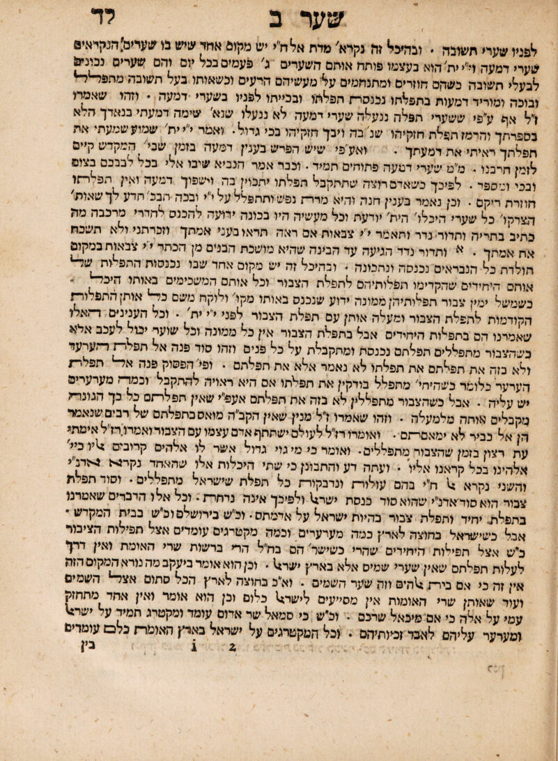 ב לד ^פניו שעדי תשדבה  ובהיכי* זז? נקיא׳ מדת אלח״י יש מקז6 ^חד ׳צן״צ1 מ ^גןעדים:דןנקיאי0 שעדי דמעה ד׳^י ית^ הוא בעצמו פותח אותם השערים ג פעמים בכל יום והם י1£ערים לבעלי תשובה כשחם חוזרים ומתנחמים ע4 מעשיהם היעים וכשאותו.בעל תשובהימחפל■ ובוכה ומוריד דמעות בתפלתו נכנסר־ז הפלתו ובכייתו לפניו בשערי ־דמעה * וזהו שאמדו ן״ל אה ע''^^ תפלה ננעלה שערי דמעה לא ננעלו שנא שימה דמעתי בנאדך ה׳ א בספרתד והרמז תפלת חזקיהו שנ׳בה ויבך חזקיהו בכי גדול. ואמר י״י ית׳ שמועשמעתי את חפלתך דאיתי את דמעתך . ואעי׳פי שיש הפרש בענין דמעה בזמן שביי המקדש קיים לזמן חרבנו • מ״ט שערי דמעה פתוחים תמיד • וככר אמר הנביא שיבו אלי בכל לבבכם בצום ובכי ומספד . לפיכך כשאדם רוצה שתתקבל הפלתו יתכוין בה וישפוך דמעה ואין הפ.,רתו חוזרת ריקם . וכן נאמר בענין חנה והיא מרדת נפש ותתפלל על י״י ובכה הבכי תדע לך שאות' הצדקו' כל שערי היכלו' היח' יודעת וכל מעשיה היו בבונה ידועה להכנס לחדרי מרכבה מה כתיב בתריה ותדור־נדר ותאמר י׳י צבאות אם ראה תראו בעני אמתך וזכרתני ולא תשכח את אמתך . א ותדור נדד הגיעה עד הבינה שהיא מושכת הבנים מן הכתר י׳י צבאות במק^ חולדת כל הנבראים נכנסה ונתמנה . ובהיכל זה יש מקום אחד שבו נכנסות התפ׳ותש^ אוחס היחידים שהקדימו תפלותיהם לתפלת הצבור וכל אותם המשכימים מישותו היב^  כשמשל ימין צמר תפלותיהן ממונה ידוע שנכנס באותו מקו' ולוקח משם אותן התפ, ור־־ו הקודמות לתפלת הצבור ומעלה אותן עם תפלת הצבור לפני י״י ית׳ . וכל הענינים דתאא שאמרנו הם בתפאת היחידים אבל בתפלת הצבור אין כל ממונה וכל שועד ימל לעכב אל?< כשהצבור מתפללים תפלתם נכנסת ומתקבלת על כל פנים וזהו סוד פנה אל תפלי^דתערעד ולא בזה את תפ^תם את תפלתו לא נאמר אלא את תפלתם . ופי' הפסוק פנה א^ תפלרת הערער כלומר נשהיחי' מתפלל בודקין את תפלתו אם היא ראויה להתקבל וכמד־־ו מערערים יש עליה . אכל כשהצבור מחפללין לא בזה את תפלתם אעפ״י שאין תפלרתס כל כך הגונדח מקבלים אותה מלמעלה • וזהו שאמדו ז״ל מנין שאין הקב״ה מואסכתפלתס של רבים שנאמר הן אל כביר לא ימאסי־זם . ואומרו רז״ל לעולם ישתתף אדם עצמו עם הצמד ואמרו:רז״ל אימתג עת רצון בזמן שהצבור מתפללים• ואומד כי מי גוי גדול אשר לו אלהים קרובים >1יו כיי אלהינו בכל קראנו אליו . ועתה דע והתבונן כי שתי היכלות אלו שהא^ד נקרגא ^זדב״י והשני נקרא ;1 ח״י בהם עולורת ונדבקורת כל תפלת שישראל מתפללים. וסוד תפלת צבור הואסוהאדלי שהוא סוד כנסת ישר14 ולפיכך אינה נדחרת. וכל אלו הדברים שאמרנו בתפל^ יחיד ותפלה צבור בהיות ישראל על אדמתם. ול׳ש בירושלםוכ״ש בבית המקדש • אבל כשישראל בחוצה לארץ כמה מערערים וכמה מקטרגים עומדים אצל תפילות הציבור כ^ש אצל תפילות היחידים שהרי כשישר הם בח״ל הרי ברשות שרי האומת ואין דרך לעלות תפלתם שאין שערי שמיס אלא בארץ <שר>1  וכן הוא אומר ביעקב מה נורא המקום הזה אין זה כי אם בירת, ^הים וזה שעד השמים . וא״ב בחוצה לארץ הכל סתום אצד־י* השמים ועוד שאותן שרי האומות אין מסייעים ל<שר;1 כלום וכן הוא אומר ואין אחד מתחזק עמי על אלה כי אם מיכאל שרכם . וכ״ש כי סמאל שד אדום עומד ומקטרג תמיד על ישר^ ומערער עליהם לאבד ז^וחיהם . וכל המקטרגים על ישראל בארץ האומרת כלם עומדים ,2 1 בין