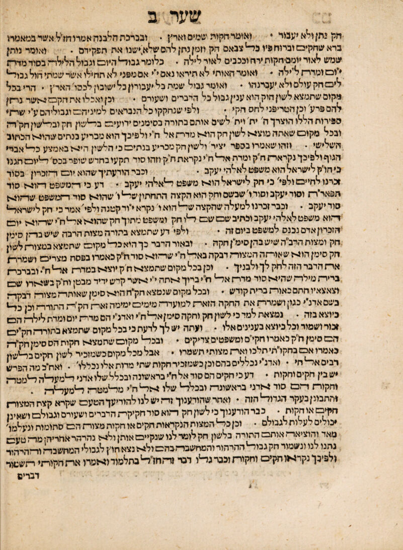 חק גחן ו^א יעבוד • ואומרחקוה שמים וארץ • ובברכת ה^בנה אמרו אשד ברא שחקיבש וברוח פיו כ^ צבאם חק וזמן נתן להם ש^א;ישנו את תפקידם • ואומד נותן שמש לאור יומם־חקות ירח וככבים לאור לילה . כלומר גבו^ היום וגבול הלילד־־. בסוד מדר־ת ♦ ונש ומדדת / ילה ^ ואומר האותי לא תיראו נאם י^י אם מפני לא תחילו אשר שמתי חול גבו^ ליבש חק עולם ולא יעברנהו  ואומי גבול שמת בל יעבורון כל ישובוןלכהו'הארץ י הרי בכל מקום שתמצא לשון חוק הוא ענין גבול כל הדברים ושעורם  וכן יאכלו אח חקכש^-־זשר נרתן להם פרע' וכן חטריפני לחס חקי  ולפי שנחקקו כל הנבראים למיניהם וגבוליהם ע״י שרתי ספירות הללו הוצרך ה' יח׳ ויח לשים אותם בחורה בסימנים ידועים ב^שון חק ובלשון חק״ד־ן ובכל מקום שאתה מוצגיך לשון חק הוגיל מרית אל ח״י ולפיכך הוא מכריע כנחים שהוניל הכתוב השלישי  וזהו שאמרו בספר יציר ולשין חק מכריע בבתים כי הלשון הי^י^ז באמצע כ^ אברי הגוף ולפיכך נקרארת ח קומדת א^^ח׳ינקראתחי ק וזהו סוד תקעו בחדש שופר בכס'ד־^יום חגנו בי חו ק לישראל הוא משפט לא^הי יעקב • וכבר הודעתיך שהוא יום דתזכרון בסוד ♦כרנו לחיים ולפי כי חק לישראל הוגייל משפט ^א^הי יעקב * דע כי ד־זטשפט ד״יו^ז סוד תפאר רת וסור יעקב וסודו שבשם וחק הוא הקצה התחתון ש^ ו' שהוגיל סוד ז~ע!(שפט שרתו^ סוד יעקב • וכבר זכרנו למעלה שהקצה ש^ הוא ו נקרא י^יוד קטנה ולפי אמר כי חק לישראל ד־־*.וא משפט לאלהי יעקב וכתיב שם שם ד־יוחק ומשפט מתוךחקשהוזילאד-יח־'ישד־־.ו^ יובש ־הזכרוןאדם נכנס למשפט ביום זה - ולפי' דע שתמצא בתורה מצות הרבה שיש בדתן סימן חק ומצות הדב״ה שיש בהןסימ״ן חקה • ובאור הדבר כך הוא כ^ גזקום שתמצא במצוין לשו חק סימן הוגי< שאוסה המצורת דבקה באל-י ח״י ש!--ו^ו סוד ח״ק כאמרו בפסח מצרים ושמר^ ארת הדבר הזה לחק לך ולבניך • וכן בכל מקום שחמצ^ ח׳ק יוצ^־ו במדרת ח ובברכית ביירת מילדת שהי^ סוד מדרת א^ ח״י ברוך 4־לחה י״י >זשר קיש ידיד מבטן וח״ק בש5>זרו עס וצאצאיו חתם באורת ברית קודש • ובכל מקום שנמצא חק״חהוג-ו סימן שאיחרת מצודת דבדד־ז כשםאדנ״י כגוןושמררתאת החקה הזארתימועדדת מימים ימימה זא^זחק׳ר־ז החודרת וכן כיוצאבזה . נמצאתלמדכילשוןחקוחקהסימןא^ח״יואדליהםמדי״זיוםומדחלי^דן3ן ^כוד ושמור וכל כיוצא בעניניםאלו - ועתה יש לך לדעת כי בכל מקום שתמצא הם סימן ח״ק כאמרו חקי״ם ומשפטים צדיקים • ובכ^ מקום שחטצ4ל חקוח הס סימן חק״ר־ז באמרו^שבחקו״תי תלכו וארתמצוחי תשמרו • אבל מכל מקום כשמזכיר לשון חקיםב^ישוז רבים א^ חי • ואדנ״י נכללים בהם וכן כשמזכיר חקוח שתי מדות אלי נכללו׳ . ואח^כמההפרש •ש בין חקים וחקוח  דע כי חקים הם סוד אל ח״י בראשונה ובכלל שלו אדני ^מע^ה וחקוד־ז דתם סוד גילדני בראשונות ובכל^ שלו ח״י מ^מסד-ן והתבונן בעקר הגדו^ הזה • ואחר שהודענוך זית יש לנו להודיעך הטעם שקרא קצח המצור־ן חקינשאוחקות • כברהודענוךכילשוןחק דמוא סוד חקיקי״ז הדברים ושעורסוגבולם ושאינן •נולים לעלות לגבולם  וכן כל־־י המצות הנקראות חקים או חקות מצורת הם סתומות ונעלמו' מאד והוציאדת אותם התורה בלשון חק לומר לנו שנקיים אותן ולגי-ל נהרהר אחריהן מרת טעבש נהגו לנו ונשמור חק גבוד־'ההרהור והמחשבדתבהם ול^יל נצא חוץ לגבולי המחשבה ולפיכךנקר^ווחקים וחקויחוככרגר-זו דבר זד.חז^בתלמודס־&מרו או־!חקירתי רתש:1וד דברים