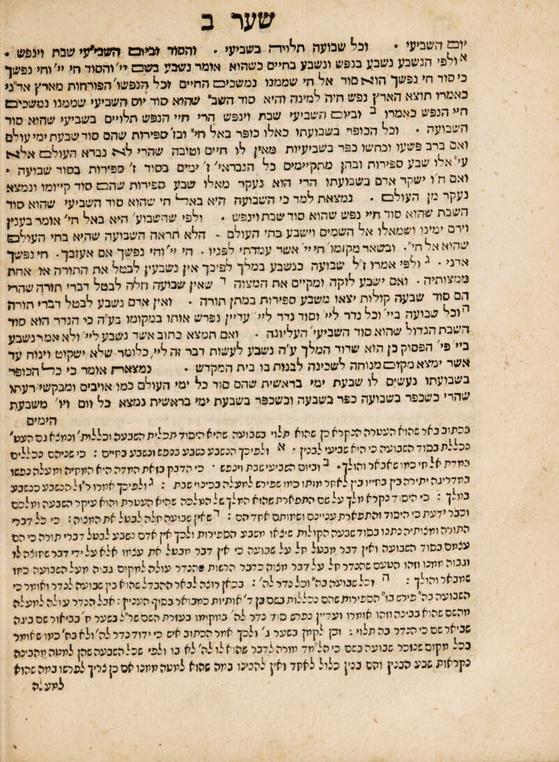 שער ב ׳ום השביעי • וביי שביעה חיייירת בשביעי • יהמר מייבש השבועי שבת יינפש . ׳ולפי הנשבע נשבע בנפש ונשבע בחיים כשהוא אומד נשבע כשכש יי'והסוד חי יי'וחי נפשן כיסוד חי נפשך הוגיה סור א^ חי שממנו נמשכיט החיים הנפשו'הפורחות מארץ אד״מ כאמדו תוצא הארץ נפש חיה למינה והיא סוד השב שהיא סוד יוס השביעי שממנו נמשכיכש ח^י הנפש כאממ ב וביוס השביעי שכת וינפש הרי חיי הנפש תלויים בשביעי שהוא סוד השבועה  וכד הכופר בשבועתו כאלו מפר בא^ ח< ובז׳ספיתת שהם סוד שבעת ימי עיי^ם ואם ברב פשעו וכחשו כפר בשביעיות מאין לו חיים וטובה שהרי נברא העולגם א^גיי6 עי״ אלו שבע ספירות ובהן מתקיימים כל הנבראי׳ ז׳ ימים בסוד ז׳ ספירות בסוד שבועה • ואם ח ו ישקר אדם בשבועתו הדי הוא נעקר מאלו שבע ספירות שהם סוד קייומו ונמעא נעקר מן העולם • נמצאת למד כי השבועה היא בא^ חי שהוא סוד השביעי שהוא סוד השבת שהוא סוד חי< נפש שהוא סודשבתוינפש * ולפי שהשבוע' היא באל חי׳ אומר בעניו וירם ימינו ושמאלו אל השמים וישבע כחי העולם ^ הלא תראה השבועה שהיא בחי העיי^ם שהלאא/חי. ובשארמקומלחייי'אשד עמדתי לפניו. הי יי^וחי נפשך אס אעזבך. חינפישך אדני • ולפי אמת זי׳ל שבועה בנשבע במלך לפיכך אין נשבעין לבטל את ההורה או אחת ממצותיה • ואם יעףע לוקה ומקיים את המצוה י שאין שבועה חלה לבטל דברי תורהשהר< הם סוד שבעה קולות יצאו משבע ספירות כמתן תורה  ואין אדם נשבע לבטל דברי תורה יוכל שבועה ביי׳ וכל נדר ל<<' וסוד נדר ליי' עדיין נפרש אוחו במקומו בעי׳ה ס הנדר הוא סוד השבת הגדור שהוא סוד השביעי׳ העליונה  ואם חמצא כתוב אשד נשבע ליי׳ ולא אמרנשבע ביי פי׳ הפסיק כן הוא שדוד המלך ע״ה נישבע לעשות דבר זה לי/כלומר ש^א ישקוט וינוח עד אשר ימצא מקום מנוחה לשכינה לבבות בו בית המקדש • נמצאד־ו אומד כי הכופר בשבועתו נעשים לו שבעת ימי בראשית שהם סוד בל ימי העולם כמו אויבים ומבקשי רעת< שהרי כשכפר בשבועה כפר בשבעה וכשכפר בשבעת ימי בראשית נמצא כל וום דו' משבעת . ^ ׳ , הימים בכתיב באר שהוא העטלההכקלא ק שהוא תלוי כשנועה שדיאימהוד תכלית השבעה וכללית׳ ונמצא גס הענן׳ בכ״״תבכוד השבועה כי היא שניעי לבטן ׳ ולפיכן הגשנעכשנע בנפש ונשבע כיזיים ; כי שניהם ככללים במדתא.חיכמושאבאלוהןלן. בוכיוסהשכיעישכתוינפש • כי הדבק כזאת המלה היא המקיה ותעלה נפשו כמדליגהיתילהבץ בתייו כין לאתל תומו כמו שפילש למעלה בכינוי שבת : ^ולפיכן אממל״זל הנשבע כנשבע במ״ן : סהיס דכקלאמלןעלשסהתפאלתתהואהמלןשלהמלכה שהיא העטלת והוא עיקל השבעה ומלכם וכבלידעתכיהיפודוהמפאלתעטינסושמותסאתדהס : ישא״ןשבועהתלהלבטלאתהתצוה: כי כל דבלי התולה ומצותיה נתנו בסוד שבעה הקולות שיצאו משבע הפפילות ולכן אין אדם כשבע לבטל דבלי תולה כי הם עצתם בסוד השבועה ואין דבל תבעל יזל על שבועה כ* אין דבל מבטל את עצמו אלאעלידידכישהוצהלו וגבוה ממנו וזהו הטעם שהבדל תל על דבל מצלהכדבל הלשות מהנדל עולה למקים נכוה מעל השבועה כמו שמכאי והולן ' ^ זכל שביעה בה״ וכל נדל לה': בכאן לוצה לבאלההבדל שהוא בין שכועה לנדל ואומל כי השבועה בה פילש בז הכפילות שהם נכללות כשם כן ד'אותיות כמבואלבסיף העניק: אבל הנדל עולה למעלה מהשס שהוא בבינה וזהו אומלו ועדיין בפלש סיד כדל לה׳ במקימו בעזלתהשסשל״לנשעל ת׳בביאולשסביגה שניגאל שם כי הנדר בה תלוי.־ וכן לקמן בשעל ג' ולכן אמל הכתוב איש כי ידוד כדל לה'ולא בה'כמו שאומר בכל מקוסשנזכל שבועה בשם כיהל״מד מולהצדכל שהוא לו לה׳ לא בו ולפי שכלהשכעהשק למטהמהכיכה נקלאות שבע הבכץ והס בנין כלול לאזד(אץ להבינו כמה שהוא למעה מתנו אס כן צליד לפרשו במה שהוא למע:ה
