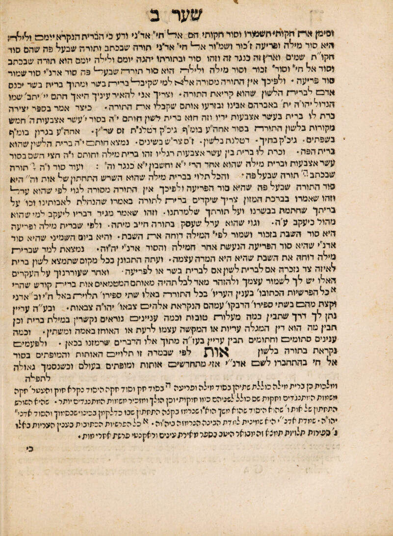 שער ב ופיק ארח חקוח^ח׳6>מורו וסור חקותי הם א^׳ת אד״ני ודע ס הבריח הנקרא ♦ומס היא סוד מידה ופריעה <כור ושמ״וי חי אד״ני חורה שבכתב ותורה שבע^ פה שהם סוד חקו״ח שמים וארץ זה בנגד זה ווהו סוד ובתורתו יהגה יומם ו^י^ה יומם הוא חורה שבכתב וסוד אד חי וסוד זכור וסוד מי^ה ו^י^דה הוא סור תורדה שבע^ פה סוד אדנ״י סור שמור סוד פריעה - ולפיכך אין התורה מסורה א^4יז ^מי שקיב^ ברירת בשר ומתוך בריח בשד ♦כנס אדמ לברירת ה^שון שהוא קריאת התורה * וצריך אני ^האיר עיניך היאך חתם יי׳ ♦תב׳ שגזו הנדו^יהו׳ה ♦ת באברהם אבינו ובזרעו אותם שקב^ו אית התורה * כיצד אמר בספר יצירה נדת א ברית בעשר אצבעות ידיו וזה הוא ברית לשון חותם י״ה בסוד י׳עשר אצבעות ה׳ חמש מקורות בלשון החורדת בשוד אחה״ע בומ״ף גיכ״ק דטלנ״ת זס שי־״ץ* אחה״ע בגדין בוניף בשפתים* ביכקבחיך * דטלנח בל*שון •י ז סצר״שבשיניסי נמצא חותבם י'*ה בריח הלשין שהוא ברית הפה * וכרת לו ברית בין עשר אצבעות רגליו זהו ברית מילה וחותם ו״ה הצי השם כסוד עשר אצבעות וברית מילה שהוא אחד הרי י״א וחשבון י״א כנגד וה״ : ועוד סור ו״ח שבכתב •ל׳ חורה שבעל פה* והכל תאי בברית מילה שהוא השיש התחתון של אות וה ׳ היא סוד התורה שבעל פה שהיא סוד הפריעה ולפיכך אין התורה מסורה לגוי לפי שהוא ער^ וזהו שאמרו בברכת המזון צריך שיקדים ברירת לתורה באמרו שהנחלת לאבותינו וכו על בריתך שחתמת בבשרנו ועל תורתך שלמדתנו• וזהו שאמר מגיר דבריו ליעקב י^מי ש הוא מהול כיעקב ע׳ה• וגוי שהוא ערל שעסק בחורה חייב מיתה• ולפי שברית מילה ופייעה היא סוד השבת בזכור ושמור לפי המילה דוחה אית השבת* והיא ביום השמיני שהיא סלד אדנ״י שהיא סוד הפריעה הנעשת אחר המילה והסוד אדנ״י יה״וה* נמצאת למד שבריו־ת מילה דוחה אח השבת שהיא היא המדהעצמה ועתה התכונן ככל מקום שתמצא לשון בריח לאיזה צד נזכרה אם לברית לשון אם לברית בשר או לפריעה* ואחר שעוררנוך על העקרים האלו יש לך לשמור עצמך ולהזהר מאד לבל תהיה מאותם המטמאים אוח בריית קודש שהרי ^ כל הפרשיות הכתובל בענין העריו בכל החודרת באלו שתי ספירל חלוירתבאל חי׳י וקצת מהכש בשתי ספירלהדבקלעמהם הנקראת אלהיכש צבאל יהלה צבאות* וכע״ה עדיין נתן לך דרך שתבין כמה מעלורת טובות וכמה ענייניבש נוראים נקשרין במילת ברית וכן חבין טה הוא דין המגלה עריות או המקשה עצמו לרעת או האוחז באמה ומשתין * וכמה ענינים סתומיכש וחתומים תבק עדיין בעז״ה מתוך אלו היבריס שי־מזנו בכאן  ולפעמעם נקראת בתורה לפי שבמדה זו תלוייבש האותות והמופתים בסוד אל חי בהתחכרו לשבש אדנ״י אן< מתחדשיכש אותות ומופתים בעולם וכשנסמך גאולה 1 1111 לחפי־יה ומבכות ק בלית מילה כוללת שתיהן כסוד מילה ופריעה ^ כסוד יזק וסוד יזקה היסוד נקיא תיק ופעטר יזחה משמות המתנגדים וחקות שם כולל לש-כיהס כמו תוקותיוכן הולן ומזכיר משמות התתנגדיסיותר • שהיא השורש התיזתון ש- אות ו שה<א היסוד שה-וא משין הוא״ו שכרמז כקצה התתתון שכו כדלקמן ככינדשכסמון והסוד אדני'* יהו הישמדתאדג יהיאשמיכיתלמדתהכינההכרמזהכיה״וה* ^ כל הפרשיות הכתוכית כעכין העליות כאלו נ הפילות תלויגתתמצא זהמכואלהיפככפפר מאילתעיניסולאקנעי פלשת אתליתות ♦ כי