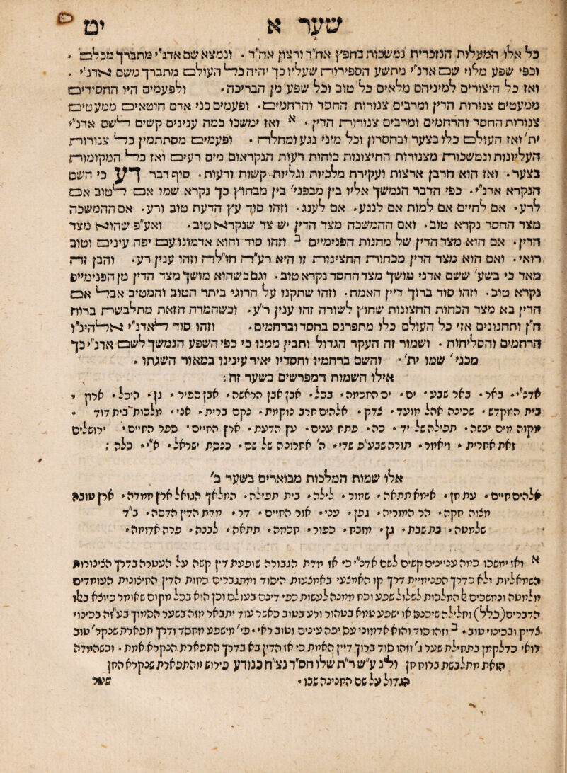 ש7ר א יט ז א^ו חמ?5^ות המכרית נמ*צ4כוה בחפץ אח״ד ורצון אח״ר. ונמצא שם אדנ״י מתברך מכ^בש' * וכפי שפע מלח שכמאדנ׳׳י מתשע הספירורת שעליו כך יהיה כ^העולס מתברך משם גי<דנ׳< . ואז כל היצורים למיניהם מלאים כל טוב וכל שפע מן הבריכה ולפעמים היו החסידיכש ממעטים צנורות הדין ומרבים צמרות החסד והרחמיכמ• ופעמים כני אדם חוטאיכם מטעטיבמ צנורות החסד והרחמים ומרבים צנורויח הדין * ואז ימשכו כמה ענינים קשים ^שם אדנ״י ית' ואז העולפש כלו בצער ובחסרון וכל מיני נגע ומחלד־ו  ופעמיפש מסתתמין כ^ צנורור־״ז העליונות ונמשכורת מצנורות החיצונות כוחות רעות הנקראום מים רעיכם ואז כ^ המקומור-ן בצער• ואז הוא חרבן ארצות ועקירת מלכיות וגליות-קשות ורעות• סוף דבר דע, כי השם הנקרא אדנ״י• כפי הדבר הנמשך אליו בין מבפני׳ בין מבחוץ כך נקרא שמו אס ^טוב אכש לרע* אם לחיים אם למות אם לנגע אם לענג• וזהו סוך עץ הדעת טוב ורע• אם ההמשכה מצד החסד נקרא טוב• ואם ההמשכה מצד הדין יש צד שנקרזאטוב• ואע״פ שהוגיל מצד הדין • אם הוא מצד הדין של מחנות הפנימיים ^ וזהו סוד והוא אדמונו עס יפה עיניס וטוב רואי• ואס הוא מצד הדין מכחורת החצינורת זו היא רע״דח חו״לדה וזהו ענין רע והבן זד־י. מאד כי בשע' ששם אדני מושך מצד החסד נקרא טוב• וגם כשהוא מושך מצד הדין מן הפנימיים נקרא טוב• וזהו סוד ברוך דיין האמת• וזהו שתקנו על הרוגי ביתר הטוב והמטיב אב^ אבש הדין בא מצד הכחות החצונות שחוץ לשורה זהו ענין ר״ע וכשהמדה חזאת מתלבשרת ברוח ח״ן ותחנונים אזי כל העולם כלו מתפרנס בחסד וברחמים  וזהו סוד ^אדנ״י ^ז^הינ״ו הרחמים והסליחות • ושמור זה העקר הגדול ותכין ממגז כי כפי השפע הנמשך לשם אדנ״יכך מכני' שמו ית׳  והשם ברחמיו וחסדיו יאיר עינינו כמאור השגתו  אילו השמות דמפרשים בשער זה.׳ , אדכ״י* באר• באר שנע ים* יסהיזכמה* ככצ* אבן אק כראשה* אכן כפיל* גן* היכל ארון י בית המקדש• שכינה אהל תועד״ צדק* אלהיסתרב נרקמת״ נקם ברית* אני* תלכות״כיתדוד • יוקוה מיס יבשה * תפילה של יד* כה* פתקעניס* ע׳ןהדעת* אק הקייס* פפל הקייס* ירושלים זאתאקרית * ויאתר* מולהשגע״ע שדי* ה׳ אקרוכה של שס* ככפת ישראל* א!י* כלה ; אלו שמות המלכות מבוארים בשער ב' אלהיסתייס• עתתן* א׳מאתתאה* שמור* לילה* בית תפילה* המלאן הגואלאקקמדה* אקעובי! מציה קקה* הרהמוריה* גפן* עני* אור הקייס* דר* מדת הדין הדפה* ב״ד שלמעה* כת שבת י גן* מזבק* כפור* קכתה* תמאה* לכנה* פיה אדומה* ^ ואז ימשכו כמה עניינים קשיסלשסאדנ״י כי אז מדת הגבורה שופעת דין קשה על העטרה בדרן הצינורויו השמאליות ולא כדרך הפנימיית דרן קו האמצעי באמצעות היסוד ומתגכריס כקות הדין הקיצונות העומדים מלמטה ונמשכים 2! המלכות לשלול שפע וכק ממנה לעשות כפי דיכם כעולם וכן הוא ככל מקום שאומר כיוצא ב12ז הדכריס(כלל) וחלילה שיכנס או ישפע טמא בטהור ורע בטוב כאשר עוד יתבאר חזה כשער הפמון בע״זה בכינוי צדיק ובכינוי טוב * ^ וזהו פוד והוא אדמוני עפ יפה עיניס וטוב ראי  פי' מישפע מקפד ודרן תפארת שנקר' טוב רואי כדלקמן בתחילת שער ג' וזהו פוד ברון דיין האמת כי אז הדין בא בדרן התפארת הנקרא אמת • וכשהמדה הזאת מתלנשת ברוק תן ליל׳ג ע״ש ר״ת שלל חס״ד נצ״ח ננ(דע פירוש חהמפארת שבקרא החן הגדול על שם המכינה שנו י ש?ול >