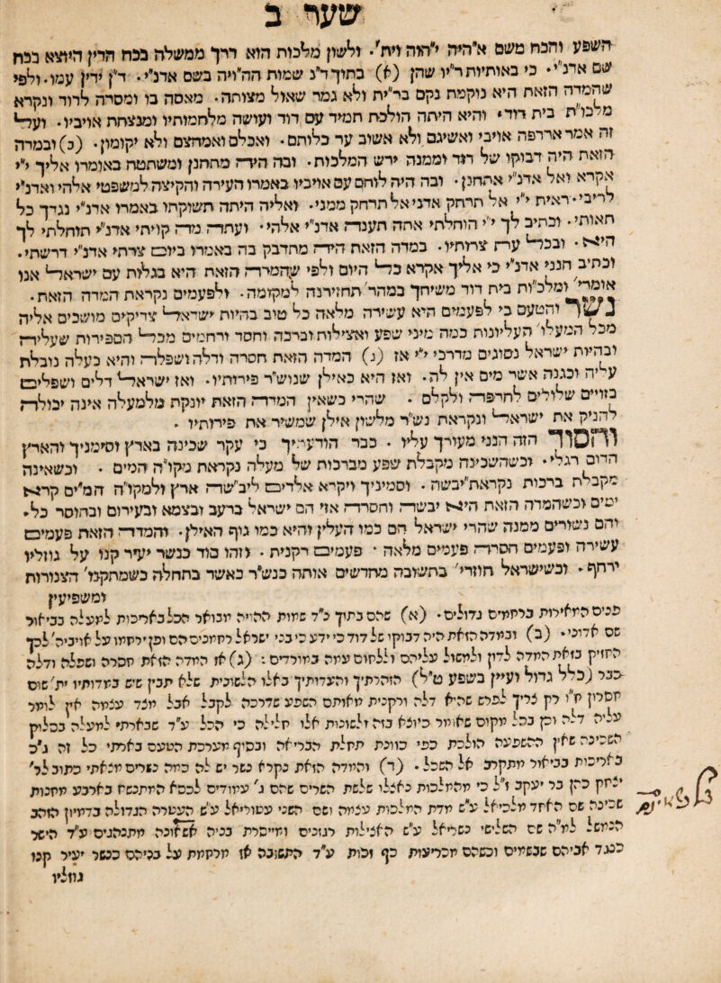 שער ב השפע והלח משם א״היה י״היה דת'• ולשון מלכות הוא ררן ממשלה בלח הדין היתוא כלח שסאמ״י• כי באותיותר״יו שהן (א) כתוךד״נ שמות הה״ויה בשם אדנ״י. ד^ךדין עמסול^ שהמיה הזאת היא נוקמת גקם בי״ית ולא גמר שאול מצוחה• מאסה בו ומסרה לדוד ונקרא מ<כות בית דוד* והיא היתה הולכת תמיד עס דוד ועושה מלחמותיו ומנ^יתת אויביו• וע^ זה אמר ארדפה אויבי ואשיגם,ולא אשוב ער בלותם• ואכלם ואמחצם ולא יקומון• (ב) ובמיה הזאת היה דבוקו של מד וממנה ירש המלכות• ובה הידה מתחנן ומשתטח באומרו אליך י״י אקיא ^אל אדנ״י אתחנן • ובה היה לוחם עם אויביו באמרו העירה והקיצה למשפטי אלהי ואדנ״י לריבי״חאית י״י א/ תרחק אדני אל תדחק ממני• ואליה היתה תשוקתי באמרו אדנ״י נגדך כל חאותי• וב^ לך י״י הוחלתי אתה תענדה אדנ״י אלהי* ועתד־ז גזד־ז קויתי אדנ״י תוחלתי לך הי>5 • ובכ^ עי-ז צרותיו • כמדה הזאת הידר מחדבק בה באמדו ביובמ צרתי אדנ״י דרשתי. וכתיב הנני אדלי כי אליך אקרא כ^ היום ולפי ש:המדד-ז הזאת היא בגלות עם ישדא^ אנו אומדי ומלכיוח בית דוד משיחך במהד תחזירנה למקומה• ולפעמים נקראתהמדה הזאת. ג והטעם בי לפעמים היא עשירה מלאה כל טוב בהיות ישדא^ צדיקים מושכים אליה מכל הםע.ו העליונות כמה מעי שפע ואצילותוביכה וחסד ורחמים מכ^ הספירות שעליד־ז ובהייה ישראל נסוגים מדרכי י״י אז (נ) המדה הזאת חסרה ודלהושפלד־ז והיא כעלה נובלת ^ אישר מים אין לה• ואז היא כאילן שנושי׳ר פירותיו• ואז ישרא^דלים ושפליכש בזויים ש ^ ולים לחרפדח ולקלס • שהרי כשאין המדדד הזאת יונקת מלמעלה אינה יבולדה להניק את ישרא^ ונקראת נש״ד מלשון אילן שמשיר את פירותיו • הזה הנני מעורך עליו • כבר הודעתיך כי עקר שבינה בארץ וסימניך והארץ הדוס רגלי * וכשהשכינה מקבלת שפע מברכות של מעלה נקראת מקיה המים • וכשאינה מקב ח ברכות נקראת״יבשה • וסמיניך ויקי־א אלדיכש ליב״שדי־ן ארץ ולמקו״ה המ״ים קר^ ימים וכשהמדה הזאה חי^ל יבשדח וחסרד־ו אוי הם ישראל ברעב ובצמא ובעירום ובחוסר כל* יהם נשוריים ממנה שהרי ישראל הם כמו העלין והיא כמו גוף האילן • ווזמדד־ז הזאת פעמיכט עשירה ופעמים חסידה פעמים מלאה * פעמיבם רקנית • וזהו כוד כנשד יעיר קנו על גוזליו ירחף - וכשישראל חוזרי׳ בחשובה מרזדשים אותה בנש״ר כאשד בהחלה בשמחקנו׳ הצנורות ומשפיעין פכים המאירות כיתידס גדולים• (א) שכס כמון גי׳ד שמות ההויה יוכואר הכלכאדכות למע״ה כסאור שס אדוני* (ב) ובמדה הזאת היה דכוקו של דוד כי ידע כי בכי ישראל רחמנים הם ופןיריזמו על אויביה לכן החזיק כזאתהמדה לדון ולמשול עליהם וללחום עמה כמורדים: (ג)אז המדה הזאת חפרה ושפלה ודלה ־כבר (כ/ל גמל ועיין בשפע ט״ל) הזהרתיך והעדזתיךכאלו הלשונית שלא תכין שיש במדותיו ית׳שוס חסיין ח״ו רק צריך לפרש שהיא דלה ורקכית מאותם השפע שדרכה לקבל אכל מצד עצמה אץ לומר ע׳.יה דלה וק כהל מקום שא!מר כיוצא כזה ולשונות אלו חלילה כי הכל ע״ד שבארתי למעלה ככלוק השכינה שאין ההשפעה הולכת כפי כוונת תחלת הבריאה ובסוף מערכת הטעם כארתי כל זה ג״ה באריכות בביאור תתקרב אל השכל. (ד) והמדה הזאת נקיא כשר יש לה כמה כשרים מצאתי כתובלר' יצחק כהן בר יעקב ז״ל כי מהמלכות כאצלי שלשת השרים שהם ג' עמודים לכסא המתנשח בארבע מחכות שכיכה שם האחד מלכיאל ע״ש מדת המלכות עצמה ושם השני עטוריאל עי׳ש העטרה הגדולה כדמיון הזהב הכמש למ״ה שם השלישי כשריאל ע״ש האצילות רגזכיס ומייסרת בכיה ^וכה יותנהגיס ע״ד הישל כעד אביהם שבשמים וכשהם מכריעות כף זהות ע״ד התשובה אז מרקמת על בביהס ככשר יעיל קנו גוזליו