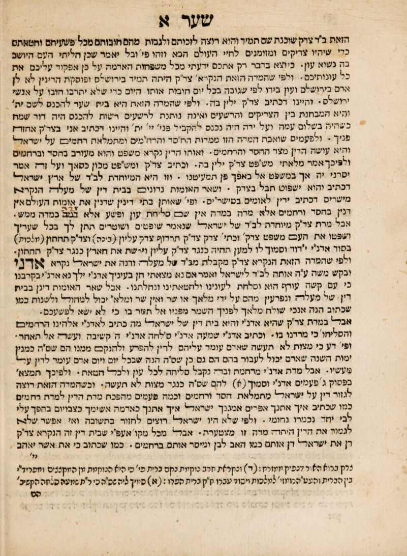 שער א הזאת ב״ד צדק שוכנת יל1ס תג^ד והיא תצה לזכותם ו^גמת מהם חוכותם מכ^ פשעיחם וחטאתם כדי שיהיו צדיקים ומזומנים לחיי העו^ם הכא וזהו פי'וב^ יאמר שכן ח^יתי העם היושב בה נשוא עון. כיוצא בדבר רק אחכם ידעתי מכל משפחות האדמה על כן אפקוד עליכם אח כל עונותיכס־ ולפי שהמדההזאת הנקייא׳ צד״ק היתה תמיד בירוש^ס ופוסקת הרינין לא לן אדם בירושתם וערן בירי לפי שגובה בכל יום חומת אותי היזם כדי שלא יתרבו הובו על אנעף ירושלס והיינו דכתיב צד״ק ילין בה ולפי שהמדה הזאת היא ביח שער להכנס לשם ית' והיא הנעחנת בין הצדיקים והרשעים ואינה נותנת לרשעים רשות להכנס היה דור שמח כשהיה בשלום עמה ועל ידה היה נכנם להקביל פנל יל ית' והיינו דכחיב אני בצד״ק אחזד־ז פניך • ולפעמים שואבת המיה הזו ממדות הח״סד והדח״מיס ומתמלאת רחמיכש על ישדא^ והיא עושה הדי) מצר ההסד והררזמיס  ואותו חדין נקרא משפט והוא מעורב בחסד וברחמים ולפיכך אמר מלאתי מש״פט צד״ק ילין בה וכתיב צדי׳ק ומש״פט מכון כסאך ועל זדה אמר יסרני יה אך במשפט אל באפך פן תסעיטנו * וזו היא המיוחדת לב״ד של ארץ ישדאד־* דכתיב והוא ישפוט חבל בצדק • ושאר האומות נחניבש בבית דין של מעלדה הנקרג-ייו מישרים דכתיב ירין לאומים בטישר״יס* ופי'שאיתן בתי דינין שדנין את אומות העולם אץ דנין כהסד ורחמים אלא מדה כמדה אין שכב סליחת עין ופשע אלא כסדה ממש י אבל מרת צד״ק מיוחדת לב״ד של ישרא^ שנאמר שי־פטים ושוטרים חתן לך בכל שעריך ושפטו אח העבם משפט צדק' וכתי' צדק צד״ק חרדזך צדק עליון(כינה) וצד״ק תחתון(מלכות) בסוד אדלי י״מד וסמוך לו למען חחיה כנגד צד״ק עליון וירשת אח חארץ כנגר צד״ק תחתון. ולפי שהמרה הזאת הנקי־א צד״ק מקבלת מב״ד של מעדדה ודנה את ישרא^ נקרא אדני ובקש משה ע״ה אותה לכי׳ד לישראל ואמר אם נא מצאתי חן בעיניך אדנ״י ילך נא אדנ׳יי בקרבנו כי עם ^קשה עורף הוא וסלחת לעינינו ולחטאחינו ונחלתנו אבל שאר האומות דינן בבית דין של מעלר־־ז ונפרעין מהם על ידי מלאך או שר ואין שר ומלא יכול למחו^ ולשנות כמו שכתוב הנה אנכי שולח מלאך לפניך השמד מפניו אל חמר מ כי לא ׳ישא לפשעכם. אבד־־* במרת צד״ק שהיא אדנ״י והיא בית דין של ישראל־־* מה כתיב לאדנ״י אלהינו הרחמיכש והסליחויכי מרינו מ• וכתיב אדנ״י שמעה אדנ״י ס׳לחה אדנ״י ה' קשיבה ועשרה אל תאחר• ופי דע כי מצות לא תעשה שאדם עומד עליהם לדין להפדע ולהנקבם ממנו הם שס״ה כמנין ימות השנה שארם יכול לעבור בהם הס גם כן שס״ה הנה שבכל יום ויום אדם עימד לדין מעשיו אבל מדת אדנ״י מרחמת ובדה נקבל סליחה לכל עון ו^כד־* חטאתי ולפיכך תמצא׳ בפסוק גיפעמים אדנ״י וסמוך (א) להם שס״ה כנגד מצות לא תעשה י וכשהמדה הזאת רוצה לגזור דין על ישרא^ מתמלאת חסד ורחמים וכמה פעמים מהפכת מדת הדין למדת רחמים כמו שכתיב איך אחנך אפייים אמגנך ישראד* איך אחנך כאדמה אשימך כצבייום כהפך עלי לבי יחד נכמרו נחומי • ולפי שלא היו ישראד־* רוצים לחזור בחשובה ואי אפשר שלגית לגמור אה היין היתרה מדה זו מצטערת• אבד־* מכל מקויאעפ״י שבית דין זה הנקרא צד״ק דן אח ישראד־־* דן אותם כמו האב לבן ומיסד אותם. ברחמים • כמו שכתוב כי את אשד יאהב {י' צדק כרוא האור לנפיק ממזריז; (ד) ונקראת תרב נוקמת נקס גלית פי' כי היא הנוקמת מן המקצציס ומפריד״י בין הברית והעע״הלומזי' למלכות יכול עגלו לק בדת הפלו: (א) המין ליה:ה״הכי ל״ת שתעה פצתה הקשיב' הס