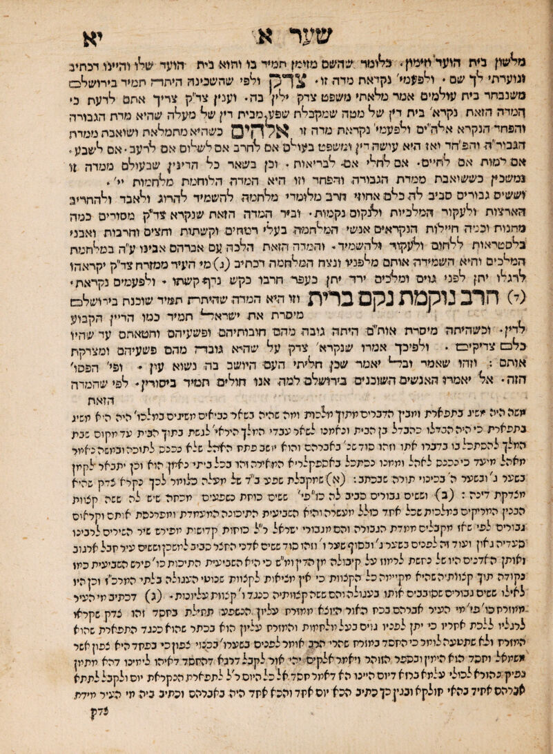 שייר א.■ יא י^יי ^וטד :שהעם מזימן תמיד בו והוא ביית ־הועד והייגו דכתיב מועדתי שם  ולפעמי׳ נקדאח מדה זי* צדק ו^פי שהשכינה היחו-ז חטיד בירוש^ס משנבחר ביח עיולטים אמר ט^אח♦ משפט צדק ♦^ין בהי וענין צד״ק צריך אחם ^דעח כ♦ חמדה הזאת נקרא׳ בית דין ש^ מטה שמקבלת שפע^מביח דין ש^' מע^ה שהיא מדת הגבורה והפחד הנקרא א^דדים ולפעמי' נקראת מיה זי אלהים כשהיא מתמלאת ושואבת ממרח הבבור״ה והפ׳חד ואז היא עושה דין ומשפט בעו^ט אם לחרב אסלש^ום אם לרעב• אם ^שבע.> אם רמות אם לחיים• אם ל1ח^י אם• לבריאות י וכן בשאר כל הדינין שבעולם ממדה 1ו נמשכק כששואבת ממדת הגבורה והפחד וזו היא המרה הלוחמת מלחמות יי׳ י ־וששים גבוריס סביב לה כלם אחוזי חרב מלומדי מלחמה להשמיד להרוג. לאבד ולהחריב הארצות ולעקור המלכיות ולנקום נקמות• וביד המדה הזאת שנקרא צד׳יק מסורים כמה מחנות וכמה חיילות הנקראים אנשי המלחמה- בעלי רמחים וקשתית וחצים והרבות ואבני בלסטראות ללחום ולעקור ולהשמיד- והמרה הזאת הלכה עם אברהם אבינו ע״ה במלחמת המלכים והיא השמידה אותם מלפניו ונצח המלחמה רכחיב (ג)מי העיף ממ^ךךן ^ך״ק לרגלו יתן לפני גרים ומללים ירד יחן כעפר חרבו כקש נדף קשתו י ולפעמים נקראת* (ד) הרב נרקמת נקם ברית וזי היא המדה^ שהיתרת תמיד שוכנת בירושלכש מיסרת את ישרא^ תמיד כמו הדיין הקבוע לדין• וכשהיתה מיסדת אוח״ים היתה גובה מהם־ חובותיהם• ופשעיהם וחטאחס עד שהיו כלכם צדיקיבם • ולפיכך אמרו שבקרא׳ צדק על שהיא גוברת מהם פשעיהם ומצדקה אותם : וזהו שאמר ובד־* יאמר שכן חליתי העם המשב בה נשיא עון • ופי׳ הפסו׳ הזה • אל יאמרו האנשים השוכנים: בידושלםלמה אנו חולים תמיד ביסורין- לפי שהמרה הזאת יושההיה משיג כתפארת זמנין הדכליכזלזתון מלכות ומה שהיה בשאר נכיאיס מנזיגיס כידלכז׳ היה היא משיג בתפארת כי היה הבדלו כהבדל בן הבית ונאמט לשאר עבדי המלן היראי לגשת כתוןהכית עד מקום שבת המלך להסתכל בו בדברו אתו ההר הודשג׳ כאברהס והוא יזשכ פתת האהל שלא בכנה לתוכהובמשה כארוד תאהל מיעד כי נכנס לאהל וממנו נסתכל כאספקלריא המאירה זהר בכל ביתי כאמן הוא וכן יתבאר לקמן בשער ג׳ וכשער ה בכינוי תולה׳ שבכתב: (א) שמקבלת שפע כ״ד ש׳ל מעלה כלומר לכן כקרא צדק שהיא מצדקת דינה : (ב) וששים גבוריס סביב לה כז״פי׳ ששיס כומת כשפעיס מכמה שיש לה ששה קצוות הבנק המריקים ביולכית שכל אמד מלל מעשרה והיא השביעית התיכונה המעמדת ומפרכסת אותם וקראום גבורים לפי שאז מקכלישממדת הגבורה והסמגכורי ישיראל ר״ל ממות קדושות מפירס שיר השירים לרביכו ^פעדיה ג און ועוד זה לפטם בשער־נ׳ וכסוף שער וי וזהז הוד ששים אדני המצר סביב למשכןוששיס עיר מכל ארגוב ואותן האדטס היושל כמשת לרמוז על קיבולה מןפדק ומ״ש כי היא השביעית התיבות כו׳ פירש השביעית כמו נקודה תון קצזלתיהשהיא מקיימה כל הקצוות כי אין מציאות לקצוות שטתי העגולה כלתיהמרכ״ז וכן היו לאילו ששים גכוריס שסובסס אותו בעגולה והם ששהקצזותיה כנגד ו'קצוות עליוטת • (ג) דכתיב מי העיר -ממזרת כז'פי׳ מי העיר אברהם ככת האור היוצא ממזרמ עליון.הנשפע תמילת במסד זהו צדק שקראו לרגליו ללכת אמריו כי יתן לפניו גויס כעל מלממות והמזרמ עליון הוא בכתר שהוא כנגד התסארת שהוא התזרת ולא שתעעה לומר כי המסד במזריז שהרי׳ הרב אותר לפנים בשערו׳ בכטי צפון כי בפיזדהיא צפון אשר משמאל ומסד הוא הימין וכספר הזוהר ויאתר אלקים יהי אור לקבל דרגא דהמסד דאיהו לימינו דהא מתיון נפיק נהזרא לסלי עלתאברזא דיוס הייכר הא דאתרמסד.אל כל היום ר ל לתפארת הנקראת יום ולקבל לתתא אברהם אמיל בהאי תולקא ובגין כן כתיב הכא יוסאמדוהכאאמד היה באברהם וכתיב כיה תי העיר מידת צדק