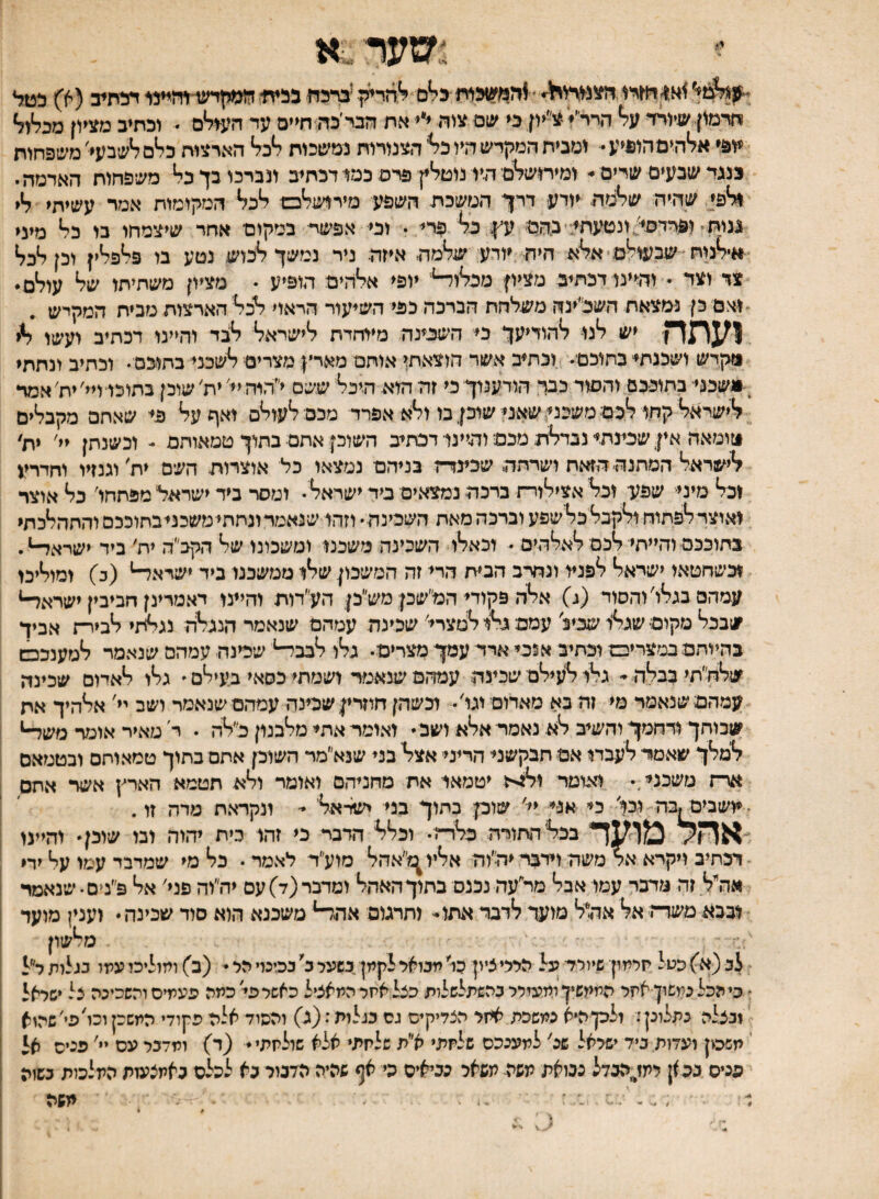 -דמ1יג^ל^י ׳ ב^ם ^'דזדיק יבדהח בהיח* דהתיב(א) הטל חרמון שיורד על* הרר״^ צ״יון כי יצ1ם צוה ייי^את וזבי׳כה חיים עד העגלים  וכתיב מציון מפ^ו^ יופי אל*היםהו^יע ומבית המקדש היו כל*'הצמרות נמשכות 7*כ7* הארצות כל*םל*שבעי׳ משפחות בנגד שבעים שרים י- ומירושלמי היו נוטל*ץ פרס כמנדכתיב מברכו בך כי* משפחות האדמה י וליפי שהיה שלימה יודע דרך המשכת השפע מיר1של*כם ליכל* המקומות אמר עשיתי ליי ננות־ ופרדסי^ונטעתד־בהמ ע^ך כ^ פרד * וכי אפשת במקום אחר שיצמחו בו כלי מיני ^אילינות שבעודם היה יודע שלימה איזה ניר נמשך ליבוש נטע בו פליפליין וכן ליכל* צד וצי • והיינו דכתיב מציון מכ^וד־*' יופי אייהים הופיע • מציון משתיתו של* עולים ואם כן נמצאת השכ׳ינה משלחת הברכה כהי השיעור הראוי ל*כל*' הארצות מבית המקיש . ן^ן^ךן־ יש ל*גו ל*הודיעך כי השכינה מייחדת ליישראל* ל*1נד והיינו דכתיב ועשו וזקדש ושכנתי בתוכם וכתיב אשד הוצאתי אותם מארץ: מצרים ל*שכני בתוכם . וכתיב ונתתי ^<יושבני בתוככם והסוד כבה הודענוך כי זה היא היכל* ששם י״היה יי׳ ית׳ שוכן בתוכי די׳ יח׳ אמד ?*ישראל* קחי ל*כם משכני. שאני שיכן בו ול*א אפרד מכםל*עול*ס ואף על* כי שאתם מקבל*ים טומאה אין שכינתי נבדל*ת מכם־ והייני דכתיב השוכן אתם בתוך טמאותם - וכשנתן יי' ית׳ ?*ישראל* המתנה הזאת ושרתה שכינד־ז בניהם נמצאו כל אוצרות השם ית׳ וגנזיו וחדרע וכל* מיני שפע וכל* אציל*ורת ברכה נמצאים ביר ישראל*  ומסר ביד ישראל מפתחו׳ כל* אוצר ואוצרל*פתוח ול*קבל*כל*שפע וברכה מאת השכינה  וזהי שנאמדונחתימשכניבחוככם והתהלכתי בתוככם והייתיל*כם ל*אל*הים  1כאל*ו השכינה משכנו ומשכונו של* הקכ״ה ית׳ ביד ישראלי וכשחטאו ישראל* לפניי ונחרב הבית הרי זה המשכון של*ו ממשכנו ביד ישדאד־* (כ) ומול*יכו עמהם בגל*ו'והסוד (ג) אל*ה פקודי המ״שכן מש״כן הע״דוח והייני דאטרינן חביבין ישרא^ שבכל* מקום• שנל**י שכיל עמם גי*1 ל*טצרי׳ שכינה עמהם שנאמר הנגל*ה נגלתי <*ביר־ז אביך בהיותם במצריים וכתיב אנכי ארד עמך מצרים־ גל*ו ל*בבד־* שכינה עמהם שנאמר ל*מענככש שלח״תי כבלה ־ גי*ו ל*עיל*ם שכינה עמהם שנאמר ושמתי כסאי בעיל*ם  גל*ו ל*אדום שכינה עמהם שנאמר מי זה בא מאדום וגו'• וכשהן חוזרין שכינה עמהםשנאמר ושב יי' אל*היך אח שכוחך ידחמך־ והשיב לא נאמר אלא ושב״ ואומר אתי מלבנון כ״לה . ר מאיר אומר משד־* למלך שאמד־ לעבדי אם תבקשני הריני אצל בני שנא״מר השוכן אתם בתוך טמאוחם ובטמאם אר־ז משכני. ואומר יטמאי את מחניהם ואומר ולא תטמא הארץ אשד אתם ■יושביסןבה וכל כי אני יי׳ שוכן כתוך בני ישראל *־ ונקראת מרה זו. ־אחל ^ועד בכלה־זורה כלדה וכלל הדבד כי זד,ו בית יהוד. ובו שוכן והיינו דכתיב ויקרא אר משה דרבר יד^׳וה אליו^^״אהל מוע״ר לאמר כל מי שמדבר עמו על ירי אה״ל זה מדבר עמו אבל מר״עה נכנס בתוך האהל ומדבר (ד) עם יה״וה פני' אל פ״מם  שנאמד 1ככא משד־־־ז אל אהול מועד לדבר אתו- ותרגום אהד־* משכנא הוא סוד שכינה וענין מועד מלשון לב (א) כטל חלמון שיולד על הללי ציון כו׳ מבואל לקמן במעל כ' בכינוי יזל  (ב) ומוליכו עלזו בגלות ר״ל ל בי הכל כמשון אחל הממשיך ומעזלל בהשתלשלות כצל אחל המאציל כאשל פי־'כמה פעמים והשכינה צל *שלאל 'ובצלה נתלונן: ולכןהיא נמשכת אחל הצדיקים גס בגלות: (ג) והסוד אלה פקודי המשכן וכו'פי׳ שהוא י תשכון ועדות ביד ישלאל שכ' למענכם שלחת* א״ת שלחת* אלא שולחתי (ד) ומדבל עם יי' פנים א* פנים בכ)ן לתז\%בדל נבואת תשה תשאל כביאיס כי אף שהיה הדבור כא לכלס כאתצעות המלכות בשזה משה #