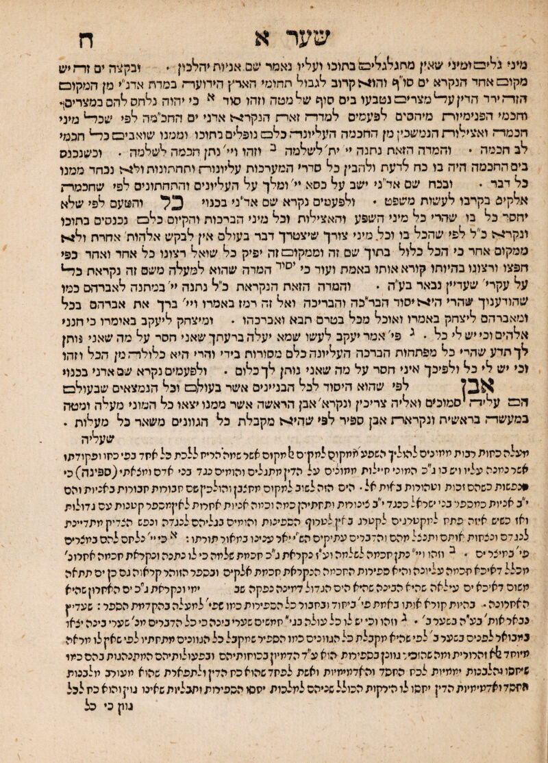 שער א ח מיני ג^ימימעי שאין מחג^ג^ימ בחומ וע^יו נאמר שס אנעחיה^מן  ים זד־זיש מקובמאחד הנקרא ים סז׳יף יה1^לקרוב חחזימי הארץ הידוער־? במרת אדנ״י מן המקוכש הזד־זירר הדין ע^מצרינם נטבעו בים סיף ש^מטה יזהו סיד ^ כי יהיה נלחס ^הס במצריסן. וחכמי הפנימיור־־! מיחסים לפעמים למדדה זארח הנקר^ל אדני ים החלמה ^פי שב^ מיני חכמדח ואצילירת הנמשכין מן החכמה הע^יונד״ז כליכם נופלים בחובו וממנו שיאביבטב^ חכמי לב חכמה  וחמדה הזאת נחנה יי יח׳לשלמה ^ יזהו ויי׳ נחן חכמה לשלמה  וכשנכנס בים החכמה היה בו כח לדעת ולהבין כל סדרי המערכות עליונור־זוחחחיניתול^-ז נכחד ממנו כל דבר י ובכח שם אד״ני ישב על כסא יי׳ ומלך על העליונים והחחתוניס לפי שחכמר־ז אלקים בקרבו לעשות משפט * ולפעמים נקרא שם אד״ני בכנוי 3ל והטעם לפי שלא יחסי כל בו שהרי כל מיני השפע והאצילות וכל מיני הברכות והקיום כלבמ נכנסים בתוכו ונקר^ז כ״ל לפי שהכל בו וכל מיני צורך שיצטרך דבר בעולם אין לבקש אלהות׳ אחרת ןל^1 ממקום אחר כי הכל כלול בתוך שם זה וממקום זה יפיק כל שואל רצונו כל אחד ואחר כפי חפצו ורצונו בהיותו קורא אותו באמת ועוד כי המרה שהוא למעלה משם זה נקראת על עקרי׳ שעדיין נבאר בע״ה  והמרה הזאת הנקראת כ״ל נתנה יי' במחנה לאברהם כמו שהודענוך שהרי הי>ז יסוד הבר״כה והבריכה ואל זה רמז באמרו ויי׳ ברך את אברהם בכל ומאברהם ליצחק באמרו ואוכל מכל בטרם תבא ואברכהו • ומיצחק ליעקב באומרו כי הנני אלר.ים וכי יש לי כל • ^ פי'אמר יעקב לעשו שמא יעלה ברעתך שאני הסר על מד. שאני 3ותן לך תדע שהיי כל מפתחות הברכה העליונה. כלם מסורות בידי והרי היא כלולדהמן הכל וזהו וכי יש לי כל ולפיכך איני חסר על מה שאני נותן לך כלום • ולפעמים נקרא שם אדני בכנוי אבל לפי שד.וא היסוד לכל הבניינים אשר בעולם וכל הנמצאים שבעולבש הכם! עליד־־. יסמוכים ואליה צריכין ונקרא'אבן היאשה אשר ממנו יצאו כל המוני מעלד. ומטה כמעשר־־. בראשית ונקרארת אבן ספיר לפי שהי^ל מקבלת כל הגוונים משאר כל מעלות . שעליה תעלה כתות רבות ממיניס להילין השפע אמקיס לתק־ס י! תקום אשל שתה הריח ללכת כל אתד בפי כיזו ופקודתז אשר כמנה עליו ויש בו ג״כ המוכי חיילות ממונים על הדין חתגליס והומים כנד בכי אדם ומצאתי(ספינה) כי #נפשות כשהם זכות ועהורות באות אל • הים הזה לשוב למקום מחצנןוהולכץשס חגורות חכורות באניות והם י״ב אניות כמהפר בכי ישראל ככגד י״ב צינורות ותחתיהן כתה וכמה אניות אחרות לאקתכפר קטנות עם גדולות ואז כשיש איזה פתח למקטרגים לקטרג כאין לטרוף הספינות והומים בנליהס לנגדה ונפש הצליק מתדיינת לנגלה וכצחות אותם ותנצל מהם והלכריס עתיקים הש״י יאל ענינו במאור תורתו: כי יי׳ נלחם להם במצרים פי׳במיצריס • ^ וזהו ויי כתן חכמה לשלמה וע*ז נקראת ג״כ חכמת שלמה כי לו נתנה ונקראת חכמה אחרונ' מכלל לאיכא חכמה עליונה והיא ספירות החכמה הנקראת חכמת אלקים וכהפר הזוהר קראוה גס כן ים תתאה משוס דאיכא ים עילאה שהיא הבינה שהיא הים הגדול דמינה נפקה שב ימי ונקראת ג״כ ים האחרון שהיא האחרונה • כהיות קורא אותו באתת פי׳ ביחוד ובחבור כל הספירות כמו שפי׳ למעלה בהקדמת הספל: שעדיץ נבאר אות׳ בע״ה כשער ב׳  וזהו וכי יש לו כל עולה בגי חמשיס שעלי ביכה כי כל הדברים מנ׳ שערי בינה יצאו במבואר לפנים בשער כ' לפי שהיא מקבלת כל הגוונים כתו הספיר שמקבל כל הגוונים מתחתיו לפי שאק לו מראה מיוחד ^א זהרורית ומה שהזכיר גוונן כספימת הוא ע״ד הדמיון בכוחותיהם ובפעולותיהם המתנהנות בהם כמו שיחסו והלבנות יממיות לכח פחפד והאדתיחיות ואשת לפחד שהוא כח הדין ולתפארת שהוא מעורב מלכנות התסדזאדמיתינתהדין יתהו לו הירקות הכולל שניהם למלכות יחסו הספירות ותכליות שאינו גוץ והוא כת לכל גוק כי כל