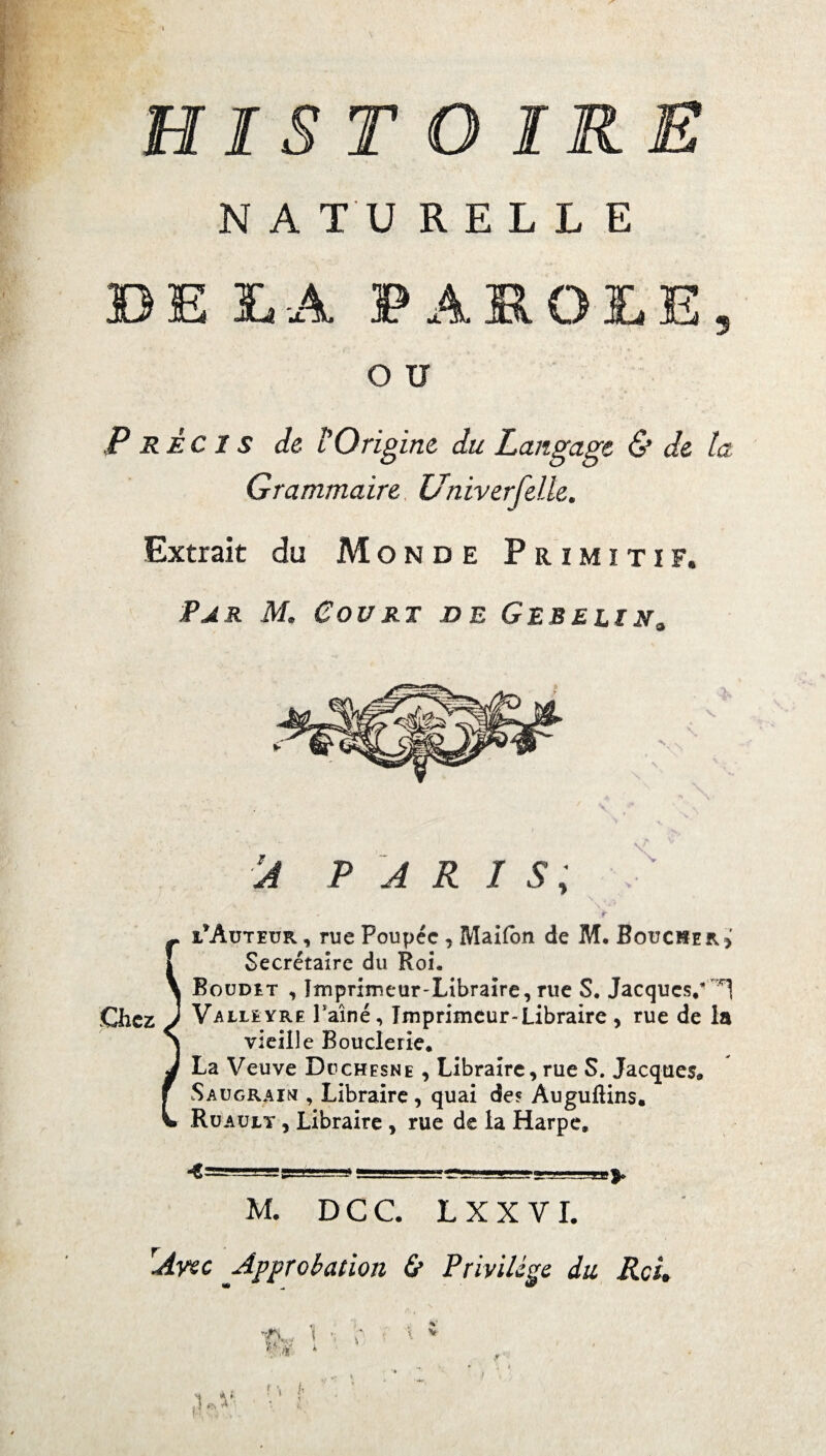 HIST N A TU R E L L E 4 PAROLE O U 5 Précis de l Origine du Langage & de la Grammaire Univerfelle. Extrait du Monde Primitif. Par M. Court de Gebelin„ À PARIS; \f Nr ç l*Auteur , rue Poupée, Maifon de M. Boucher > - Secrétaire du Roi. Boudet , Imprimeur-Libraire, rue S. Jacques/ Chez J V a lleyre Paine, Imprimeur-Libraire , rue de la vieille Bouderie. La Veuve Ddchesne , Libraire, rue S. Jacques. Saugraim , Libraire , quai des Auguftins. Ruaujlt , Libraire , rue de la Harpe. M. DCC. LXXVI. Avec Approbation & Privilège du Rcit