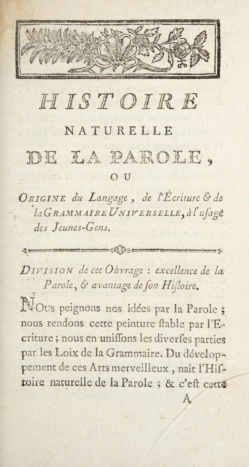 NATURELLE o u • r P Origine du Langage, de l'Ecriture & dé LGrammaire Universelle? à l’ujagé des Jeunes-Gens. J—IJ -■ 3. * Division de cet Oàvrage : excellence de la Parole, 6* avantage de fon Hifloiré. KOüs peignons nos idées par la Parole 5 nous rendons cette peinture fiable par l’E¬ criture ; nous en unifions les diverfes parties par les Loix de la Grammaire* Du dévelop¬ pement de ces Arts merveilleux , naît l’Hif- toire naturelle de ia Parole ; & c’eft cetts A