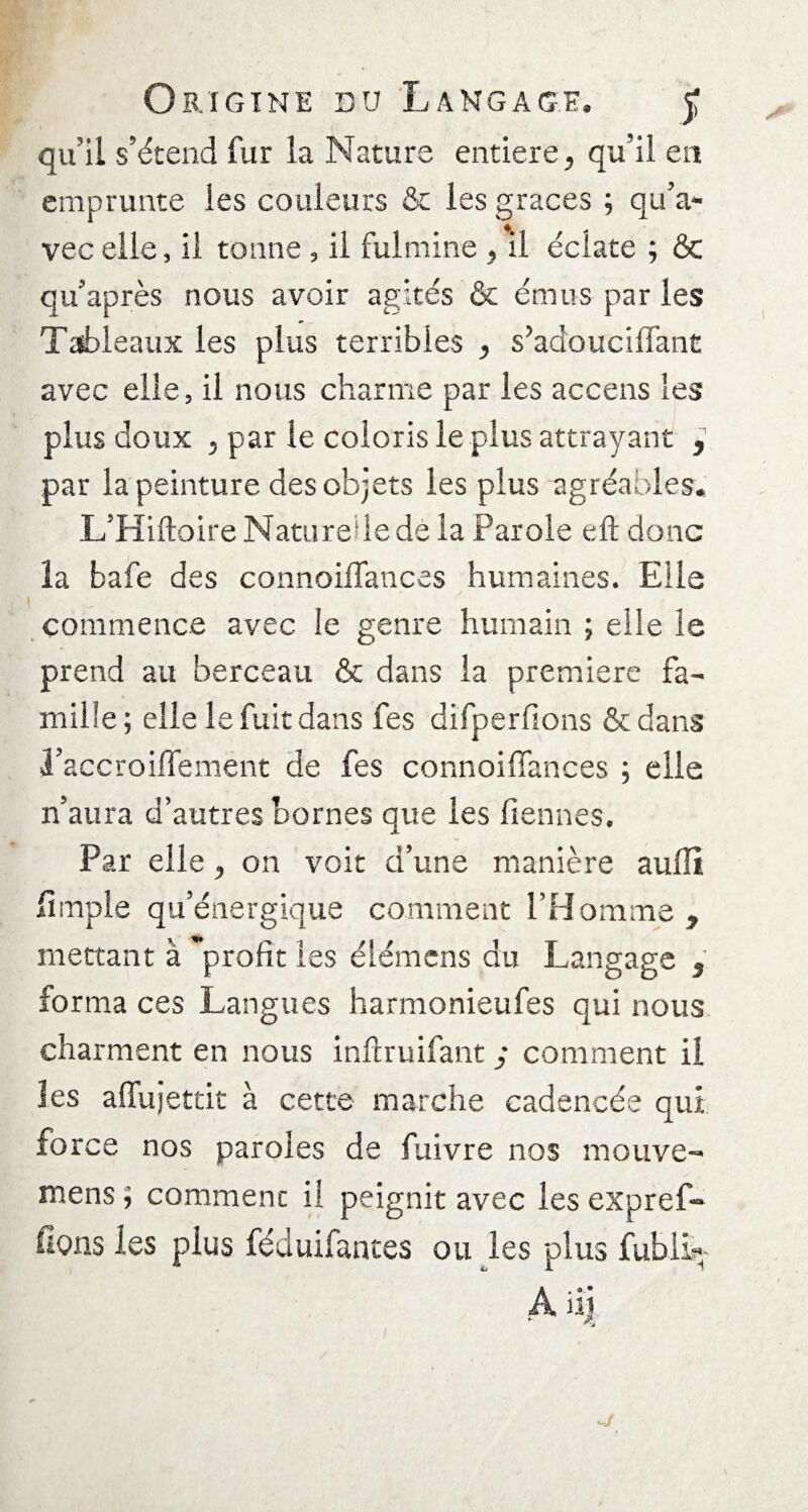 qu’il s’étend fur la Nature entière, qu’il en emprunte les couleurs & les grâces ; qu’a¬ vec elle, il tonne , il fulmine , il éclate ; ôc qu’après nous avoir agités & émus par les Tableaux les plus terribles , s’adouciffant avec elle, il nous charme par les accens les plus doux j par le coloris le plus attrayant 9 par la peinture des objets les plus agréables, L’Hiftoire Naturelle dé la Parole eft donc la bafe des connoifîances humaines. Elle commence avec le genre humain ; elle le prend au berceau & dans la première fa¬ mille ; elle le fuit dans fes difperfions & dans l’accroiffement de fes connoiffances ; elle n’aura d’autres bornes que les fiennes. Par elle, on voit d’une manière aulli lîniple qu’énergique comment l’Homme , mettant à profit les élémens du Langage , forma ces Langues harmonieufes qui nous charment en nous inilruifant ; comment il les afifujetcit à cette marche cadencée qui force nos paroles de fuivre nos mouve- mens ; comment il peignit avec les expref- fîons les plus féduifantes ou les plus fubii* A iij