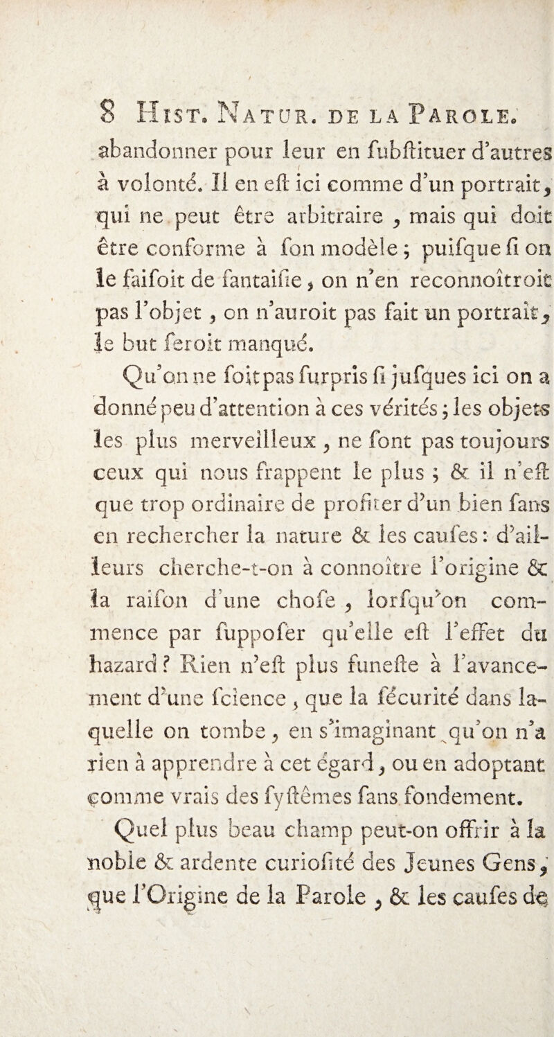 K s - f ^ * abandonner pour leur en fubftituer d’autres à volonté. Il en eft ici comme d’un portrait, qui ne peut être arbitraire , mais qui doit être conforme à fon modèle ; puifque fi on le faifoit de fantaifie, on n’en reconnoîtroic pas l’objet , on n’auroit pas fait un portrait, le but feroit manqué. Qu’on ne fort pas fur pris fi jufques ici on a donné peu d'attention à ces vérités ; les objets les plus merveilleux , ne font pas toujours ceux qui nous frappent le plus ; & il n’eft que trop ordinaire de profiter d’un bien fans en rechercher la nature & les caufes : d’ail¬ leurs cherche-t-on à connoître l’origine & la raifon d une chofe , lorfqu’on com¬ mence par fuppofer qu’elle eft l’effet du hazard ? Rien n’eft plus funefte à l’avance¬ ment d’une fcience > que la fécurité dans la¬ quelle on tombe , en s’imaginant qu'on n’a rien à apprendre à cet égard} ou en adoptant comme vrais des fyftêmes fans fondement. Quel plus beau champ peut-on offrir à la noble & ardente curiofité des Jeunes Gens, que l’Origine de la Parole , & les caufes dq